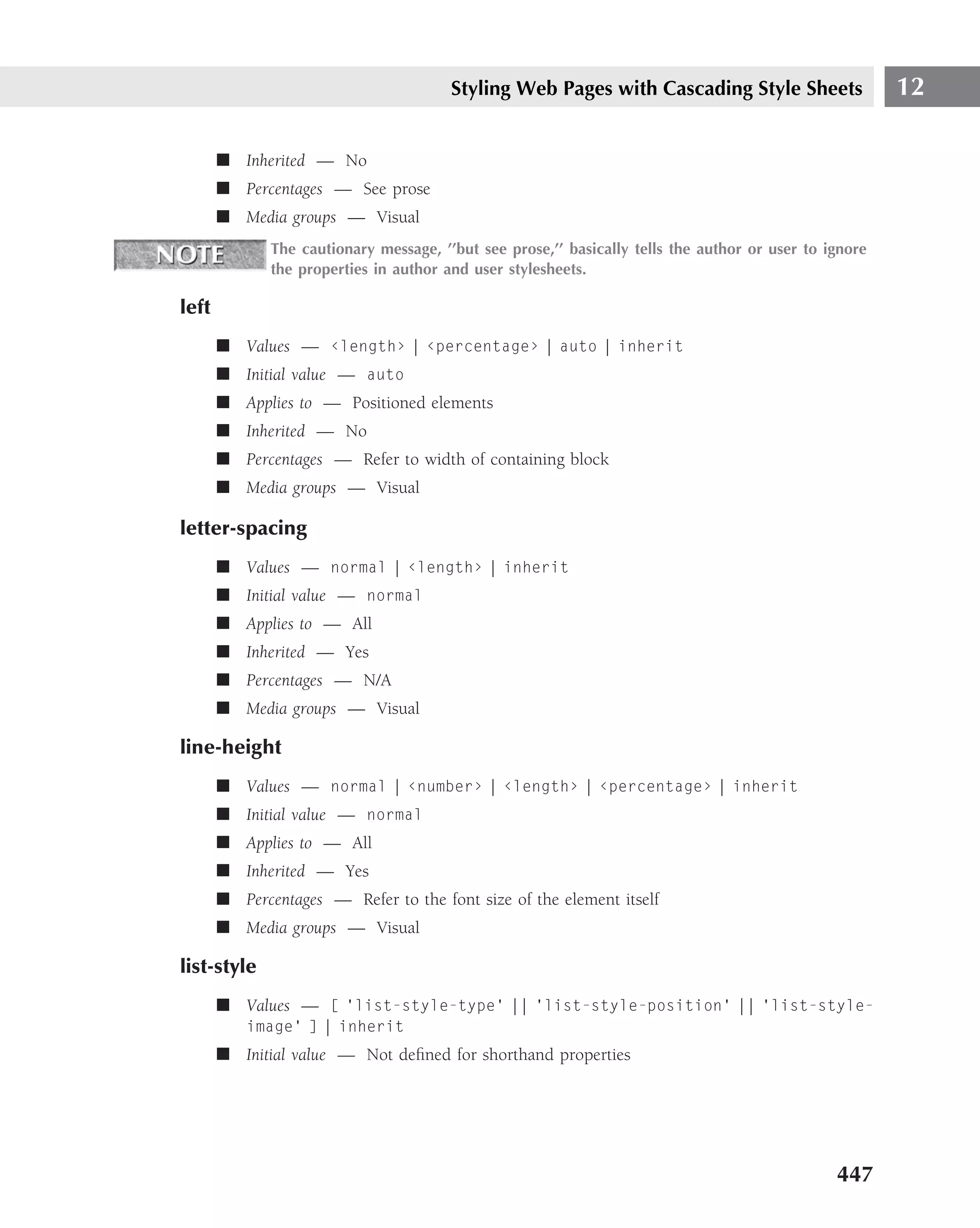 Styling Web Pages with Cascading Style Sheets                   12

       ■ Inherited — No
       ■ Percentages — See prose
       ■ Media groups — Visual
              The cautionary message, ’’but see prose,’’ basically tells the author or user to ignore
              the properties in author and user stylesheets.

left
       ■ Values — ‹length› | ‹percentage› | auto | inherit
       ■ Initial value — auto
       ■ Applies to — Positioned elements
       ■ Inherited — No
       ■ Percentages — Refer to width of containing block
       ■ Media groups — Visual

letter-spacing
       ■ Values — normal | ‹length› | inherit
       ■ Initial value — normal
       ■ Applies to — All
       ■ Inherited — Yes
       ■ Percentages — N/A
       ■ Media groups — Visual

line-height
       ■ Values — normal | ‹number› | ‹length› | ‹percentage› | inherit
       ■ Initial value — normal
       ■ Applies to — All
       ■ Inherited — Yes
       ■ Percentages — Refer to the font size of the element itself
       ■ Media groups — Visual

list-style
       ■ Values — [ ‘list-style-type’ || ‘list-style-position’ || ‘list-style-
           image’ ] | inherit
       ■ Initial value — Not deﬁned for shorthand properties




                                                                                                447
 