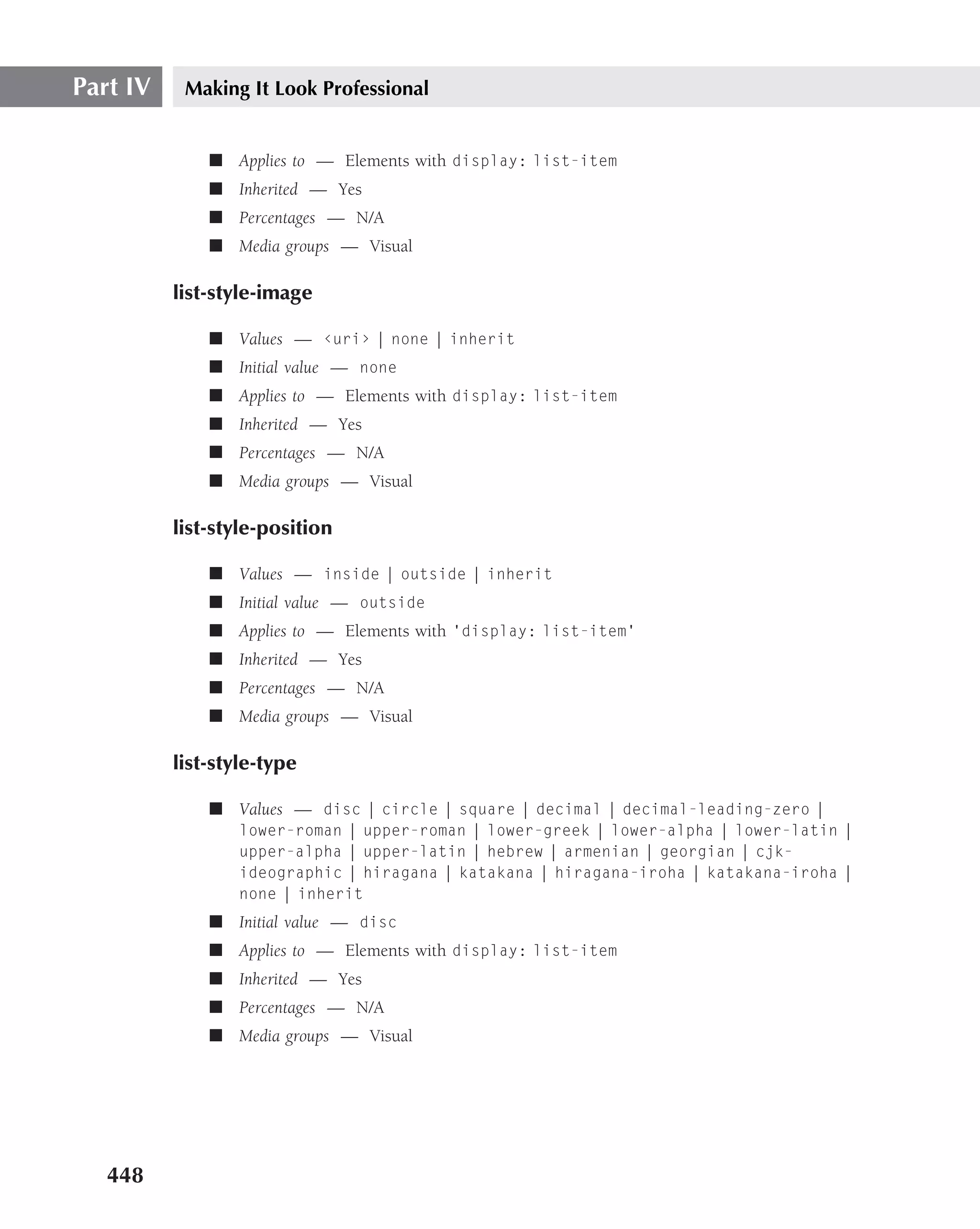 Part IV    Making It Look Professional


              ■ Applies to — Elements with display: list-item
              ■ Inherited — Yes
              ■ Percentages — N/A
              ■ Media groups — Visual

          list-style-image

              ■ Values — ‹uri› | none | inherit
              ■ Initial value — none
              ■ Applies to — Elements with display: list-item
              ■ Inherited — Yes
              ■ Percentages — N/A
              ■ Media groups — Visual

          list-style-position

              ■ Values — inside | outside | inherit
              ■ Initial value — outside
              ■ Applies to — Elements with ‘display: list-item’
              ■ Inherited — Yes
              ■ Percentages — N/A
              ■ Media groups — Visual

          list-style-type

              ■ Values — disc | circle | square | decimal | decimal-leading-zero |
                 lower-roman | upper-roman | lower-greek | lower-alpha | lower-latin |
                 upper-alpha | upper-latin | hebrew | armenian | georgian | cjk-
                 ideographic | hiragana | katakana | hiragana-iroha | katakana-iroha |
                 none | inherit
              ■ Initial value — disc
              ■ Applies to — Elements with display: list-item
              ■ Inherited — Yes
              ■ Percentages — N/A
              ■ Media groups — Visual




   448
 