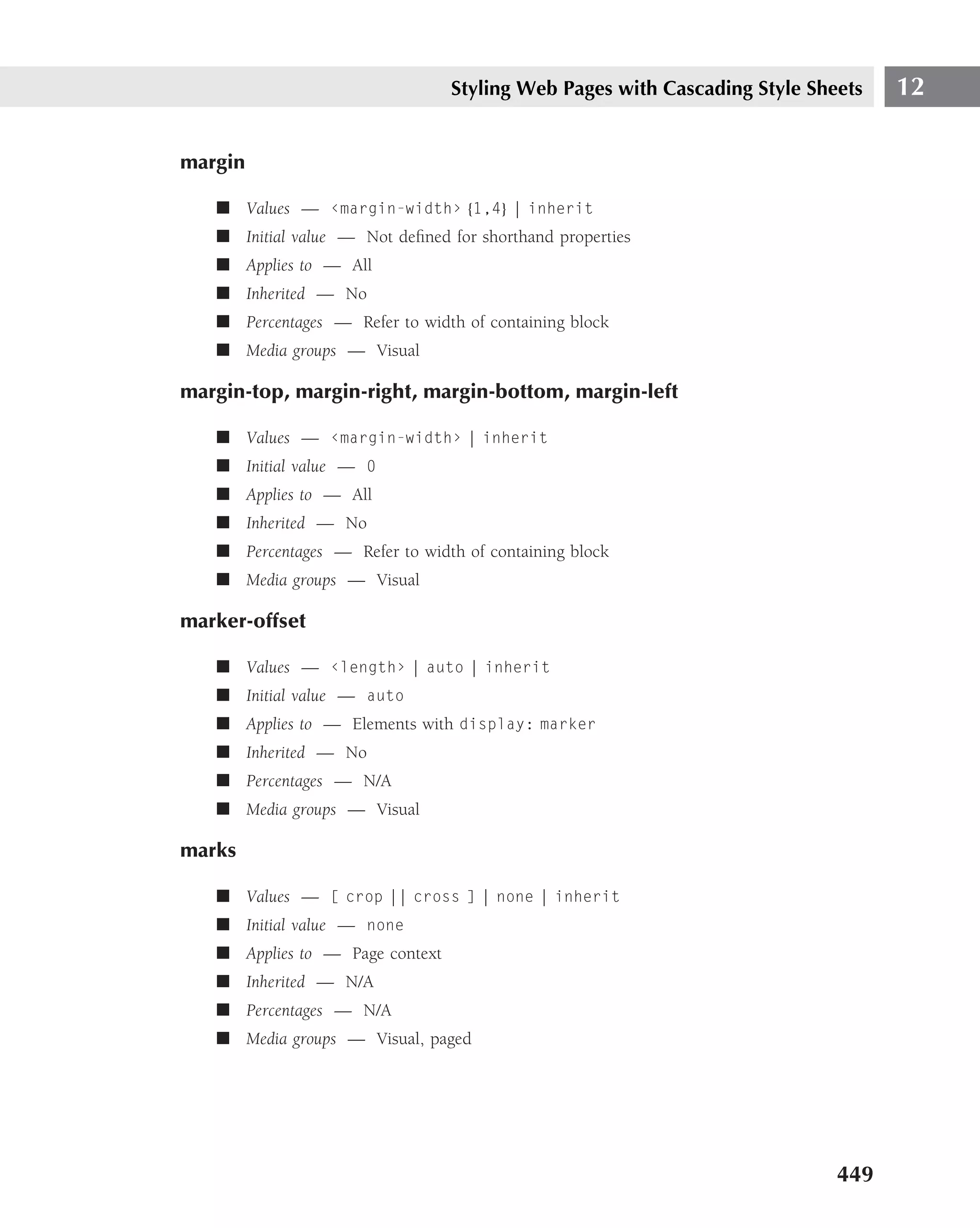 Styling Web Pages with Cascading Style Sheets   12

margin

   ■ Values — ‹margin-width› {1,4} | inherit
   ■ Initial value — Not deﬁned for shorthand properties
   ■ Applies to — All
   ■ Inherited — No
   ■ Percentages — Refer to width of containing block
   ■ Media groups — Visual

margin-top, margin-right, margin-bottom, margin-left

   ■ Values — ‹margin-width› | inherit
   ■ Initial value — 0
   ■ Applies to — All
   ■ Inherited — No
   ■ Percentages — Refer to width of containing block
   ■ Media groups — Visual

marker-offset

   ■ Values — ‹length› | auto | inherit
   ■ Initial value — auto
   ■ Applies to — Elements with display: marker
   ■ Inherited — No
   ■ Percentages — N/A
   ■ Media groups — Visual

marks

   ■ Values — [ crop || cross ] | none | inherit
   ■ Initial value — none
   ■ Applies to — Page context
   ■ Inherited — N/A
   ■ Percentages — N/A
   ■ Media groups — Visual, paged




                                                                           449
 