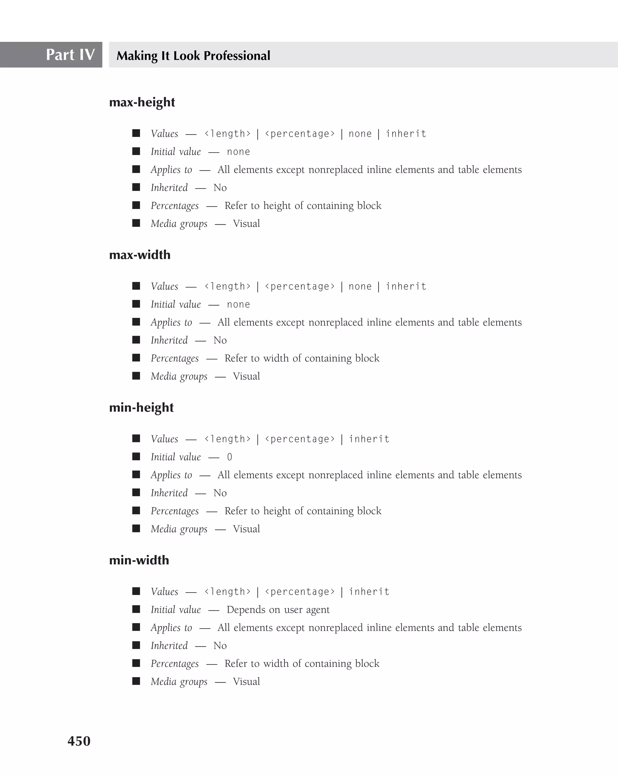 Part IV    Making It Look Professional


          max-height

             ■ Values — ‹length› | ‹percentage› | none | inherit
             ■ Initial value — none
             ■ Applies to — All elements except nonreplaced inline elements and table elements
             ■ Inherited — No
             ■ Percentages — Refer to height of containing block
             ■ Media groups — Visual

          max-width

             ■ Values — ‹length› | ‹percentage› | none | inherit
             ■ Initial value — none
             ■ Applies to — All elements except nonreplaced inline elements and table elements
             ■ Inherited — No
             ■ Percentages — Refer to width of containing block
             ■ Media groups — Visual

          min-height

             ■ Values — ‹length› | ‹percentage› | inherit
             ■ Initial value — 0
             ■ Applies to — All elements except nonreplaced inline elements and table elements
             ■ Inherited — No
             ■ Percentages — Refer to height of containing block
             ■ Media groups — Visual

          min-width

             ■ Values — ‹length› | ‹percentage› | inherit
             ■ Initial value — Depends on user agent
             ■ Applies to — All elements except nonreplaced inline elements and table elements
             ■ Inherited — No
             ■ Percentages — Refer to width of containing block
             ■ Media groups — Visual




   450
 
