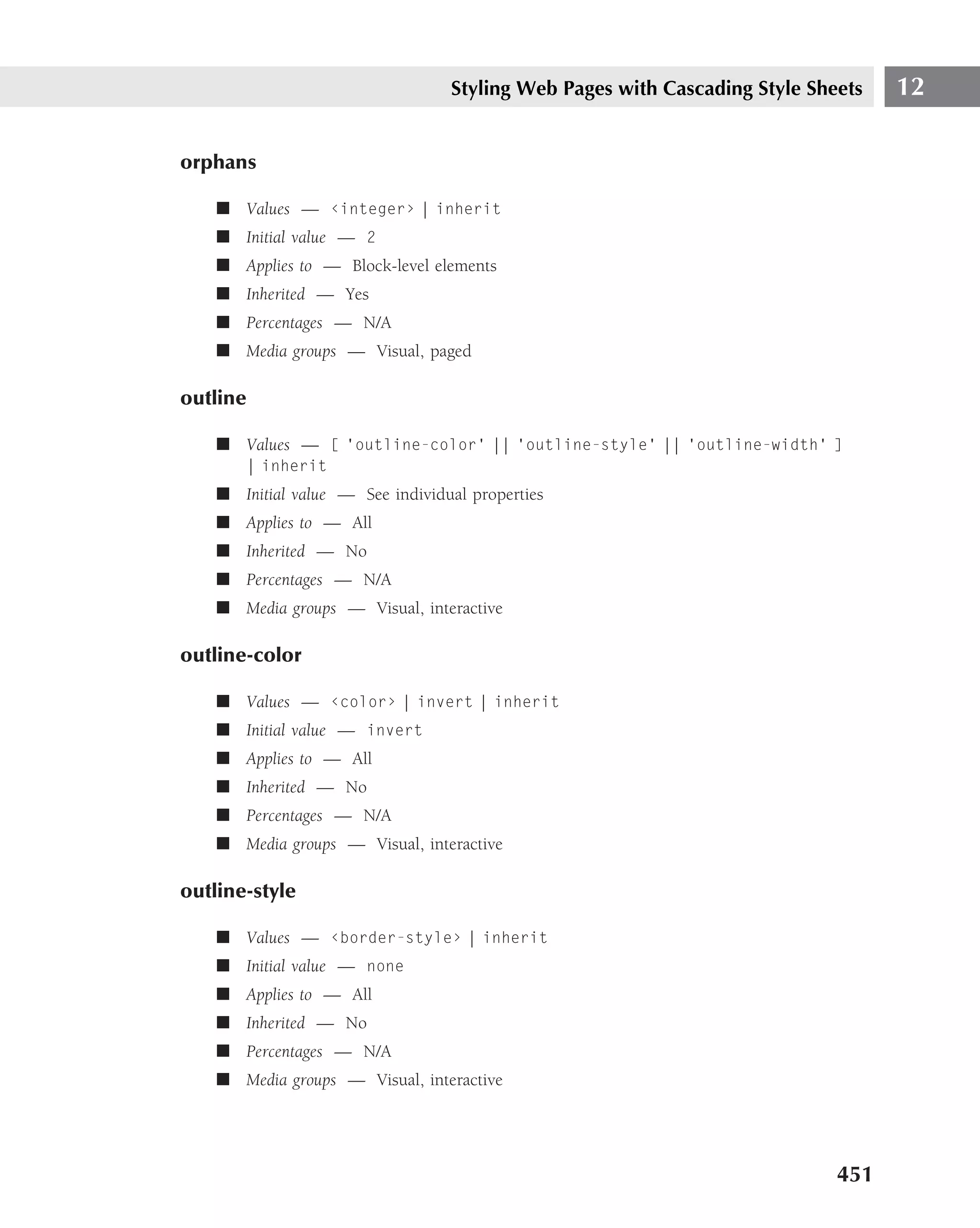 Styling Web Pages with Cascading Style Sheets   12

orphans

    ■ Values — ‹integer› | inherit
    ■ Initial value — 2
    ■ Applies to — Block-level elements
    ■ Inherited — Yes
    ■ Percentages — N/A
    ■ Media groups — Visual, paged

outline

    ■ Values — [ ‘outline-color’ || ‘outline-style’ || ‘outline-width’ ]
       | inherit
    ■ Initial value — See individual properties
    ■ Applies to — All
    ■ Inherited — No
    ■ Percentages — N/A
    ■ Media groups — Visual, interactive

outline-color

    ■ Values — ‹color› | invert | inherit
    ■ Initial value — invert
    ■ Applies to — All
    ■ Inherited — No
    ■ Percentages — N/A
    ■ Media groups — Visual, interactive

outline-style

    ■ Values — ‹border-style› | inherit
    ■ Initial value — none
    ■ Applies to — All
    ■ Inherited — No
    ■ Percentages — N/A
    ■ Media groups — Visual, interactive




                                                                            451
 