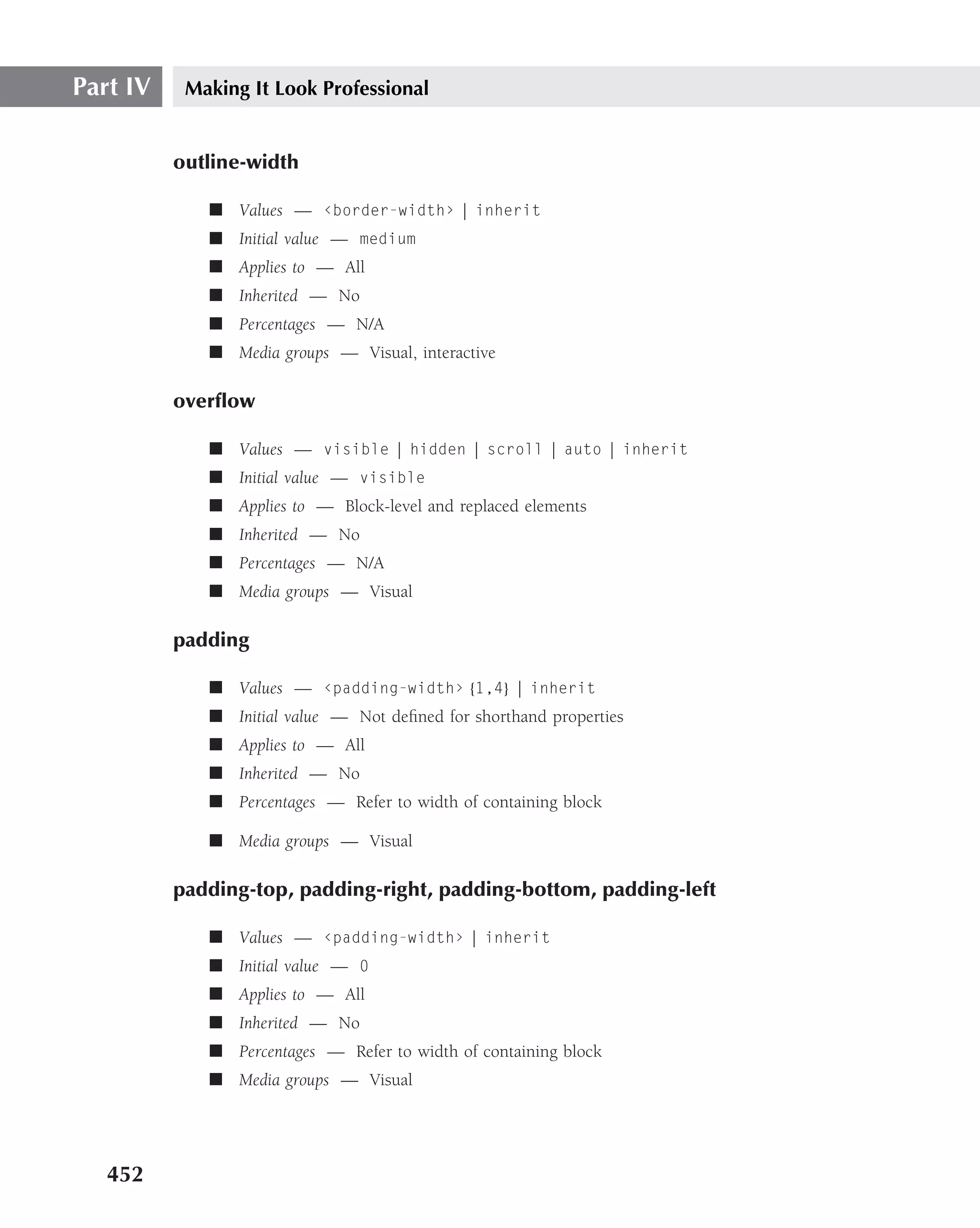 Part IV    Making It Look Professional


          outline-width

             ■ Values — ‹border-width› | inherit
             ■ Initial value — medium
             ■ Applies to — All
             ■ Inherited — No
             ■ Percentages — N/A
             ■ Media groups — Visual, interactive

          overﬂow

             ■ Values — visible | hidden | scroll | auto | inherit
             ■ Initial value — visible
             ■ Applies to — Block-level and replaced elements
             ■ Inherited — No
             ■ Percentages — N/A
             ■ Media groups — Visual

          padding

             ■ Values — ‹padding-width› {1,4} | inherit
             ■ Initial value — Not deﬁned for shorthand properties
             ■ Applies to — All
             ■ Inherited — No
             ■ Percentages — Refer to width of containing block

             ■ Media groups — Visual

          padding-top, padding-right, padding-bottom, padding-left

             ■ Values — ‹padding-width› | inherit
             ■ Initial value — 0
             ■ Applies to — All
             ■ Inherited — No
             ■ Percentages — Refer to width of containing block
             ■ Media groups — Visual




   452
 