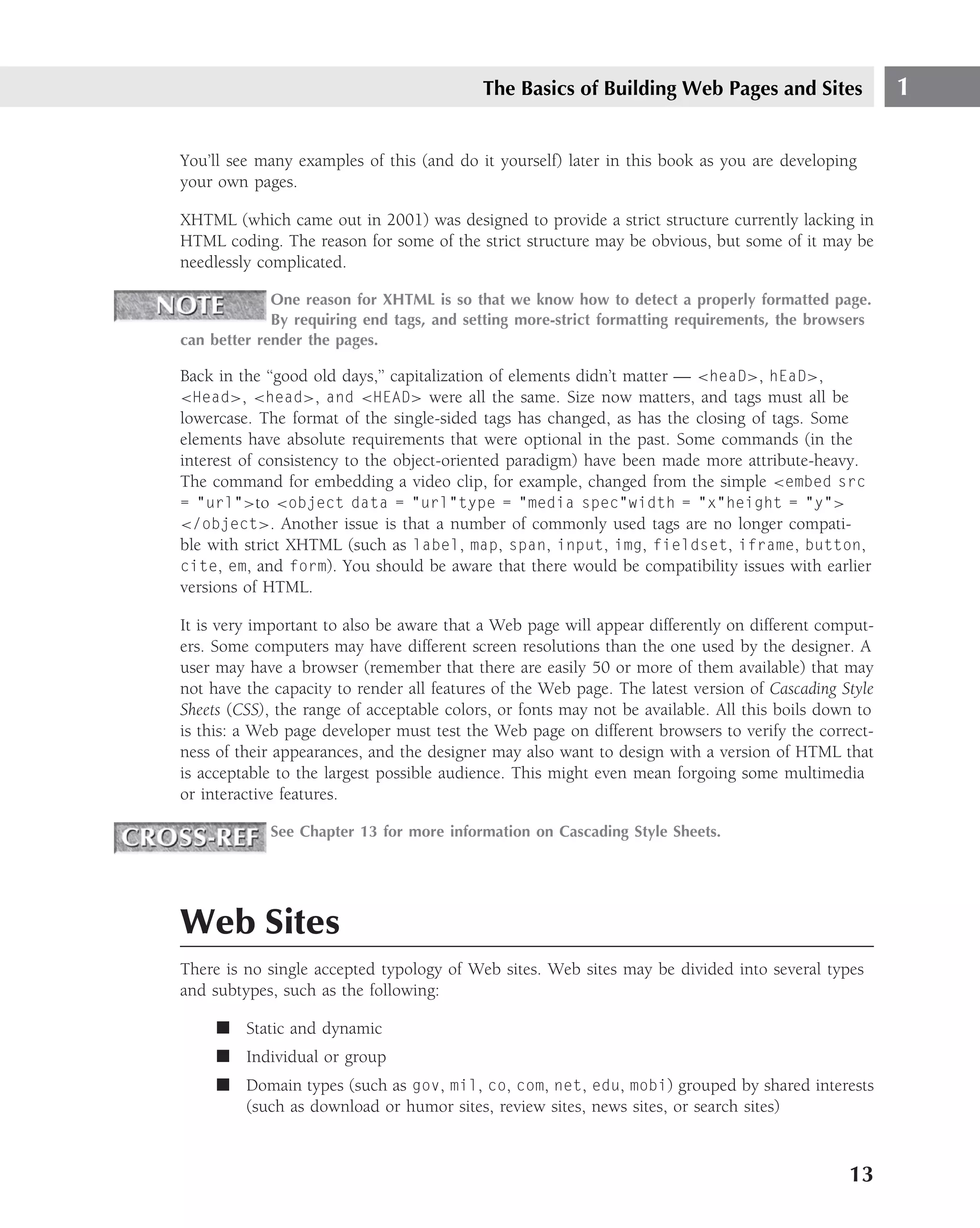 The Basics of Building Web Pages and Sites                 1

You’ll see many examples of this (and do it yourself) later in this book as you are developing
your own pages.

XHTML (which came out in 2001) was designed to provide a strict structure currently lacking in
HTML coding. The reason for some of the strict structure may be obvious, but some of it may be
needlessly complicated.

             One reason for XHTML is so that we know how to detect a properly formatted page.
             By requiring end tags, and setting more-strict formatting requirements, the browsers
can better render the pages.

Back in the ‘‘good old days,’’ capitalization of elements didn’t matter — <heaD>, hEaD>,
<Head>, <head>, and <HEAD> were all the same. Size now matters, and tags must all be
lowercase. The format of the single-sided tags has changed, as has the closing of tags. Some
elements have absolute requirements that were optional in the past. Some commands (in the
interest of consistency to the object-oriented paradigm) have been made more attribute-heavy.
The command for embedding a video clip, for example, changed from the simple <embed src
= ”url”>to <object data = ”url”type = ”media spec”width = ”x”height = ”y”>
</object>. Another issue is that a number of commonly used tags are no longer compati-
ble with strict XHTML (such as label, map, span, input, img, fieldset, iframe, button,
cite, em, and form). You should be aware that there would be compatibility issues with earlier
versions of HTML.

It is very important to also be aware that a Web page will appear differently on different comput-
ers. Some computers may have different screen resolutions than the one used by the designer. A
user may have a browser (remember that there are easily 50 or more of them available) that may
not have the capacity to render all features of the Web page. The latest version of Cascading Style
Sheets (CSS), the range of acceptable colors, or fonts may not be available. All this boils down to
is this: a Web page developer must test the Web page on different browsers to verify the correct-
ness of their appearances, and the designer may also want to design with a version of HTML that
is acceptable to the largest possible audience. This might even mean forgoing some multimedia
or interactive features.

            See Chapter 13 for more information on Cascading Style Sheets.




Web Sites
There is no single accepted typology of Web sites. Web sites may be divided into several types
and subtypes, such as the following:

     ■ Static and dynamic
     ■ Individual or group
     ■ Domain types (such as gov, mil, co, com, net, edu, mobi) grouped by shared interests
       (such as download or humor sites, review sites, news sites, or search sites)



                                                                                               13
 