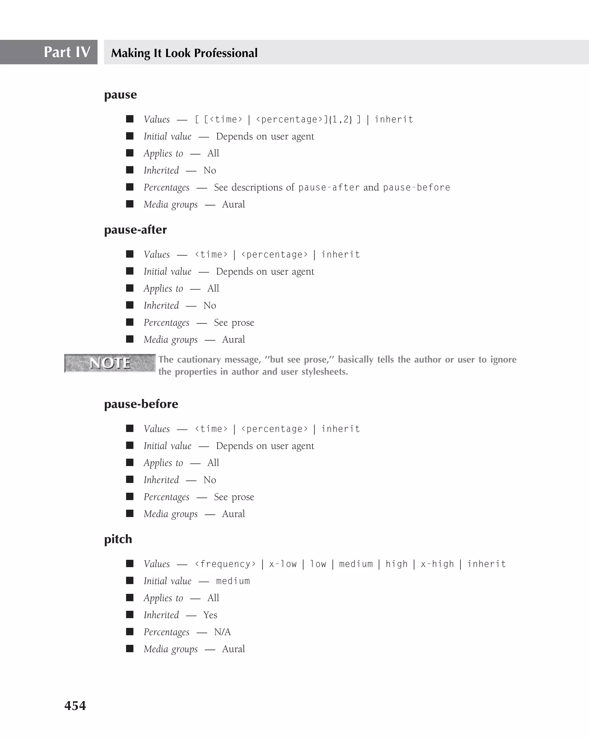Part IV    Making It Look Professional


          pause
             ■ Values — [ [‹time› | ‹percentage›]{1,2} ] | inherit
             ■ Initial value — Depends on user agent
             ■ Applies to — All
             ■ Inherited — No
             ■ Percentages — See descriptions of pause-after and pause-before
             ■ Media groups — Aural

          pause-after
             ■ Values — ‹time› | ‹percentage› | inherit
             ■ Initial value — Depends on user agent
             ■ Applies to — All
             ■ Inherited — No
             ■ Percentages — See prose
             ■ Media groups — Aural
                   The cautionary message, ’’but see prose,’’ basically tells the author or user to ignore
                   the properties in author and user stylesheets.


          pause-before
             ■ Values — ‹time› | ‹percentage› | inherit
             ■ Initial value — Depends on user agent
             ■ Applies to — All
             ■ Inherited — No
             ■ Percentages — See prose
             ■ Media groups — Aural

          pitch
             ■ Values — ‹frequency› | x-low | low | medium | high | x-high | inherit
             ■ Initial value — medium
             ■ Applies to — All
             ■ Inherited — Yes
             ■ Percentages — N/A
             ■ Media groups — Aural




   454
 