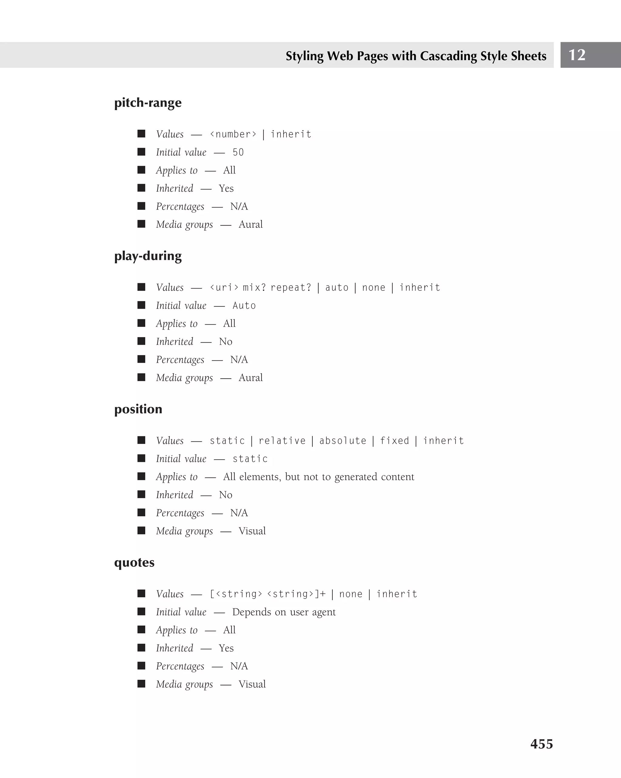 Styling Web Pages with Cascading Style Sheets   12

pitch-range

   ■ Values — ‹number› | inherit
   ■ Initial value — 50
   ■ Applies to — All
   ■ Inherited — Yes
   ■ Percentages — N/A
   ■ Media groups — Aural

play-during

   ■ Values — ‹uri› mix? repeat? | auto | none | inherit
   ■ Initial value — Auto
   ■ Applies to — All
   ■ Inherited — No
   ■ Percentages — N/A
   ■ Media groups — Aural

position

   ■ Values — static | relative | absolute | fixed | inherit
   ■ Initial value — static
   ■ Applies to — All elements, but not to generated content
   ■ Inherited — No
   ■ Percentages — N/A
   ■ Media groups — Visual

quotes

   ■ Values — [‹string› ‹string›]+ | none | inherit
   ■ Initial value — Depends on user agent
   ■ Applies to — All
   ■ Inherited — Yes
   ■ Percentages — N/A
   ■ Media groups — Visual




                                                                           455
 