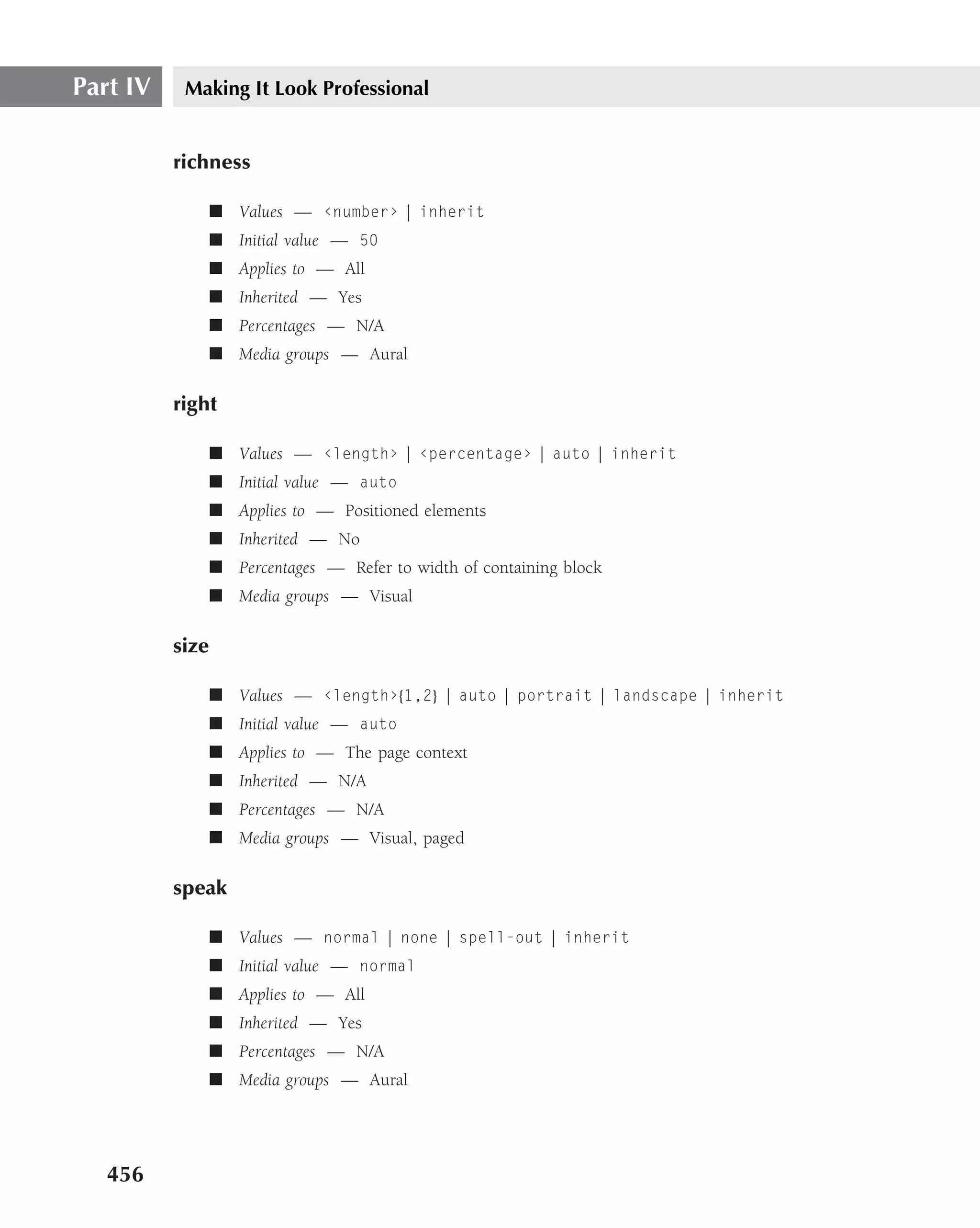 Part IV    Making It Look Professional


          richness

                 ■ Values — ‹number› | inherit
                 ■ Initial value — 50
                 ■ Applies to — All
                 ■ Inherited — Yes
                 ■ Percentages — N/A
                 ■ Media groups — Aural

          right

                 ■ Values — ‹length› | ‹percentage› | auto | inherit
                 ■ Initial value — auto
                 ■ Applies to — Positioned elements
                 ■ Inherited — No
                 ■ Percentages — Refer to width of containing block
                 ■ Media groups — Visual

          size

                 ■ Values — ‹length›{1,2} | auto | portrait | landscape | inherit
                 ■ Initial value — auto
                 ■ Applies to — The page context
                 ■ Inherited — N/A
                 ■ Percentages — N/A
                 ■ Media groups — Visual, paged

          speak

                 ■ Values — normal | none | spell-out | inherit
                 ■ Initial value — normal
                 ■ Applies to — All
                 ■ Inherited — Yes
                 ■ Percentages — N/A
                 ■ Media groups — Aural




   456
 