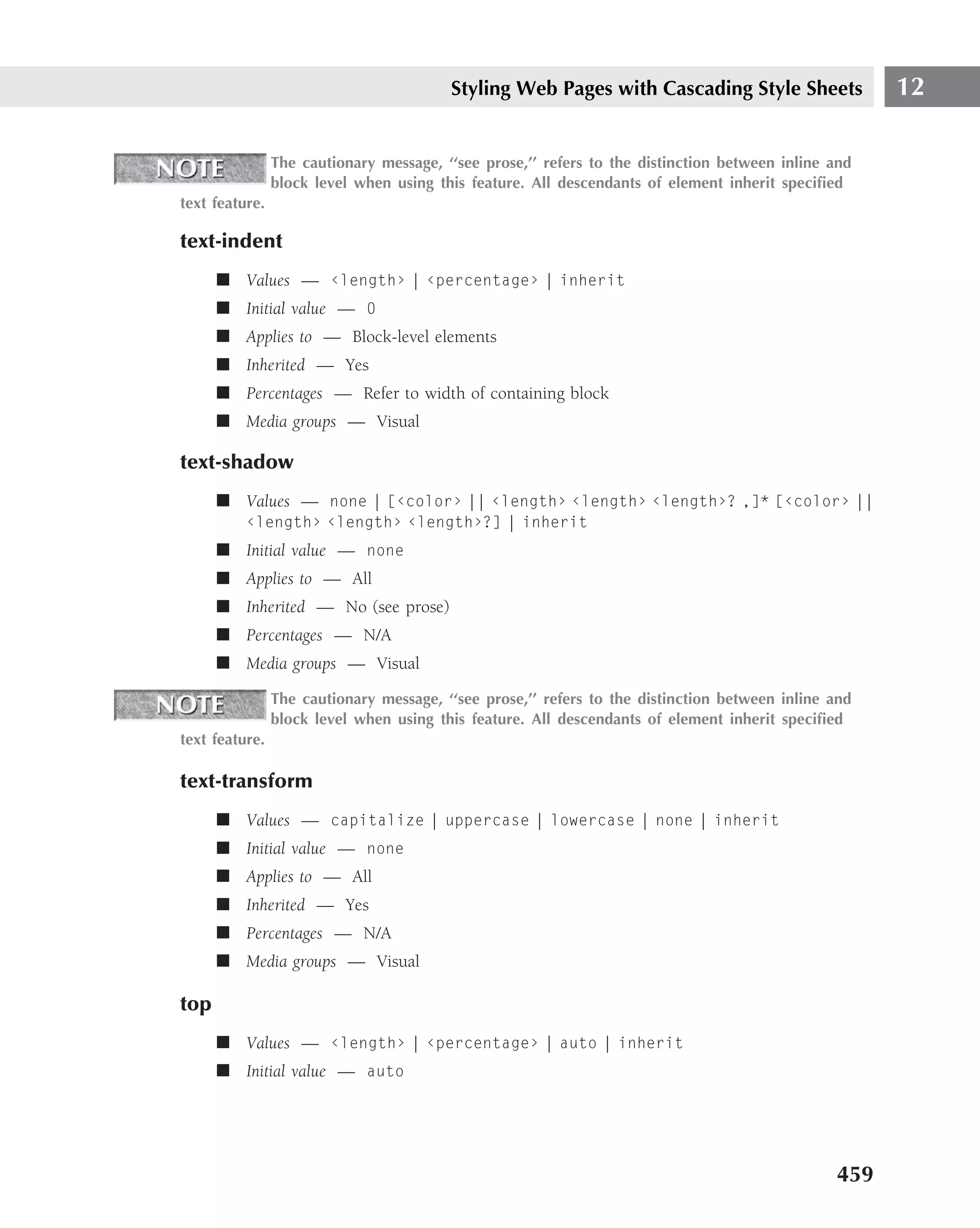 Styling Web Pages with Cascading Style Sheets                12

                The cautionary message, ‘‘see prose,’’ refers to the distinction between inline and
                block level when using this feature. All descendants of element inherit speciﬁed
text feature.

text-indent
      ■ Values — ‹length› | ‹percentage› | inherit
      ■ Initial value — 0
      ■ Applies to — Block-level elements
      ■ Inherited — Yes
      ■ Percentages — Refer to width of containing block
      ■ Media groups — Visual

text-shadow
      ■ Values — none | [‹color› || ‹length› ‹length› ‹length›? ,]* [‹color› ||
          ‹length› ‹length› ‹length›?] | inherit
      ■ Initial value — none
      ■ Applies to — All
      ■ Inherited — No (see prose)
      ■ Percentages — N/A
      ■ Media groups — Visual

                The cautionary message, ‘‘see prose,’’ refers to the distinction between inline and
                block level when using this feature. All descendants of element inherit speciﬁed
text feature.

text-transform
      ■ Values — capitalize | uppercase | lowercase | none | inherit
      ■ Initial value — none
      ■ Applies to — All
      ■ Inherited — Yes
      ■ Percentages — N/A
      ■ Media groups — Visual

top
      ■ Values — ‹length› | ‹percentage› | auto | inherit
      ■ Initial value — auto




                                                                                                459
 