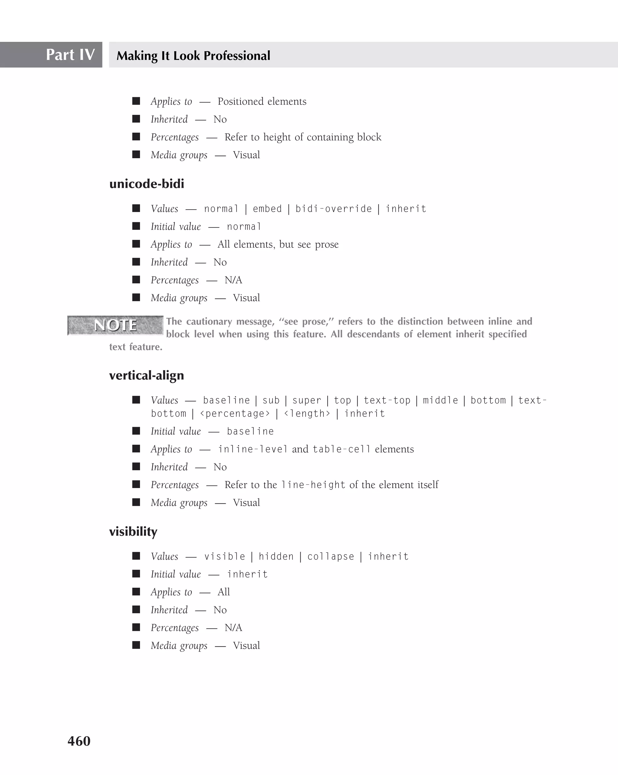 Part IV    Making It Look Professional


               ■ Applies to — Positioned elements
               ■ Inherited — No
               ■ Percentages — Refer to height of containing block
               ■ Media groups — Visual

          unicode-bidi
               ■ Values — normal | embed | bidi-override | inherit
               ■ Initial value — normal
               ■ Applies to — All elements, but see prose
               ■ Inherited — No
               ■ Percentages — N/A
               ■ Media groups — Visual

                          The cautionary message, ‘‘see prose,’’ refers to the distinction between inline and
                          block level when using this feature. All descendants of element inherit speciﬁed
          text feature.

          vertical-align
               ■ Values — baseline | sub | super | top | text-top | middle | bottom | text-
                    bottom | ‹percentage› | ‹length› | inherit
               ■ Initial value — baseline
               ■ Applies to — inline-level and table-cell elements
               ■ Inherited — No
               ■ Percentages — Refer to the line-height of the element itself
               ■ Media groups — Visual

          visibility
               ■ Values — visible | hidden | collapse | inherit
               ■ Initial value — inherit
               ■ Applies to — All
               ■ Inherited — No
               ■ Percentages — N/A
               ■ Media groups — Visual




   460
 