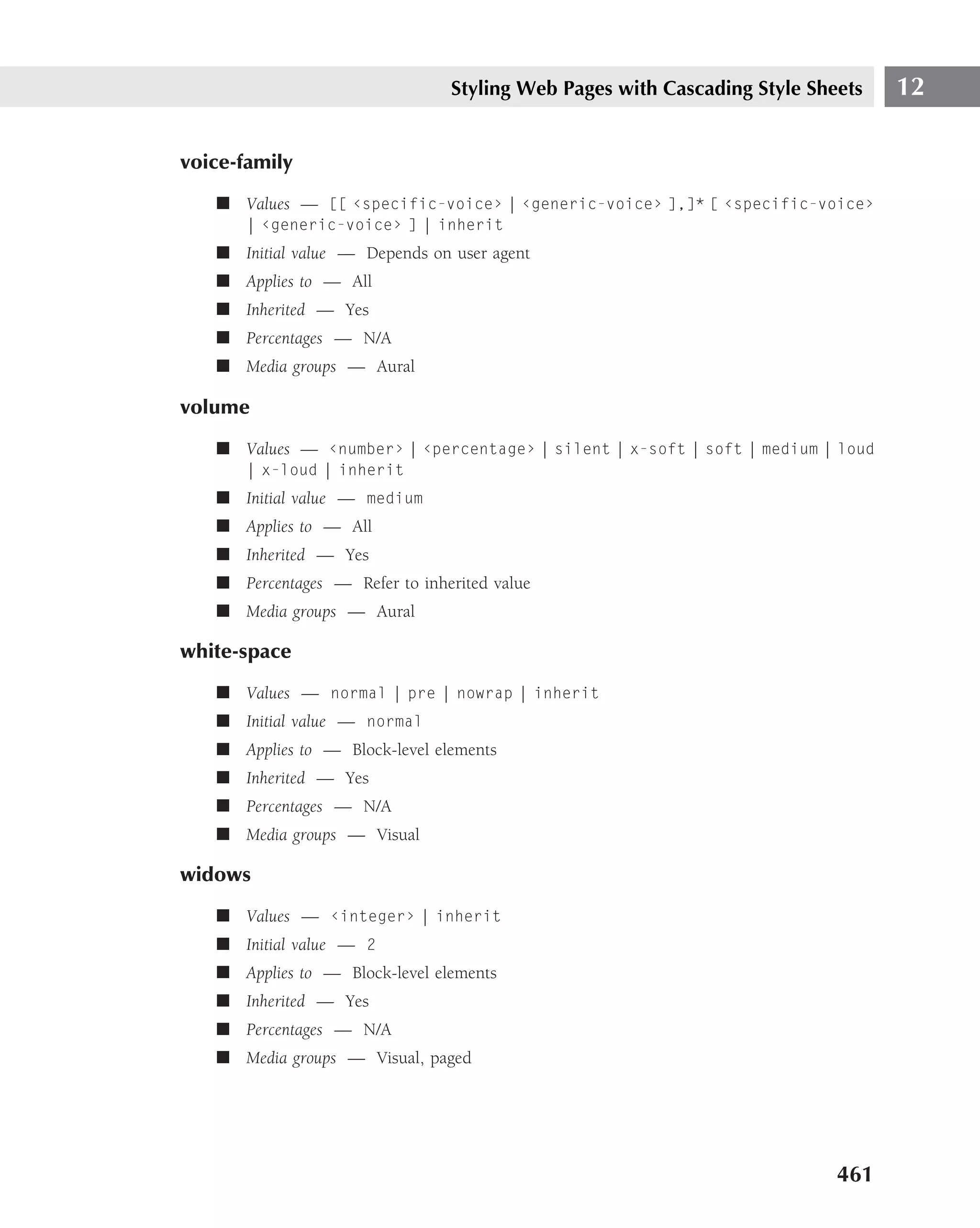 Styling Web Pages with Cascading Style Sheets    12

voice-family
   ■ Values — [[ ‹specific-voice› | ‹generic-voice› ],]* [ ‹specific-voice›
       | ‹generic-voice› ] | inherit
   ■ Initial value — Depends on user agent
   ■ Applies to — All
   ■ Inherited — Yes
   ■ Percentages — N/A
   ■ Media groups — Aural

volume
   ■ Values — ‹number› | ‹percentage› | silent | x-soft | soft | medium | loud
       | x-loud | inherit
   ■ Initial value — medium
   ■ Applies to — All
   ■ Inherited — Yes
   ■ Percentages — Refer to inherited value
   ■ Media groups — Aural

white-space
   ■ Values — normal | pre | nowrap | inherit
   ■ Initial value — normal
   ■ Applies to — Block-level elements
   ■ Inherited — Yes
   ■ Percentages — N/A
   ■ Media groups — Visual

widows
   ■ Values — ‹integer› | inherit
   ■ Initial value — 2
   ■ Applies to — Block-level elements
   ■ Inherited — Yes
   ■ Percentages — N/A
   ■ Media groups — Visual, paged




                                                                          461
 