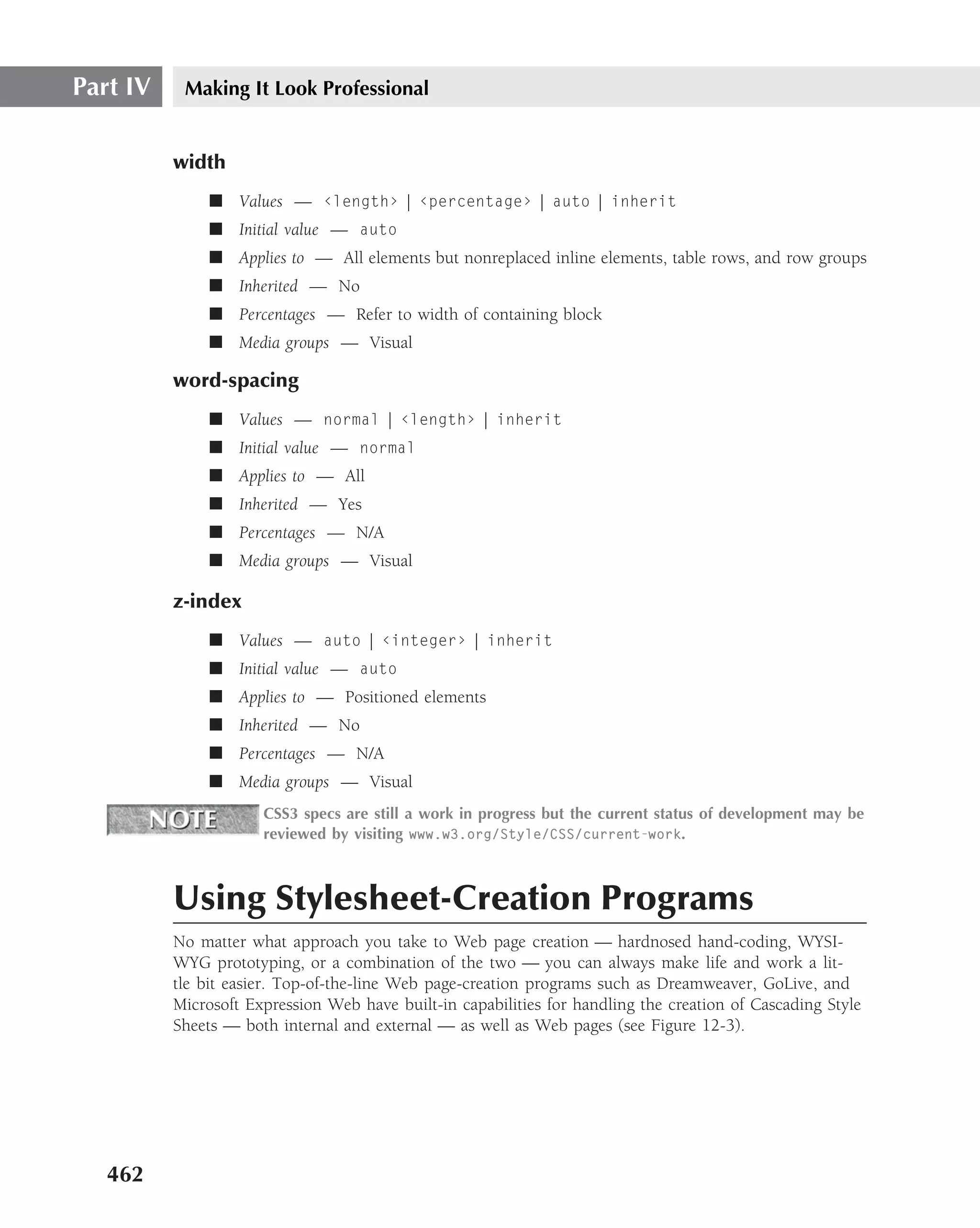 Part IV    Making It Look Professional


          width
               ■ Values — ‹length› | ‹percentage› | auto | inherit
               ■ Initial value — auto
               ■ Applies to — All elements but nonreplaced inline elements, table rows, and row groups
               ■ Inherited — No
               ■ Percentages — Refer to width of containing block
               ■ Media groups — Visual

          word-spacing
               ■ Values — normal | ‹length› | inherit
               ■ Initial value — normal
               ■ Applies to — All
               ■ Inherited — Yes
               ■ Percentages — N/A
               ■ Media groups — Visual

          z-index
               ■ Values — auto | ‹integer› | inherit
               ■ Initial value — auto
               ■ Applies to — Positioned elements
               ■ Inherited — No
               ■ Percentages — N/A
               ■ Media groups — Visual
                      CSS3 specs are still a work in progress but the current status of development may be
                      reviewed by visiting www.w3.org/Style/CSS/current-work.



          Using Stylesheet-Creation Programs
          No matter what approach you take to Web page creation — hardnosed hand-coding, WYSI-
          WYG prototyping, or a combination of the two — you can always make life and work a lit-
          tle bit easier. Top-of-the-line Web page-creation programs such as Dreamweaver, GoLive, and
          Microsoft Expression Web have built-in capabilities for handling the creation of Cascading Style
          Sheets — both internal and external — as well as Web pages (see Figure 12-3).




   462
 