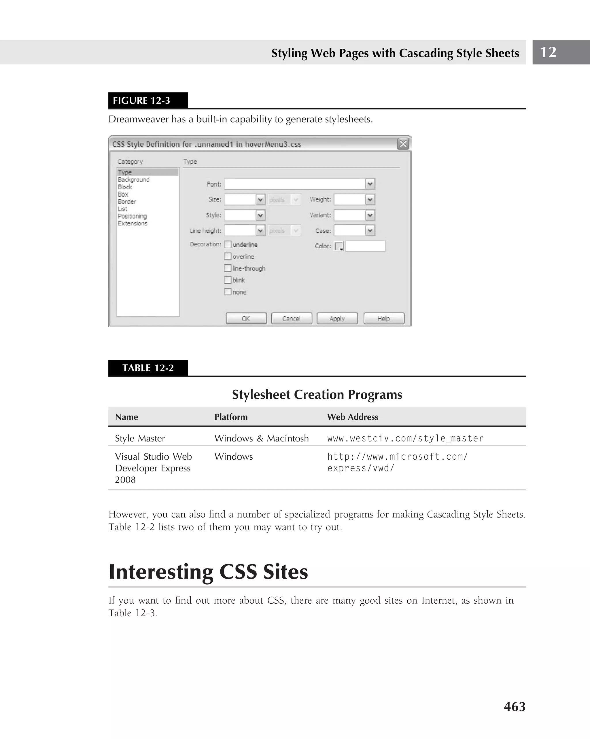 Styling Web Pages with Cascading Style Sheets             12


 FIGURE 12-3
Dreamweaver has a built-in capability to generate stylesheets.




   TABLE 12-2

                            Stylesheet Creation Programs
 Name                   Platform                   Web Address

 Style Master           Windows & Macintosh        www.westciv.com/style master
 Visual Studio Web      Windows                    http://www.microsoft.com/
 Developer Express                                 express/vwd/
 2008


However, you can also ﬁnd a number of specialized programs for making Cascading Style Sheets.
Table 12-2 lists two of them you may want to try out.



Interesting CSS Sites
If you want to ﬁnd out more about CSS, there are many good sites on Internet, as shown in
Table 12-3.




                                                                                        463
 