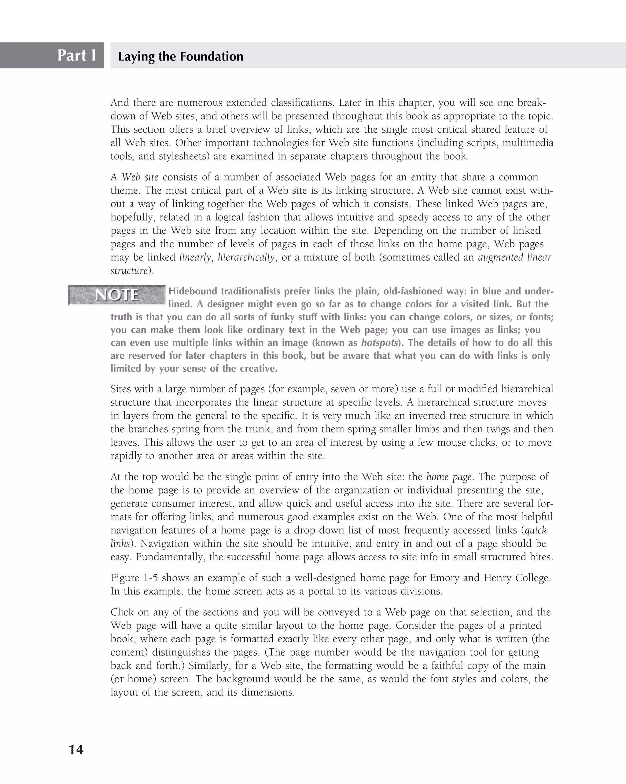 Part I    Laying the Foundation


         And there are numerous extended classiﬁcations. Later in this chapter, you will see one break-
         down of Web sites, and others will be presented throughout this book as appropriate to the topic.
         This section offers a brief overview of links, which are the single most critical shared feature of
         all Web sites. Other important technologies for Web site functions (including scripts, multimedia
         tools, and stylesheets) are examined in separate chapters throughout the book.
         A Web site consists of a number of associated Web pages for an entity that share a common
         theme. The most critical part of a Web site is its linking structure. A Web site cannot exist with-
         out a way of linking together the Web pages of which it consists. These linked Web pages are,
         hopefully, related in a logical fashion that allows intuitive and speedy access to any of the other
         pages in the Web site from any location within the site. Depending on the number of linked
         pages and the number of levels of pages in each of those links on the home page, Web pages
         may be linked linearly, hierarchically, or a mixture of both (sometimes called an augmented linear
         structure).
                       Hidebound traditionalists prefer links the plain, old-fashioned way: in blue and under-
                       lined. A designer might even go so far as to change colors for a visited link. But the
         truth is that you can do all sorts of funky stuff with links: you can change colors, or sizes, or fonts;
         you can make them look like ordinary text in the Web page; you can use images as links; you
         can even use multiple links within an image (known as hotspots ). The details of how to do all this
         are reserved for later chapters in this book, but be aware that what you can do with links is only
         limited by your sense of the creative.

         Sites with a large number of pages (for example, seven or more) use a full or modiﬁed hierarchical
         structure that incorporates the linear structure at speciﬁc levels. A hierarchical structure moves
         in layers from the general to the speciﬁc. It is very much like an inverted tree structure in which
         the branches spring from the trunk, and from them spring smaller limbs and then twigs and then
         leaves. This allows the user to get to an area of interest by using a few mouse clicks, or to move
         rapidly to another area or areas within the site.
         At the top would be the single point of entry into the Web site: the home page. The purpose of
         the home page is to provide an overview of the organization or individual presenting the site,
         generate consumer interest, and allow quick and useful access into the site. There are several for-
         mats for offering links, and numerous good examples exist on the Web. One of the most helpful
         navigation features of a home page is a drop-down list of most frequently accessed links (quick
         links). Navigation within the site should be intuitive, and entry in and out of a page should be
         easy. Fundamentally, the successful home page allows access to site info in small structured bites.
         Figure 1-5 shows an example of such a well-designed home page for Emory and Henry College.
         In this example, the home screen acts as a portal to its various divisions.
         Click on any of the sections and you will be conveyed to a Web page on that selection, and the
         Web page will have a quite similar layout to the home page. Consider the pages of a printed
         book, where each page is formatted exactly like every other page, and only what is written (the
         content) distinguishes the pages. (The page number would be the navigation tool for getting
         back and forth.) Similarly, for a Web site, the formatting would be a faithful copy of the main
         (or home) screen. The background would be the same, as would the font styles and colors, the
         layout of the screen, and its dimensions.




 14
 