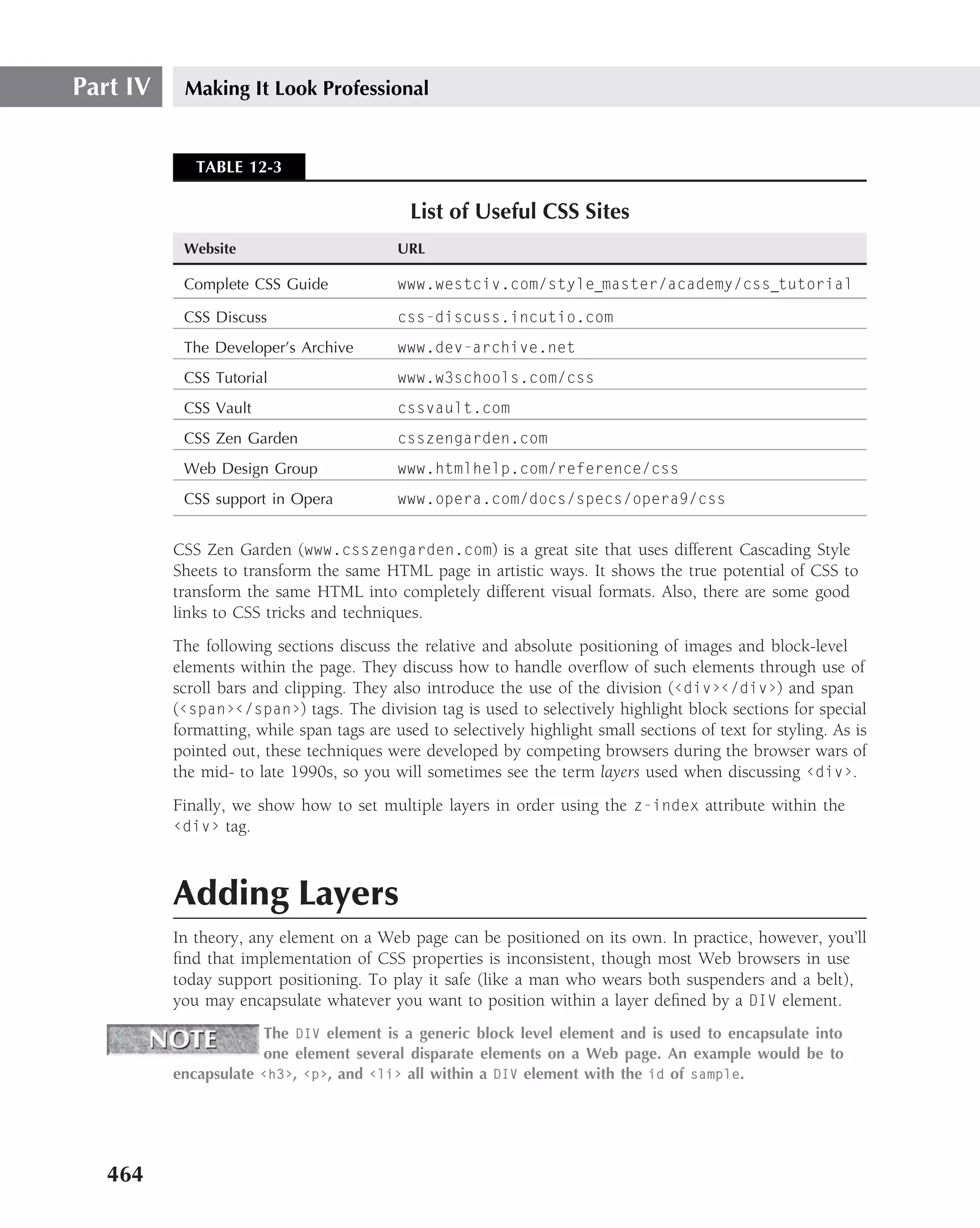 Part IV    Making It Look Professional


             TABLE 12-3

                                             List of Useful CSS Sites
           Website                         URL

           Complete CSS Guide              www.westciv.com/style master/academy/css tutorial

           CSS Discuss                     css-discuss.incutio.com
           The Developer’s Archive         www.dev-archive.net
           CSS Tutorial                    www.w3schools.com/css
           CSS Vault                       cssvault.com
           CSS Zen Garden                  csszengarden.com
           Web Design Group                www.htmlhelp.com/reference/css
           CSS support in Opera            www.opera.com/docs/specs/opera9/css


          CSS Zen Garden (www.csszengarden.com) is a great site that uses different Cascading Style
          Sheets to transform the same HTML page in artistic ways. It shows the true potential of CSS to
          transform the same HTML into completely different visual formats. Also, there are some good
          links to CSS tricks and techniques.
          The following sections discuss the relative and absolute positioning of images and block-level
          elements within the page. They discuss how to handle overﬂow of such elements through use of
          scroll bars and clipping. They also introduce the use of the division (‹div›‹/div›) and span
          (‹span›‹/span›) tags. The division tag is used to selectively highlight block sections for special
          formatting, while span tags are used to selectively highlight small sections of text for styling. As is
          pointed out, these techniques were developed by competing browsers during the browser wars of
          the mid- to late 1990s, so you will sometimes see the term layers used when discussing ‹div›.
          Finally, we show how to set multiple layers in order using the z-index attribute within the
          ‹div› tag.



          Adding Layers
          In theory, any element on a Web page can be positioned on its own. In practice, however, you’ll
          ﬁnd that implementation of CSS properties is inconsistent, though most Web browsers in use
          today support positioning. To play it safe (like a man who wears both suspenders and a belt),
          you may encapsulate whatever you want to position within a layer deﬁned by a DIV element.
                      The DIV element is a generic block level element and is used to encapsulate into
                      one element several disparate elements on a Web page. An example would be to
          encapsulate ‹h3›, ‹p›, and ‹li› all within a DIV element with the id of sample.




   464
 