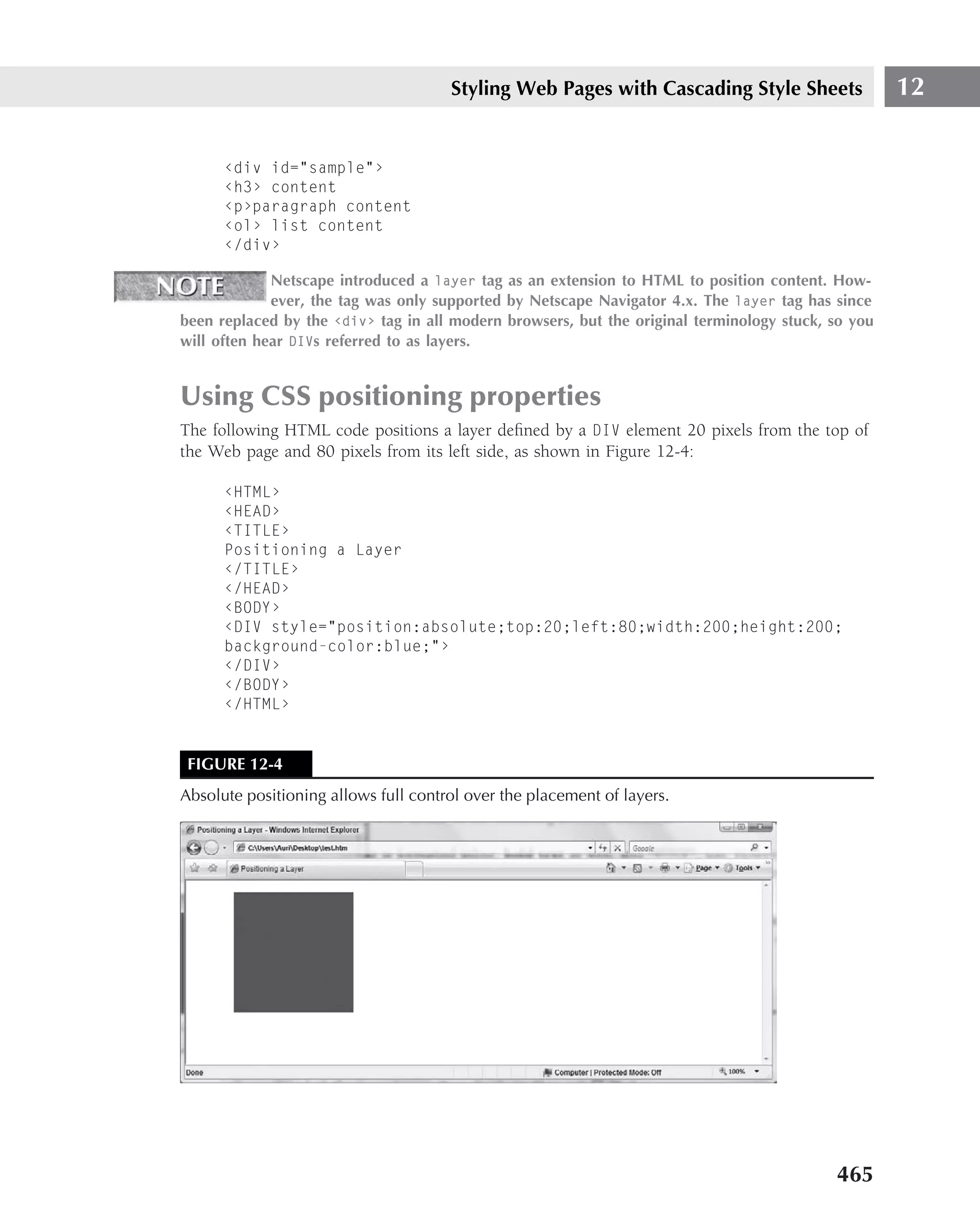 Styling Web Pages with Cascading Style Sheets                 12


      ‹div id="sample"›
      ‹h3› content
      ‹p›paragraph content
      ‹ol› list content
      ‹/div›

             Netscape introduced a layer tag as an extension to HTML to position content. How-
             ever, the tag was only supported by Netscape Navigator 4.x. The layer tag has since
been replaced by the ‹div› tag in all modern browsers, but the original terminology stuck, so you
will often hear DIVs referred to as layers.


Using CSS positioning properties
The following HTML code positions a layer deﬁned by a DIV element 20 pixels from the top of
the Web page and 80 pixels from its left side, as shown in Figure 12-4:

      ‹HTML›
      ‹HEAD›
      ‹TITLE›
      Positioning a Layer
      ‹/TITLE›
      ‹/HEAD›
      ‹BODY›
      ‹DIV style="position:absolute;top:20;left:80;width:200;height:200;
      background-color:blue;"›
      ‹/DIV›
      ‹/BODY›
      ‹/HTML›


 FIGURE 12-4
Absolute positioning allows full control over the placement of layers.




                                                                                           465
 