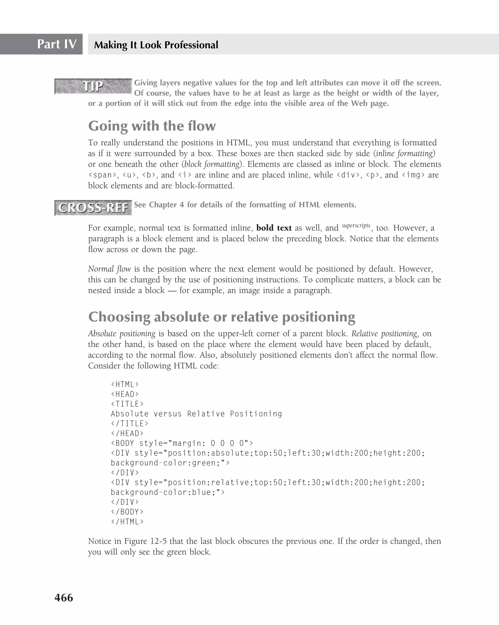 Part IV    Making It Look Professional


                       Giving layers negative values for the top and left attributes can move it off the screen.
                       Of course, the values have to be at least as large as the height or width of the layer,
          or a portion of it will stick out from the edge into the visible area of the Web page.


          Going with the ﬂow
          To really understand the positions in HTML, you must understand that everything is formatted
          as if it were surrounded by a box. These boxes are then stacked side by side (inline formatting)
          or one beneath the other (block formatting). Elements are classed as inline or block. The elements
          ‹span›, ‹u›, ‹b›, and ‹i› are inline and are placed inline, while ‹div›, ‹p›, and ‹img› are
          block elements and are block-formatted.

                       See Chapter 4 for details of the formatting of HTML elements.

          For example, normal text is formatted inline, bold text as well, and superscripts , too. However, a
          paragraph is a block element and is placed below the preceding block. Notice that the elements
          ﬂow across or down the page.

          Normal ﬂow is the position where the next element would be positioned by default. However,
          this can be changed by the use of positioning instructions. To complicate matters, a block can be
          nested inside a block — for example, an image inside a paragraph.


          Choosing absolute or relative positioning
          Absolute positioning is based on the upper-left corner of a parent block. Relative positioning, on
          the other hand, is based on the place where the element would have been placed by default,
          according to the normal ﬂow. Also, absolutely positioned elements don’t affect the normal ﬂow.
          Consider the following HTML code:

                ‹HTML›
                ‹HEAD›
                ‹TITLE›
                Absolute versus Relative Positioning
                ‹/TITLE›
                ‹/HEAD›
                ‹BODY style="margin: 0 0 0 0"›
                ‹DIV style="position:absolute;top:50;left:30;width:200;height:200;
                background-color:green;"›
                ‹/DIV›
                ‹DIV style="position:relative;top:50;left:30;width:200;height:200;
                background-color:blue;"›
                ‹/DIV›
                ‹/BODY›
                ‹/HTML›

          Notice in Figure 12-5 that the last block obscures the previous one. If the order is changed, then
          you will only see the green block.




   466
 