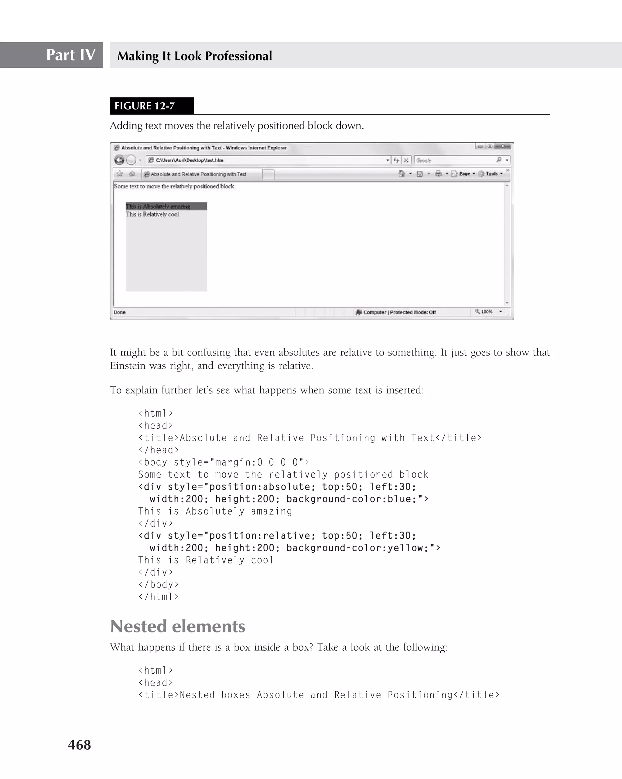 Part IV    Making It Look Professional


           FIGURE 12-7
          Adding text moves the relatively positioned block down.




          It might be a bit confusing that even absolutes are relative to something. It just goes to show that
          Einstein was right, and everything is relative.

          To explain further let’s see what happens when some text is inserted:

                ‹html›
                ‹head›
                ‹title›Absolute and Relative Positioning with Text‹/title›
                ‹/head›
                ‹body style="margin:0 0 0 0"›
                Some text to move the relatively positioned block
                ‹div style="position:absolute; top:50; left:30;
                  width:200; height:200; background-color:blue;"›
                This is Absolutely amazing
                ‹/div›
                ‹div style="position:relative; top:50; left:30;
                  width:200; height:200; background-color:yellow;"›
                This is Relatively cool
                ‹/div›
                ‹/body›
                ‹/html›


          Nested elements
          What happens if there is a box inside a box? Take a look at the following:

                ‹html›
                ‹head›
                ‹title›Nested boxes Absolute and Relative Positioning‹/title›




   468
 