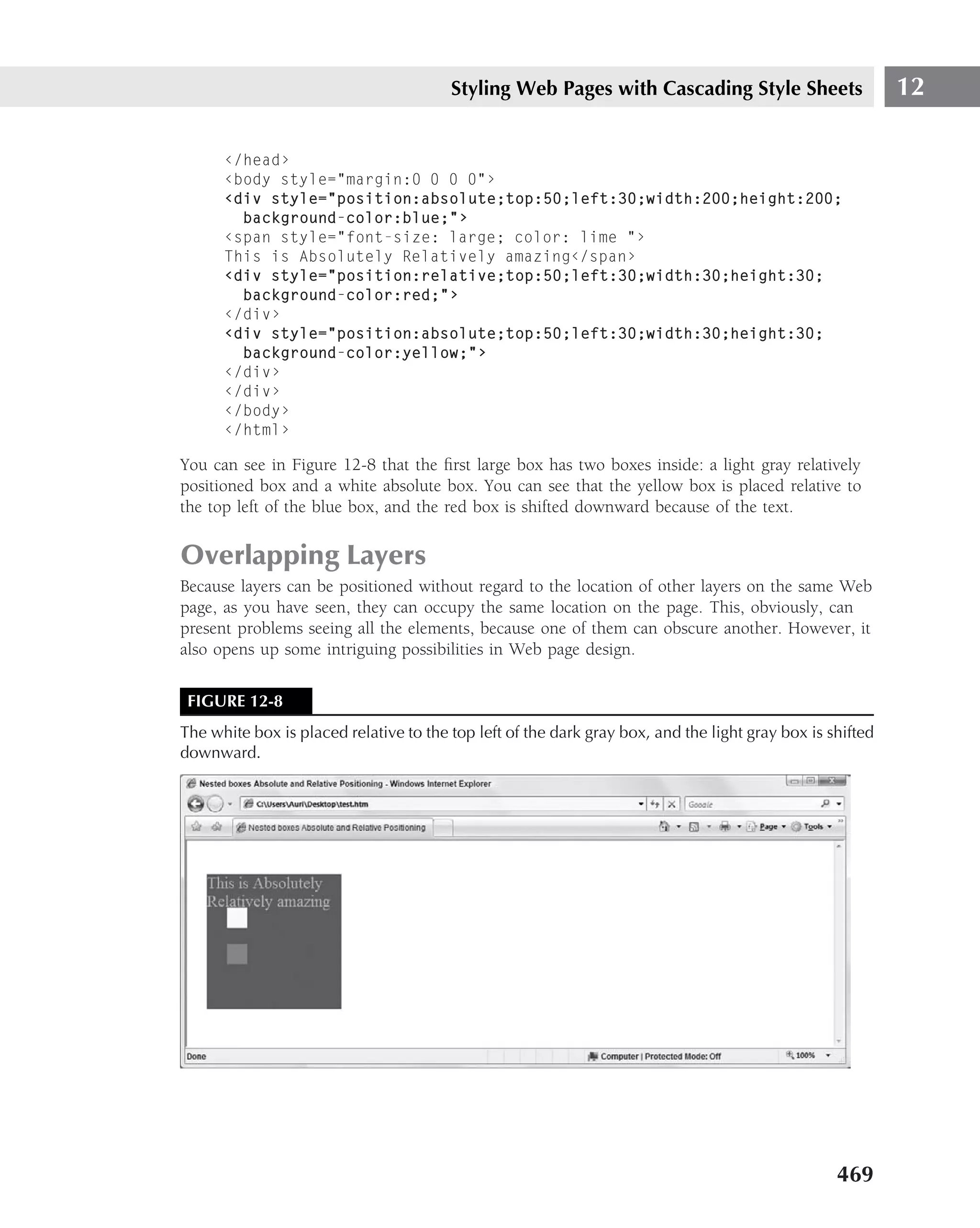 Styling Web Pages with Cascading Style Sheets                      12

      ‹/head›
      ‹body style="margin:0 0 0 0"›
      ‹div style="position:absolute;top:50;left:30;width:200;height:200;
        background-color:blue;"›
      ‹span style="font-size: large; color: lime "›
      This is Absolutely Relatively amazing‹/span›
      ‹div style="position:relative;top:50;left:30;width:30;height:30;
        background-color:red;"›
      ‹/div›
      ‹div style="position:absolute;top:50;left:30;width:30;height:30;
        background-color:yellow;"›
      ‹/div›
      ‹/div›
      ‹/body›
      ‹/html›

You can see in Figure 12-8 that the ﬁrst large box has two boxes inside: a light gray relatively
positioned box and a white absolute box. You can see that the yellow box is placed relative to
the top left of the blue box, and the red box is shifted downward because of the text.

Overlapping Layers
Because layers can be positioned without regard to the location of other layers on the same Web
page, as you have seen, they can occupy the same location on the page. This, obviously, can
present problems seeing all the elements, because one of them can obscure another. However, it
also opens up some intriguing possibilities in Web page design.

 FIGURE 12-8
The white box is placed relative to the top left of the dark gray box, and the light gray box is shifted
downward.




                                                                                                  469
 