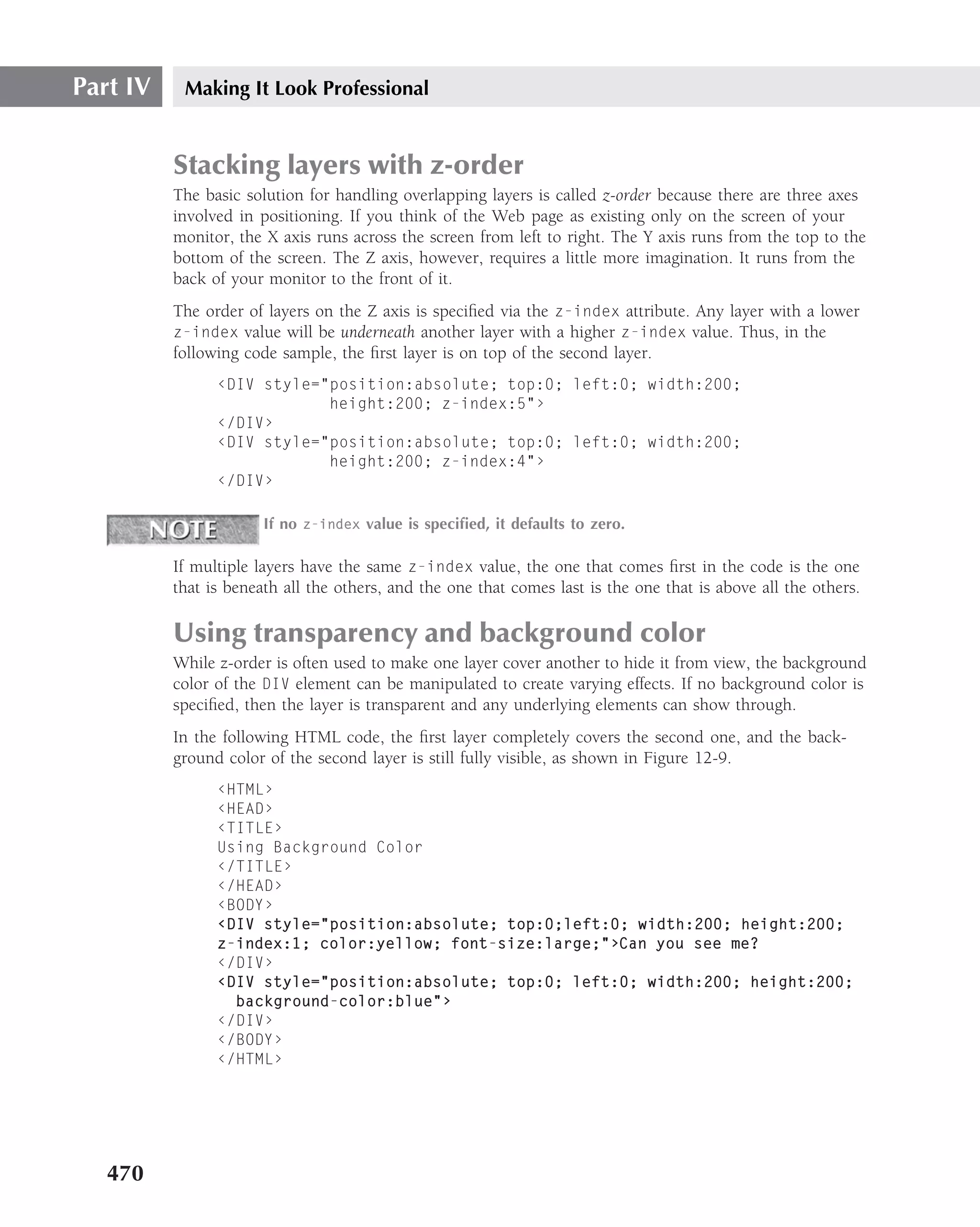 Part IV    Making It Look Professional


          Stacking layers with z-order
          The basic solution for handling overlapping layers is called z-order because there are three axes
          involved in positioning. If you think of the Web page as existing only on the screen of your
          monitor, the X axis runs across the screen from left to right. The Y axis runs from the top to the
          bottom of the screen. The Z axis, however, requires a little more imagination. It runs from the
          back of your monitor to the front of it.
          The order of layers on the Z axis is speciﬁed via the z-index attribute. Any layer with a lower
          z-index value will be underneath another layer with a higher z-index value. Thus, in the
          following code sample, the ﬁrst layer is on top of the second layer.
                ‹DIV style="position:absolute; top:0; left:0; width:200;
                            height:200; z-index:5"›
                ‹/DIV›
                ‹DIV style="position:absolute; top:0; left:0; width:200;
                            height:200; z-index:4"›
                ‹/DIV›

                       If no z-index value is speciﬁed, it defaults to zero.

          If multiple layers have the same z-index value, the one that comes ﬁrst in the code is the one
          that is beneath all the others, and the one that comes last is the one that is above all the others.

          Using transparency and background color
          While z-order is often used to make one layer cover another to hide it from view, the background
          color of the DIV element can be manipulated to create varying effects. If no background color is
          speciﬁed, then the layer is transparent and any underlying elements can show through.
          In the following HTML code, the ﬁrst layer completely covers the second one, and the back-
          ground color of the second layer is still fully visible, as shown in Figure 12-9.
                ‹HTML›
                ‹HEAD›
                ‹TITLE›
                Using Background Color
                ‹/TITLE›
                ‹/HEAD›
                ‹BODY›
                ‹DIV style="position:absolute; top:0;left:0; width:200; height:200;
                z-index:1; color:yellow; font-size:large;"›Can you see me?
                ‹/DIV›
                ‹DIV style="position:absolute; top:0; left:0; width:200; height:200;
                  background-color:blue"›
                ‹/DIV›
                ‹/BODY›
                ‹/HTML›




   470
 
