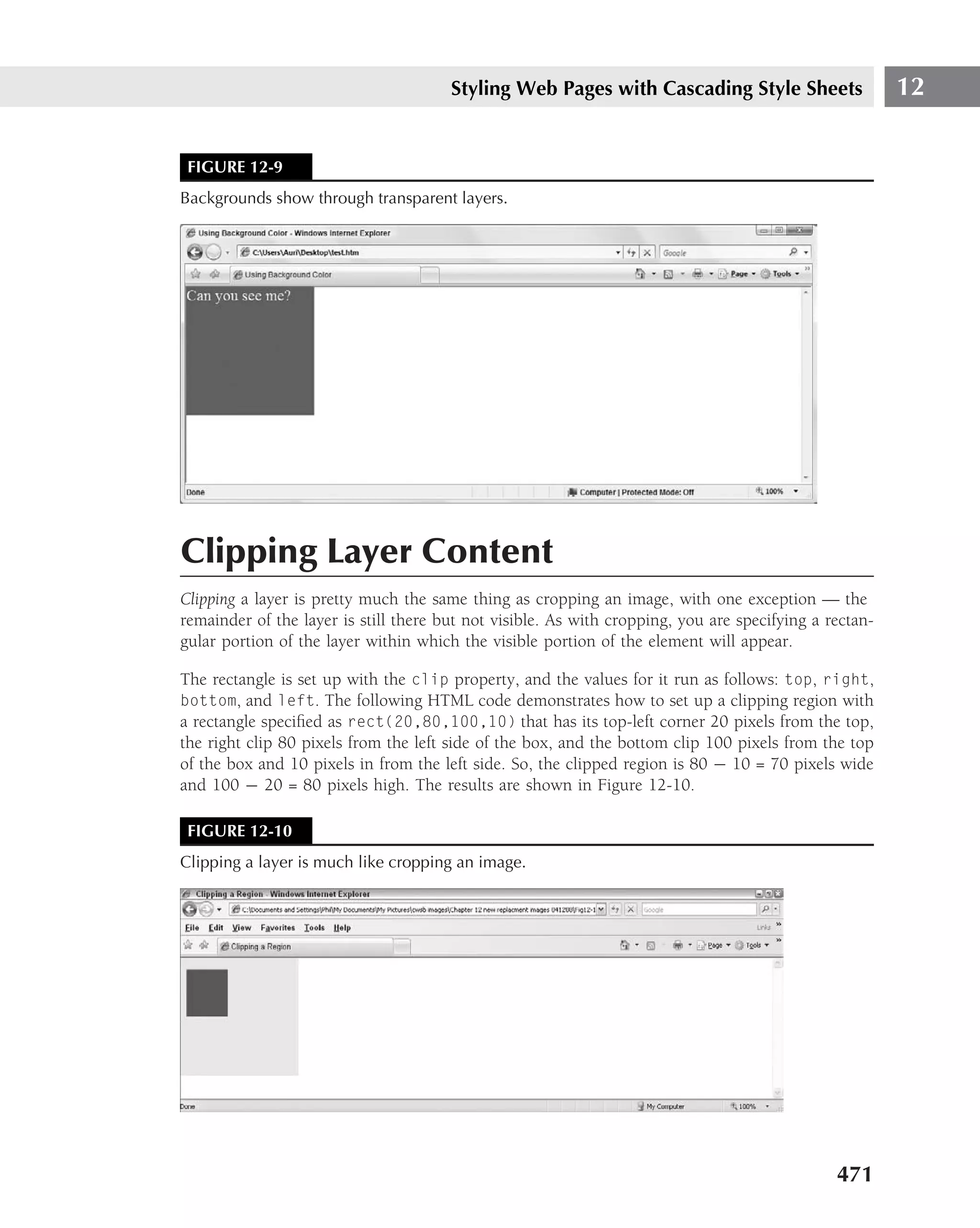 Styling Web Pages with Cascading Style Sheets                    12


 FIGURE 12-9
Backgrounds show through transparent layers.




Clipping Layer Content
Clipping a layer is pretty much the same thing as cropping an image, with one exception — the
remainder of the layer is still there but not visible. As with cropping, you are specifying a rectan-
gular portion of the layer within which the visible portion of the element will appear.

The rectangle is set up with the clip property, and the values for it run as follows: top, right,
bottom, and left. The following HTML code demonstrates how to set up a clipping region with
a rectangle speciﬁed as rect(20,80,100,10) that has its top-left corner 20 pixels from the top,
the right clip 80 pixels from the left side of the box, and the bottom clip 100 pixels from the top
of the box and 10 pixels in from the left side. So, the clipped region is 80 − 10 = 70 pixels wide
and 100 − 20 = 80 pixels high. The results are shown in Figure 12-10.

 FIGURE 12-10
Clipping a layer is much like cropping an image.




                                                                                               471
 