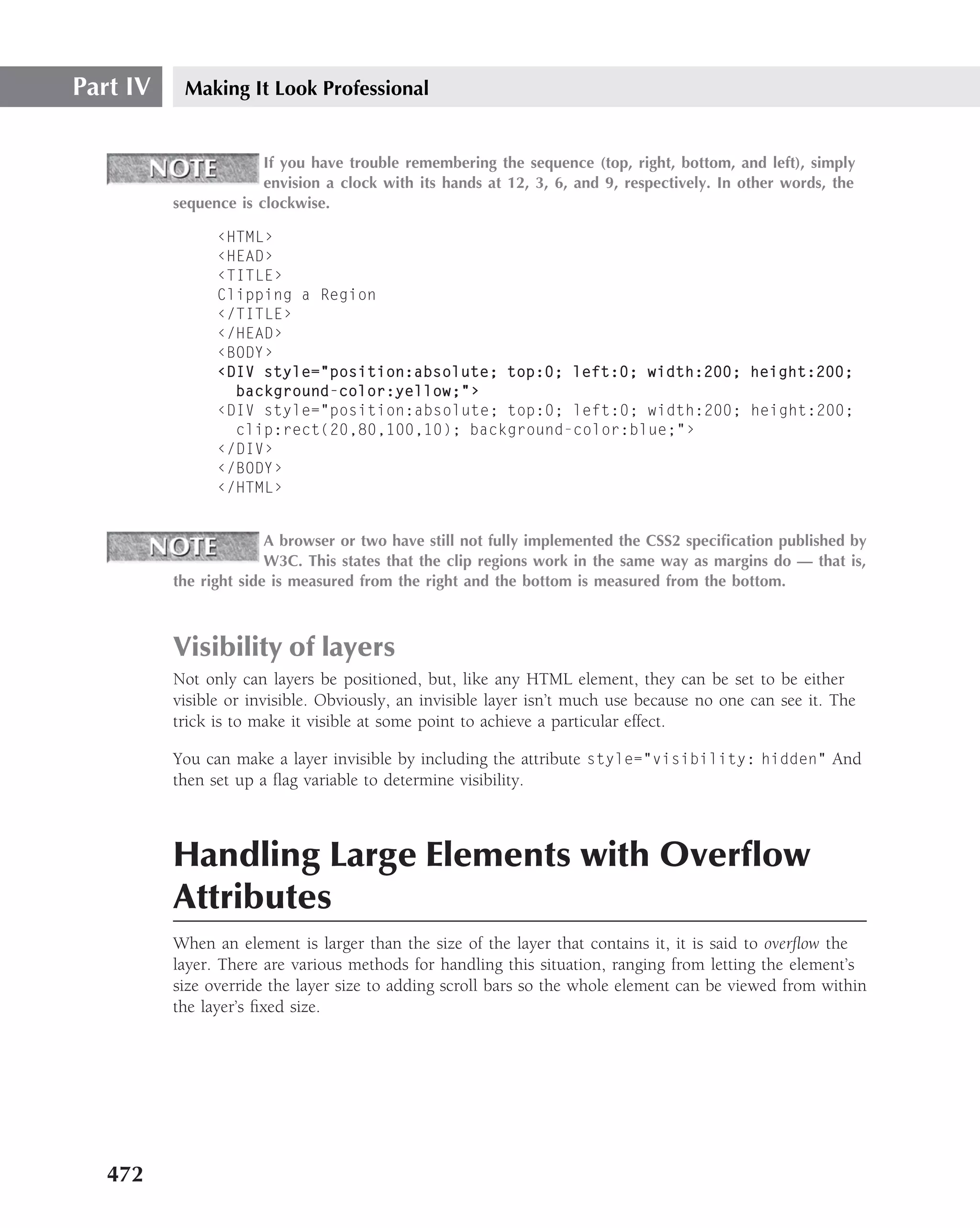 Part IV    Making It Look Professional


                       If you have trouble remembering the sequence (top, right, bottom, and left), simply
                       envision a clock with its hands at 12, 3, 6, and 9, respectively. In other words, the
          sequence is clockwise.

                ‹HTML›
                ‹HEAD›
                ‹TITLE›
                Clipping a Region
                ‹/TITLE›
                ‹/HEAD›
                ‹BODY›
                ‹DIV style="position:absolute; top:0; left:0; width:200; height:200;
                  background-color:yellow;"›
                ‹DIV style="position:absolute; top:0; left:0; width:200; height:200;
                  clip:rect(20,80,100,10); background-color:blue;"›
                ‹/DIV›
                ‹/BODY›
                ‹/HTML›


                        A browser or two have still not fully implemented the CSS2 speciﬁcation published by
                        W3C. This states that the clip regions work in the same way as margins do — that is,
          the right side is measured from the right and the bottom is measured from the bottom.



          Visibility of layers
          Not only can layers be positioned, but, like any HTML element, they can be set to be either
          visible or invisible. Obviously, an invisible layer isn’t much use because no one can see it. The
          trick is to make it visible at some point to achieve a particular effect.

          You can make a layer invisible by including the attribute style="visibility: hidden" And
          then set up a ﬂag variable to determine visibility.



          Handling Large Elements with Overﬂow
          Attributes
          When an element is larger than the size of the layer that contains it, it is said to overﬂow the
          layer. There are various methods for handling this situation, ranging from letting the element’s
          size override the layer size to adding scroll bars so the whole element can be viewed from within
          the layer’s ﬁxed size.




   472
 