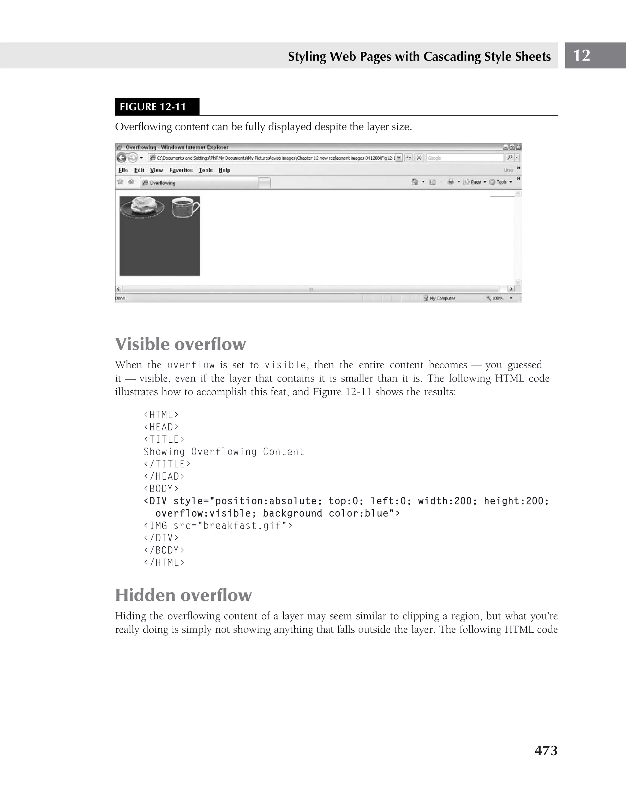 Styling Web Pages with Cascading Style Sheets                  12


 FIGURE 12-11
Overﬂowing content can be fully displayed despite the layer size.




Visible overﬂow
When the overflow is set to visible, then the entire content becomes — you guessed
it — visible, even if the layer that contains it is smaller than it is. The following HTML code
illustrates how to accomplish this feat, and Figure 12-11 shows the results:

      ‹HTML›
      ‹HEAD›
      ‹TITLE›
      Showing Overflowing Content
      ‹/TITLE›
      ‹/HEAD›
      ‹BODY›
      ‹DIV style="position:absolute; top:0; left:0; width:200; height:200;
        overflow:visible; background-color:blue"›
      ‹IMG src="breakfast.gif"›
      ‹/DIV›
      ‹/BODY›
      ‹/HTML›


Hidden overﬂow
Hiding the overﬂowing content of a layer may seem similar to clipping a region, but what you’re
really doing is simply not showing anything that falls outside the layer. The following HTML code




                                                                                           473
 