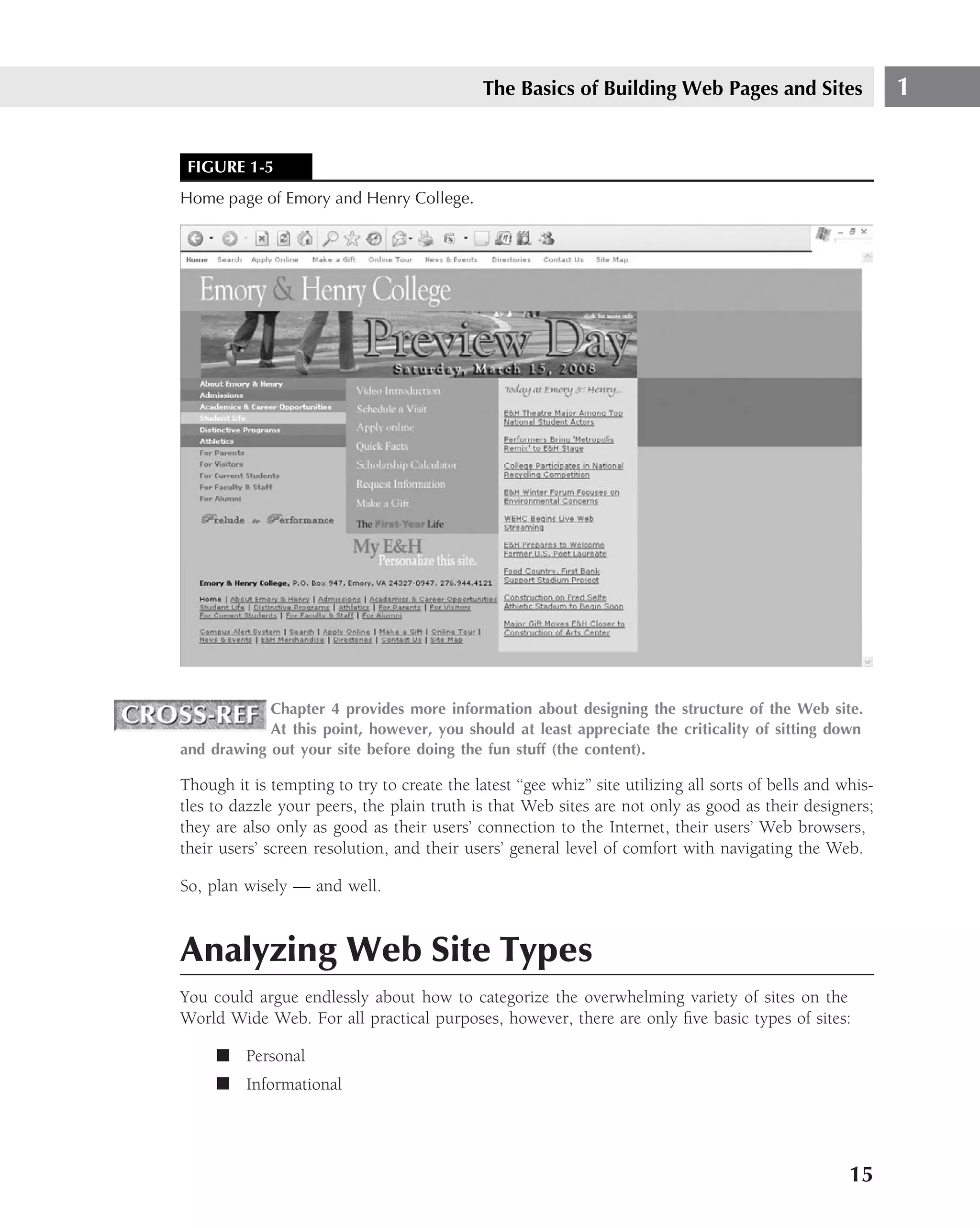 The Basics of Building Web Pages and Sites                     1


 FIGURE 1-5
Home page of Emory and Henry College.




            Chapter 4 provides more information about designing the structure of the Web site.
            At this point, however, you should at least appreciate the criticality of sitting down
and drawing out your site before doing the fun stuff (the content).

Though it is tempting to try to create the latest ‘‘gee whiz’’ site utilizing all sorts of bells and whis-
tles to dazzle your peers, the plain truth is that Web sites are not only as good as their designers;
they are also only as good as their users’ connection to the Internet, their users’ Web browsers,
their users’ screen resolution, and their users’ general level of comfort with navigating the Web.

So, plan wisely — and well.



Analyzing Web Site Types
You could argue endlessly about how to categorize the overwhelming variety of sites on the
World Wide Web. For all practical purposes, however, there are only ﬁve basic types of sites:

     ■ Personal
     ■ Informational




                                                                                                      15
 