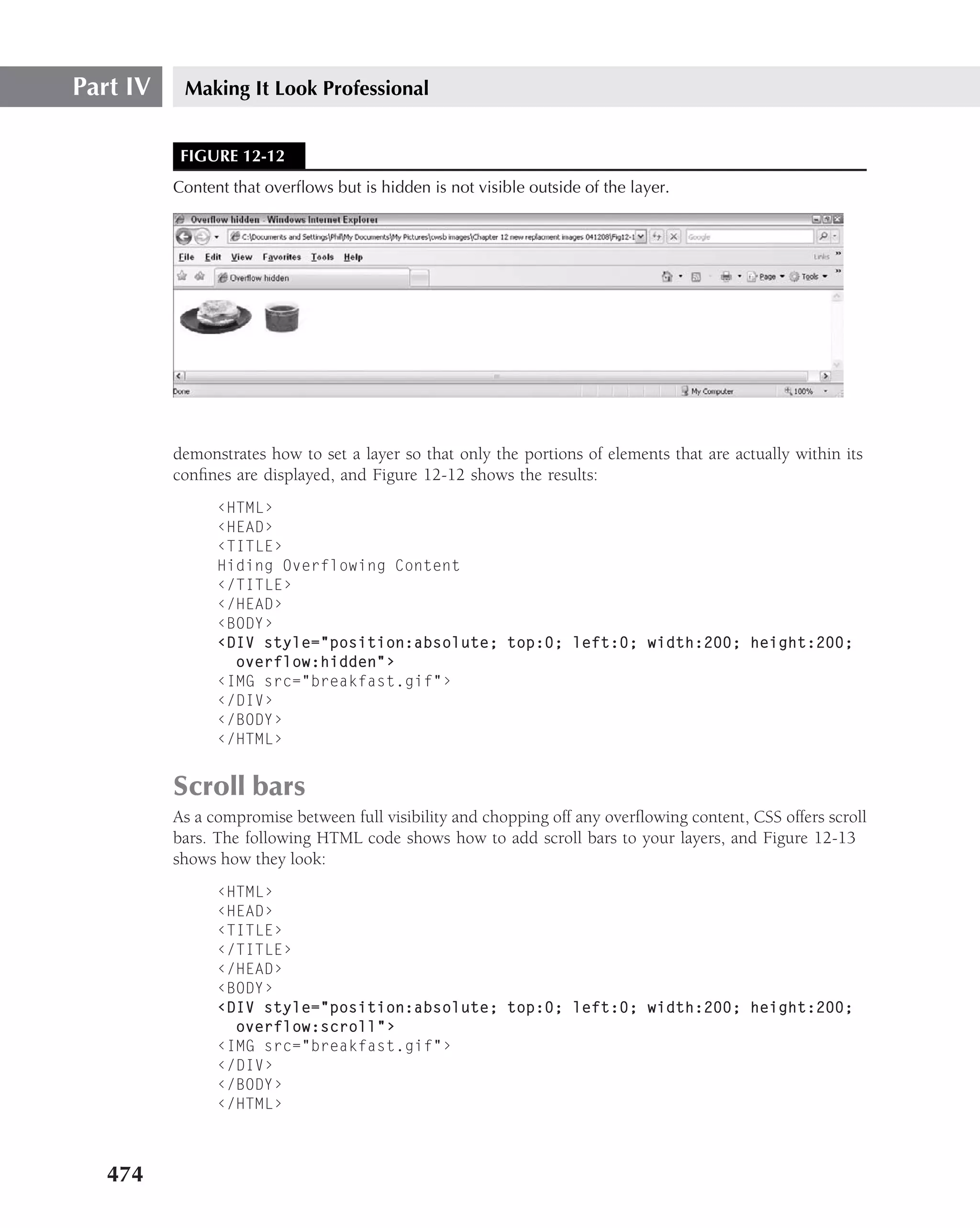 Part IV    Making It Look Professional


           FIGURE 12-12
          Content that overﬂows but is hidden is not visible outside of the layer.




          demonstrates how to set a layer so that only the portions of elements that are actually within its
          conﬁnes are displayed, and Figure 12-12 shows the results:
                ‹HTML›
                ‹HEAD›
                ‹TITLE›
                Hiding Overflowing Content
                ‹/TITLE›
                ‹/HEAD›
                ‹BODY›
                ‹DIV style="position:absolute; top:0; left:0; width:200; height:200;
                  overflow:hidden"›
                ‹IMG src="breakfast.gif"›
                ‹/DIV›
                ‹/BODY›
                ‹/HTML›


          Scroll bars
          As a compromise between full visibility and chopping off any overﬂowing content, CSS offers scroll
          bars. The following HTML code shows how to add scroll bars to your layers, and Figure 12-13
          shows how they look:
                ‹HTML›
                ‹HEAD›
                ‹TITLE›
                ‹/TITLE›
                ‹/HEAD›
                ‹BODY›
                ‹DIV style="position:absolute; top:0; left:0; width:200; height:200;
                  overflow:scroll"›
                ‹IMG src="breakfast.gif"›
                ‹/DIV›
                ‹/BODY›
                ‹/HTML›



   474
 