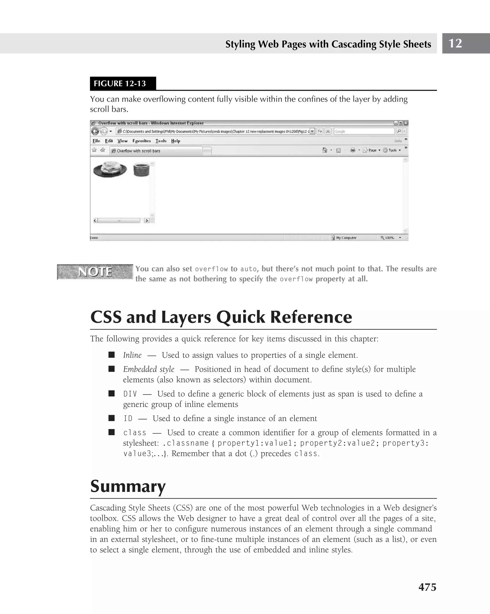 Styling Web Pages with Cascading Style Sheets                   12


 FIGURE 12-13
You can make overﬂowing content fully visible within the conﬁnes of the layer by adding
scroll bars.




             You can also set overflow to auto, but there’s not much point to that. The results are
             the same as not bothering to specify the overflow property at all.




CSS and Layers Quick Reference
The following provides a quick reference for key items discussed in this chapter:
     ■ Inline — Used to assign values to properties of a single element.
     ■ Embedded style — Positioned in head of document to deﬁne style(s) for multiple
       elements (also known as selectors) within document.
     ■ DIV — Used to deﬁne a generic block of elements just as span is used to deﬁne a
       generic group of inline elements
     ■ ID — Used to deﬁne a single instance of an element
     ■ class — Used to create a common identiﬁer for a group of elements formatted in a
       stylesheet: .classname { property1:value1; property2:value2; property3:
       value3;. . .}. Remember that a dot (.) precedes class.



Summary
Cascading Style Sheets (CSS) are one of the most powerful Web technologies in a Web designer’s
toolbox. CSS allows the Web designer to have a great deal of control over all the pages of a site,
enabling him or her to conﬁgure numerous instances of an element through a single command
in an external stylesheet, or to ﬁne-tune multiple instances of an element (such as a list), or even
to select a single element, through the use of embedded and inline styles.



                                                                                              475
 