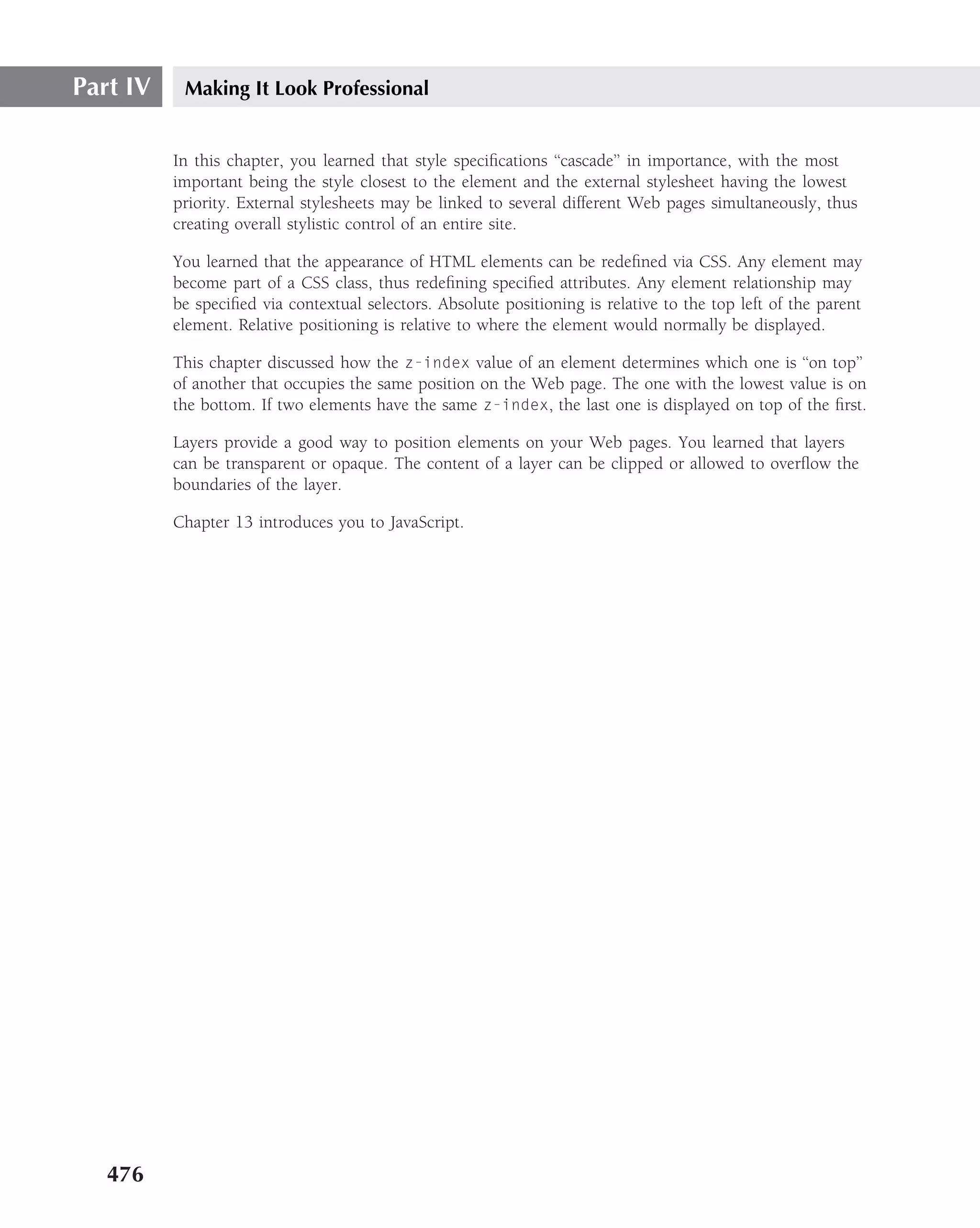 Part IV    Making It Look Professional


          In this chapter, you learned that style speciﬁcations ‘‘cascade’’ in importance, with the most
          important being the style closest to the element and the external stylesheet having the lowest
          priority. External stylesheets may be linked to several different Web pages simultaneously, thus
          creating overall stylistic control of an entire site.

          You learned that the appearance of HTML elements can be redeﬁned via CSS. Any element may
          become part of a CSS class, thus redeﬁning speciﬁed attributes. Any element relationship may
          be speciﬁed via contextual selectors. Absolute positioning is relative to the top left of the parent
          element. Relative positioning is relative to where the element would normally be displayed.

          This chapter discussed how the z-index value of an element determines which one is ‘‘on top’’
          of another that occupies the same position on the Web page. The one with the lowest value is on
          the bottom. If two elements have the same z-index, the last one is displayed on top of the ﬁrst.

          Layers provide a good way to position elements on your Web pages. You learned that layers
          can be transparent or opaque. The content of a layer can be clipped or allowed to overﬂow the
          boundaries of the layer.

          Chapter 13 introduces you to JavaScript.




   476
 