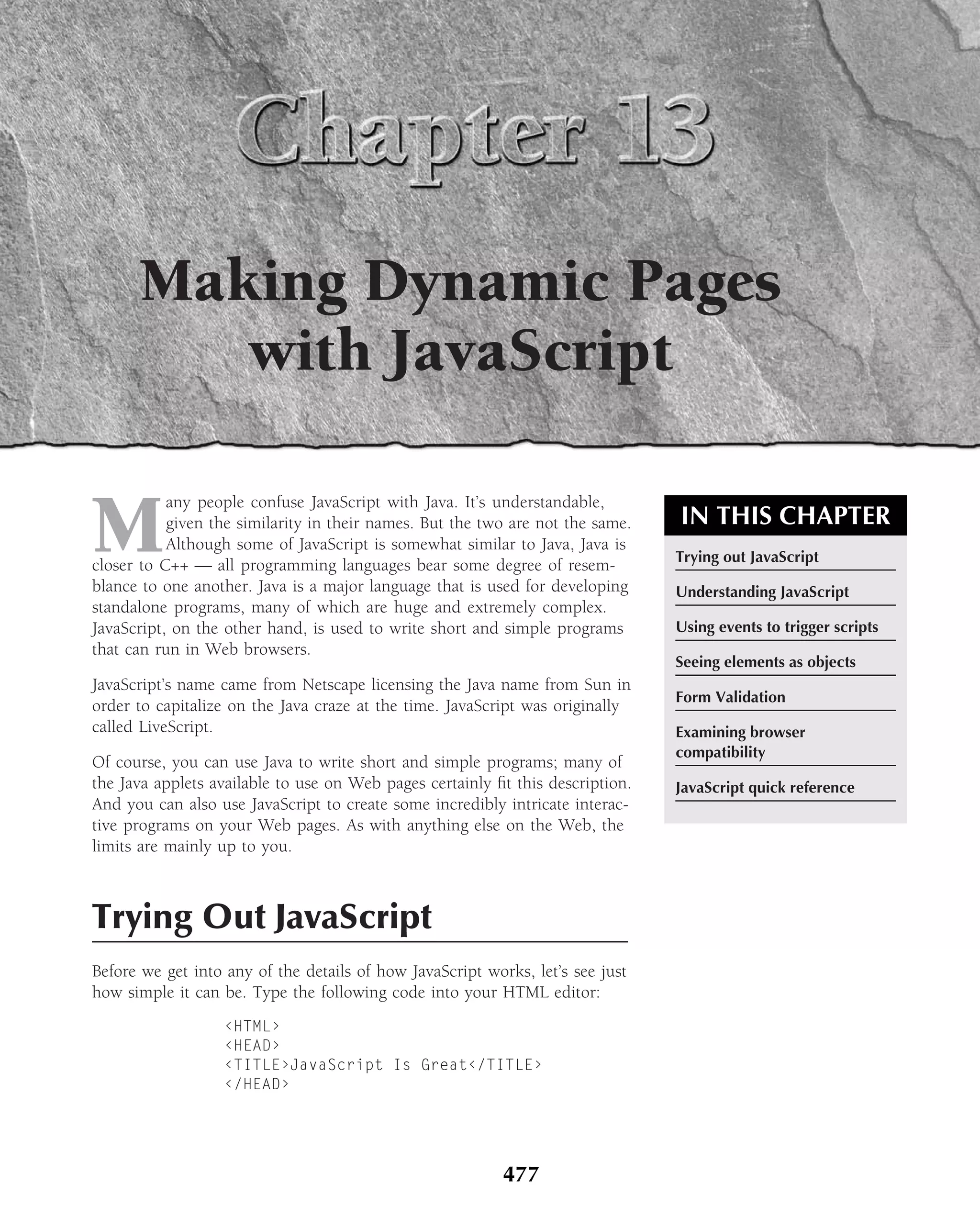 Making Dynamic Pages
         with JavaScript

M
           any people confuse JavaScript with Java. It’s understandable,
           given the similarity in their names. But the two are not the same.   IN THIS CHAPTER
           Although some of JavaScript is somewhat similar to Java, Java is
                                                                                Trying out JavaScript
closer to C++ — all programming languages bear some degree of resem-
blance to one another. Java is a major language that is used for developing     Understanding JavaScript
standalone programs, many of which are huge and extremely complex.
JavaScript, on the other hand, is used to write short and simple programs       Using events to trigger scripts
that can run in Web browsers.
                                                                                Seeing elements as objects
JavaScript’s name came from Netscape licensing the Java name from Sun in
                                                                                Form Validation
order to capitalize on the Java craze at the time. JavaScript was originally
called LiveScript.                                                              Examining browser
                                                                                compatibility
Of course, you can use Java to write short and simple programs; many of
the Java applets available to use on Web pages certainly ﬁt this description.   JavaScript quick reference
And you can also use JavaScript to create some incredibly intricate interac-
tive programs on your Web pages. As with anything else on the Web, the
limits are mainly up to you.



Trying Out JavaScript
Before we get into any of the details of how JavaScript works, let’s see just
how simple it can be. Type the following code into your HTML editor:
                   ‹HTML›
                   ‹HEAD›
                   ‹TITLE›JavaScript Is Great‹/TITLE›
                   ‹/HEAD›




                                                           477
 
