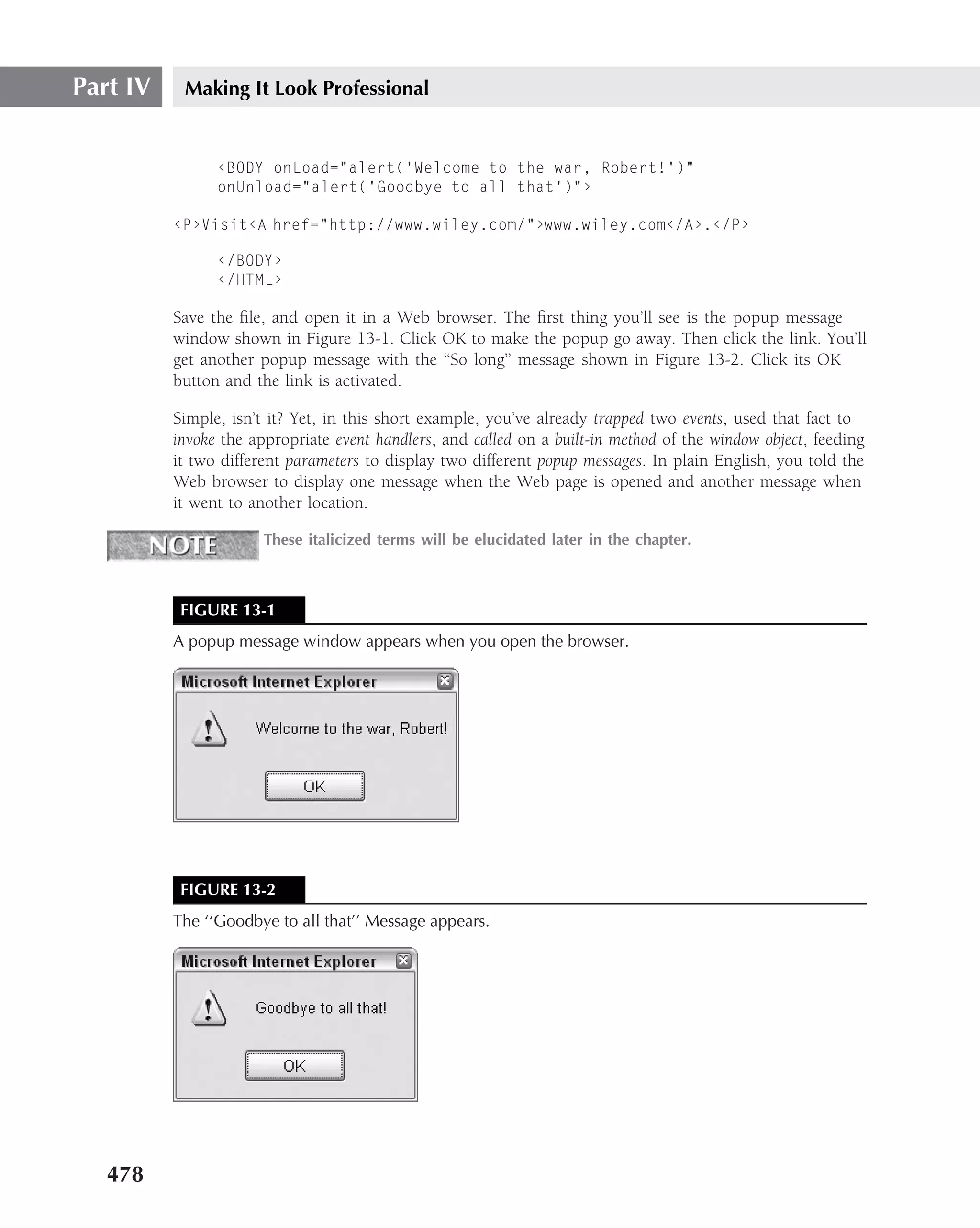 Part IV    Making It Look Professional


                ‹BODY onLoad="alert(’Welcome to the war, Robert!’)"
                onUnload="alert(’Goodbye to all that’)"›

          ‹P›Visit‹A href="http://www.wiley.com/"›www.wiley.com‹/A›.‹/P›

                ‹/BODY›
                ‹/HTML›

          Save the ﬁle, and open it in a Web browser. The ﬁrst thing you’ll see is the popup message
          window shown in Figure 13-1. Click OK to make the popup go away. Then click the link. You’ll
          get another popup message with the ‘‘So long’’ message shown in Figure 13-2. Click its OK
          button and the link is activated.

          Simple, isn’t it? Yet, in this short example, you’ve already trapped two events, used that fact to
          invoke the appropriate event handlers, and called on a built-in method of the window object, feeding
          it two different parameters to display two different popup messages. In plain English, you told the
          Web browser to display one message when the Web page is opened and another message when
          it went to another location.

                       These italicized terms will be elucidated later in the chapter.



           FIGURE 13-1
          A popup message window appears when you open the browser.




           FIGURE 13-2
          The ‘‘Goodbye to all that’’ Message appears.




   478
 