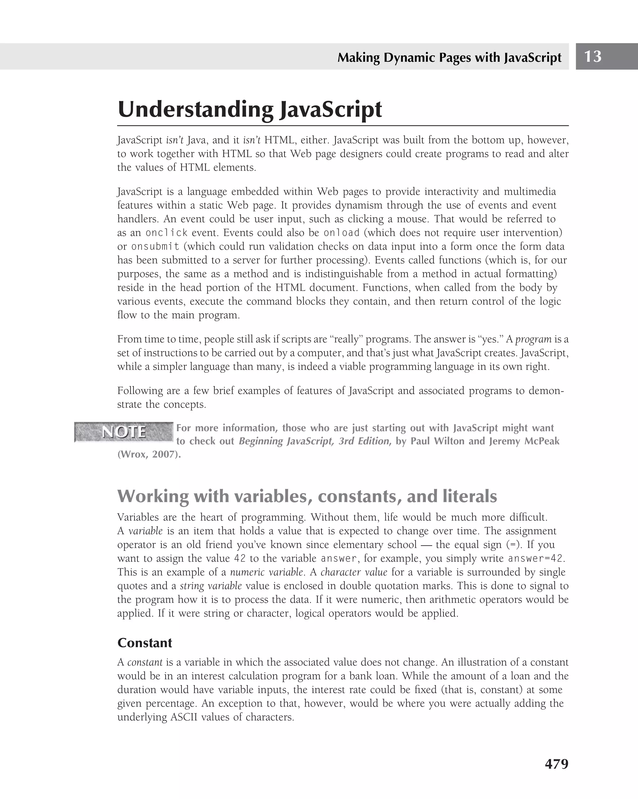 Making Dynamic Pages with JavaScript                       13


Understanding JavaScript
JavaScript isn’t Java, and it isn’t HTML, either. JavaScript was built from the bottom up, however,
to work together with HTML so that Web page designers could create programs to read and alter
the values of HTML elements.

JavaScript is a language embedded within Web pages to provide interactivity and multimedia
features within a static Web page. It provides dynamism through the use of events and event
handlers. An event could be user input, such as clicking a mouse. That would be referred to
as an onclick event. Events could also be onload (which does not require user intervention)
or onsubmit (which could run validation checks on data input into a form once the form data
has been submitted to a server for further processing). Events called functions (which is, for our
purposes, the same as a method and is indistinguishable from a method in actual formatting)
reside in the head portion of the HTML document. Functions, when called from the body by
various events, execute the command blocks they contain, and then return control of the logic
ﬂow to the main program.

From time to time, people still ask if scripts are ‘‘really’’ programs. The answer is ‘‘yes.’’ A program is a
set of instructions to be carried out by a computer, and that’s just what JavaScript creates. JavaScript,
while a simpler language than many, is indeed a viable programming language in its own right.

Following are a few brief examples of features of JavaScript and associated programs to demon-
strate the concepts.

           For more information, those who are just starting out with JavaScript might want
           to check out Beginning JavaScript, 3rd Edition, by Paul Wilton and Jeremy McPeak
(Wrox, 2007).



Working with variables, constants, and literals
Variables are the heart of programming. Without them, life would be much more difﬁcult.
A variable is an item that holds a value that is expected to change over time. The assignment
operator is an old friend you’ve known since elementary school — the equal sign (=). If you
want to assign the value 42 to the variable answer, for example, you simply write answer=42.
This is an example of a numeric variable. A character value for a variable is surrounded by single
quotes and a string variable value is enclosed in double quotation marks. This is done to signal to
the program how it is to process the data. If it were numeric, then arithmetic operators would be
applied. If it were string or character, logical operators would be applied.

Constant
A constant is a variable in which the associated value does not change. An illustration of a constant
would be in an interest calculation program for a bank loan. While the amount of a loan and the
duration would have variable inputs, the interest rate could be ﬁxed (that is, constant) at some
given percentage. An exception to that, however, would be where you were actually adding the
underlying ASCII values of characters.



                                                                                                       479
 