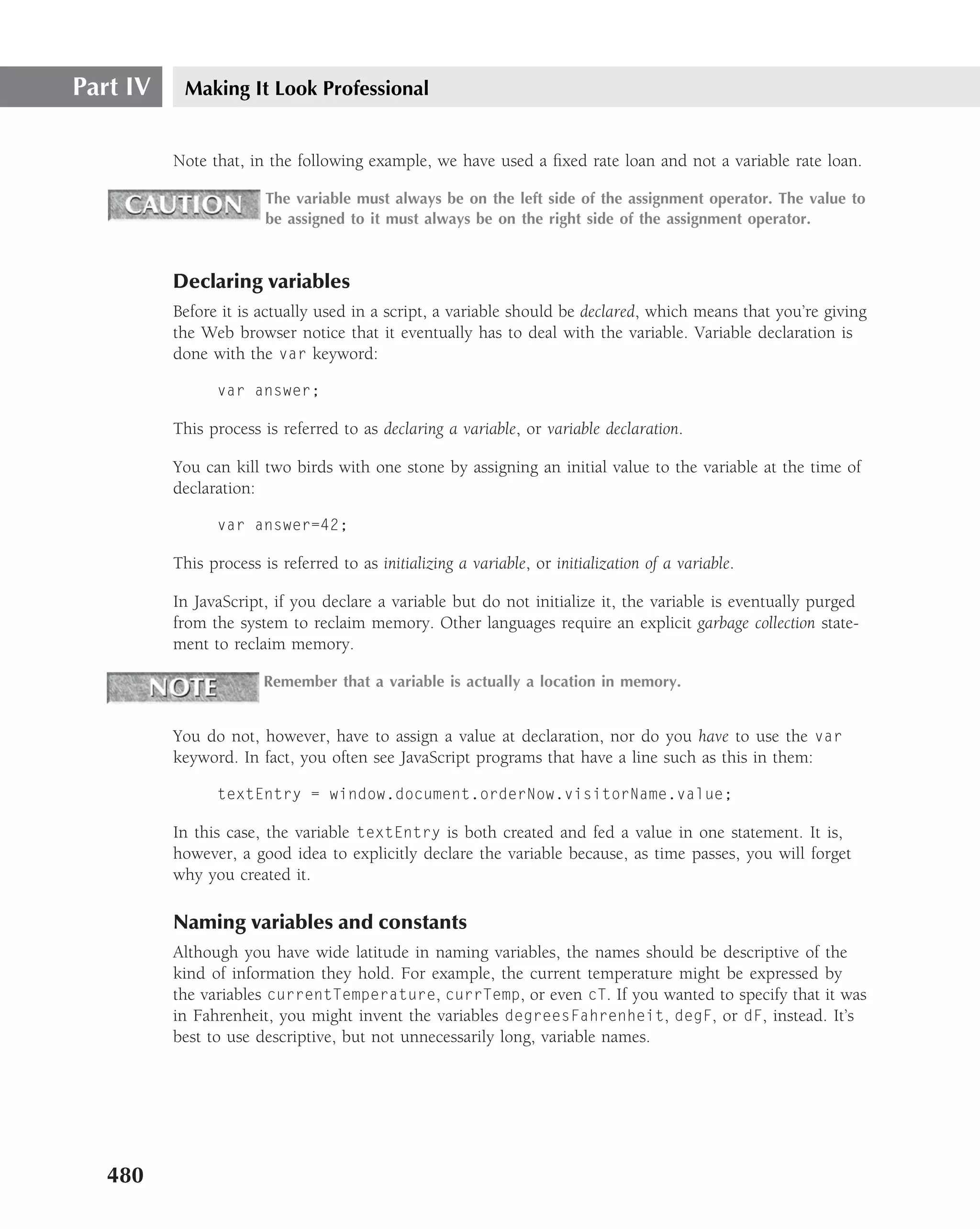 Part IV    Making It Look Professional


          Note that, in the following example, we have used a ﬁxed rate loan and not a variable rate loan.

                        The variable must always be on the left side of the assignment operator. The value to
                        be assigned to it must always be on the right side of the assignment operator.



          Declaring variables
          Before it is actually used in a script, a variable should be declared, which means that you’re giving
          the Web browser notice that it eventually has to deal with the variable. Variable declaration is
          done with the var keyword:

                var answer;

          This process is referred to as declaring a variable, or variable declaration.

          You can kill two birds with one stone by assigning an initial value to the variable at the time of
          declaration:

                var answer=42;

          This process is referred to as initializing a variable, or initialization of a variable.

          In JavaScript, if you declare a variable but do not initialize it, the variable is eventually purged
          from the system to reclaim memory. Other languages require an explicit garbage collection state-
          ment to reclaim memory.

                        Remember that a variable is actually a location in memory.


          You do not, however, have to assign a value at declaration, nor do you have to use the var
          keyword. In fact, you often see JavaScript programs that have a line such as this in them:

                textEntry = window.document.orderNow.visitorName.value;

          In this case, the variable textEntry is both created and fed a value in one statement. It is,
          however, a good idea to explicitly declare the variable because, as time passes, you will forget
          why you created it.

          Naming variables and constants
          Although you have wide latitude in naming variables, the names should be descriptive of the
          kind of information they hold. For example, the current temperature might be expressed by
          the variables currentTemperature, currTemp, or even cT. If you wanted to specify that it was
          in Fahrenheit, you might invent the variables degreesFahrenheit, degF, or dF, instead. It’s
          best to use descriptive, but not unnecessarily long, variable names.




   480
 