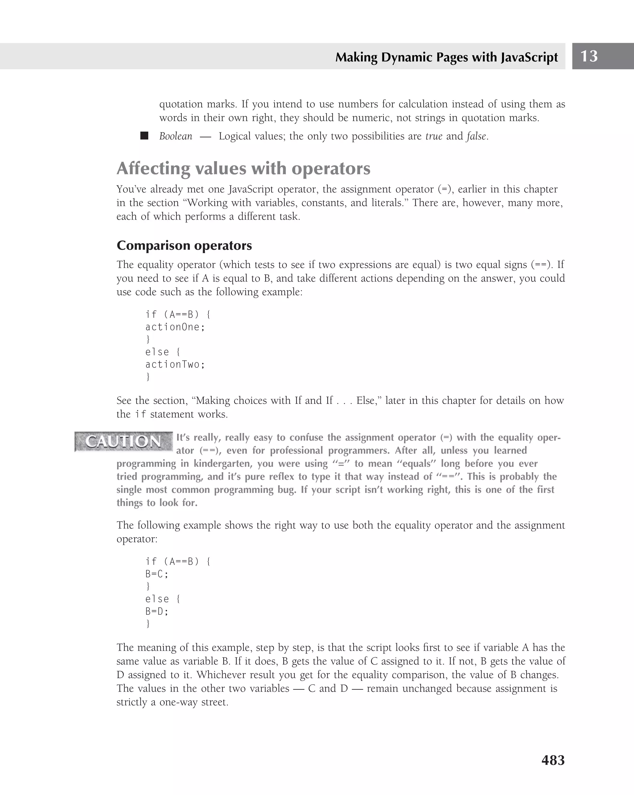 Making Dynamic Pages with JavaScript                    13

         quotation marks. If you intend to use numbers for calculation instead of using them as
         words in their own right, they should be numeric, not strings in quotation marks.
     ■ Boolean — Logical values; the only two possibilities are true and false.


Affecting values with operators
You’ve already met one JavaScript operator, the assignment operator (=), earlier in this chapter
in the section ‘‘Working with variables, constants, and literals.’’ There are, however, many more,
each of which performs a different task.

Comparison operators
The equality operator (which tests to see if two expressions are equal) is two equal signs (==). If
you need to see if A is equal to B, and take different actions depending on the answer, you could
use code such as the following example:

      if (A==B) {
      actionOne;
      }
      else {
      actionTwo;
      }

See the section, ‘‘Making choices with If and If . . . Else,’’ later in this chapter for details on how
the if statement works.

              It’s really, really easy to confuse the assignment operator (=) with the equality oper-
              ator (==), even for professional programmers. After all, unless you learned
programming in kindergarten, you were using ‘‘=’’ to mean ‘‘equals’’ long before you ever
tried programming, and it’s pure reﬂex to type it that way instead of ‘‘==’’. This is probably the
single most common programming bug. If your script isn’t working right, this is one of the ﬁrst
things to look for.

The following example shows the right way to use both the equality operator and the assignment
operator:

      if (A==B) {
      B=C;
      }
      else {
      B=D;
      }

The meaning of this example, step by step, is that the script looks ﬁrst to see if variable A has the
same value as variable B. If it does, B gets the value of C assigned to it. If not, B gets the value of
D assigned to it. Whichever result you get for the equality comparison, the value of B changes.
The values in the other two variables — C and D — remain unchanged because assignment is
strictly a one-way street.




                                                                                                 483
 
