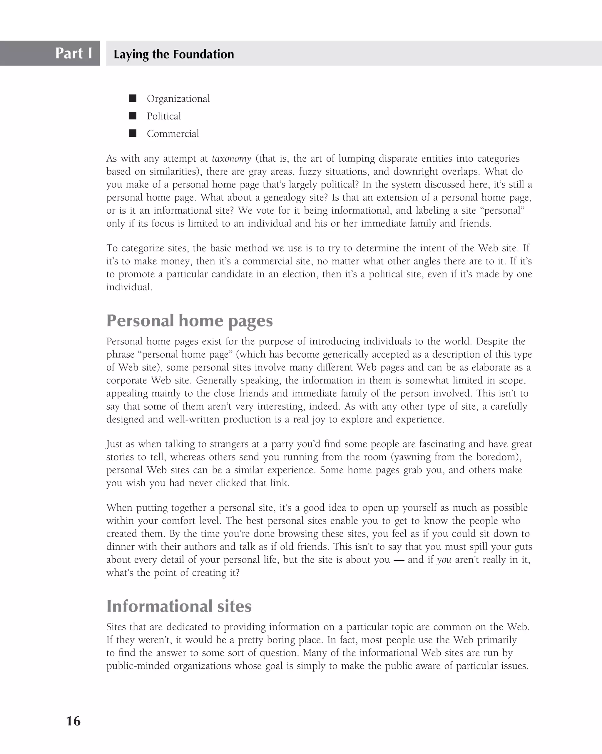 Part I    Laying the Foundation


              ■ Organizational
              ■ Political
              ■ Commercial

         As with any attempt at taxonomy (that is, the art of lumping disparate entities into categories
         based on similarities), there are gray areas, fuzzy situations, and downright overlaps. What do
         you make of a personal home page that’s largely political? In the system discussed here, it’s still a
         personal home page. What about a genealogy site? Is that an extension of a personal home page,
         or is it an informational site? We vote for it being informational, and labeling a site ‘‘personal’’
         only if its focus is limited to an individual and his or her immediate family and friends.

         To categorize sites, the basic method we use is to try to determine the intent of the Web site. If
         it’s to make money, then it’s a commercial site, no matter what other angles there are to it. If it’s
         to promote a particular candidate in an election, then it’s a political site, even if it’s made by one
         individual.


         Personal home pages
         Personal home pages exist for the purpose of introducing individuals to the world. Despite the
         phrase ‘‘personal home page’’ (which has become generically accepted as a description of this type
         of Web site), some personal sites involve many different Web pages and can be as elaborate as a
         corporate Web site. Generally speaking, the information in them is somewhat limited in scope,
         appealing mainly to the close friends and immediate family of the person involved. This isn’t to
         say that some of them aren’t very interesting, indeed. As with any other type of site, a carefully
         designed and well-written production is a real joy to explore and experience.

         Just as when talking to strangers at a party you’d ﬁnd some people are fascinating and have great
         stories to tell, whereas others send you running from the room (yawning from the boredom),
         personal Web sites can be a similar experience. Some home pages grab you, and others make
         you wish you had never clicked that link.

         When putting together a personal site, it’s a good idea to open up yourself as much as possible
         within your comfort level. The best personal sites enable you to get to know the people who
         created them. By the time you’re done browsing these sites, you feel as if you could sit down to
         dinner with their authors and talk as if old friends. This isn’t to say that you must spill your guts
         about every detail of your personal life, but the site is about you — and if you aren’t really in it,
         what’s the point of creating it?


         Informational sites
         Sites that are dedicated to providing information on a particular topic are common on the Web.
         If they weren’t, it would be a pretty boring place. In fact, most people use the Web primarily
         to ﬁnd the answer to some sort of question. Many of the informational Web sites are run by
         public-minded organizations whose goal is simply to make the public aware of particular issues.




 16
 