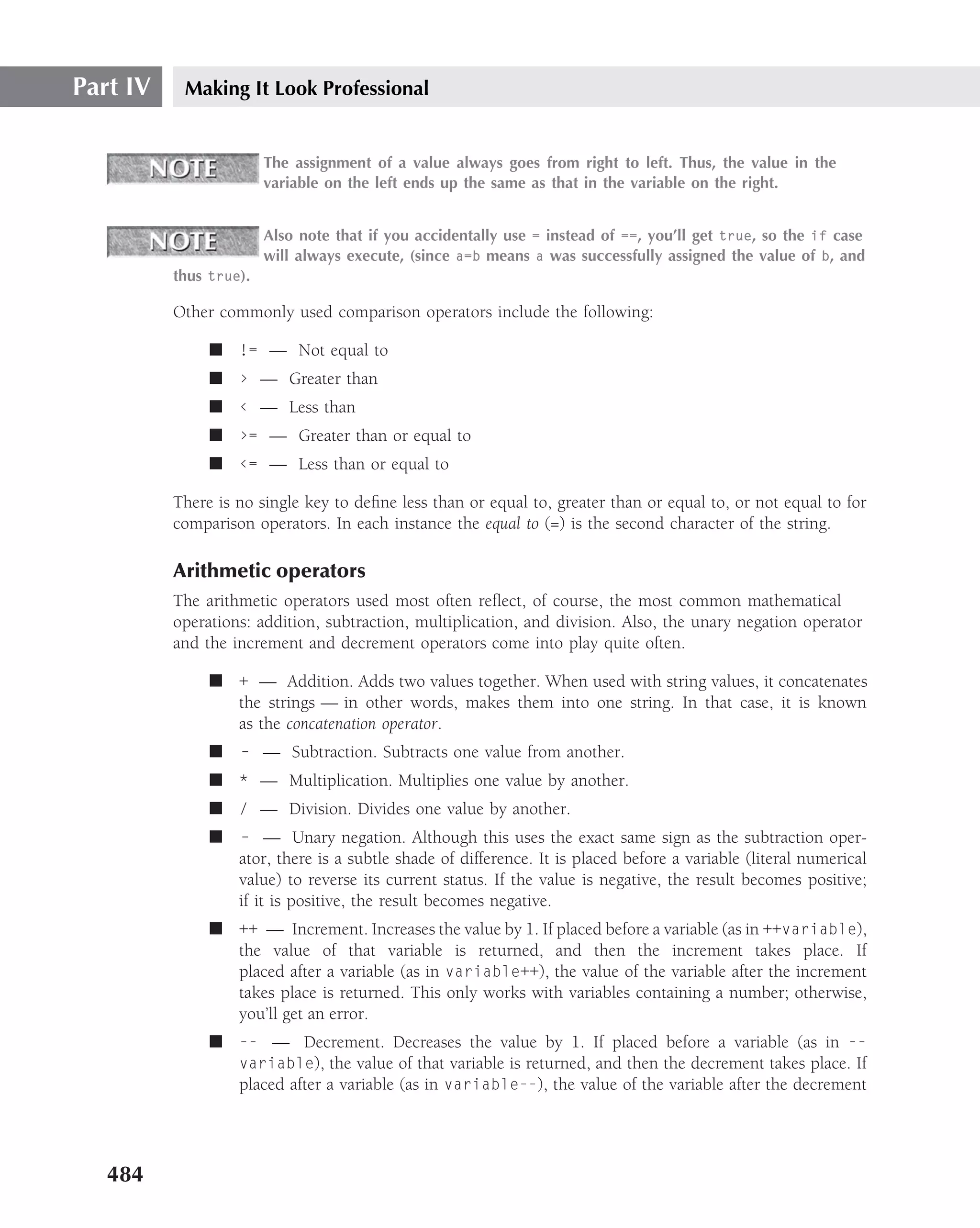 Part IV    Making It Look Professional


                        The assignment of a value always goes from right to left. Thus, the value in the
                        variable on the left ends up the same as that in the variable on the right.


                        Also note that if you accidentally use = instead of ==, you’ll get true, so the if case
                        will always execute, (since a=b means a was successfully assigned the value of b, and
          thus true).

          Other commonly used comparison operators include the following:

               ■ != — Not equal to
               ■ › — Greater than
               ■ ‹ — Less than
               ■ ›= — Greater than or equal to
               ■ ‹= — Less than or equal to

          There is no single key to deﬁne less than or equal to, greater than or equal to, or not equal to for
          comparison operators. In each instance the equal to (=) is the second character of the string.

          Arithmetic operators
          The arithmetic operators used most often reﬂect, of course, the most common mathematical
          operations: addition, subtraction, multiplication, and division. Also, the unary negation operator
          and the increment and decrement operators come into play quite often.

               ■ + — Addition. Adds two values together. When used with string values, it concatenates
                 the strings — in other words, makes them into one string. In that case, it is known
                 as the concatenation operator.
               ■   – — Subtraction. Subtracts one value from another.
               ■ * — Multiplication. Multiplies one value by another.
               ■ / — Division. Divides one value by another.
               ■   – — Unary negation. Although this uses the exact same sign as the subtraction oper-
                   ator, there is a subtle shade of difference. It is placed before a variable (literal numerical
                   value) to reverse its current status. If the value is negative, the result becomes positive;
                   if it is positive, the result becomes negative.
               ■ ++ — Increment. Increases the value by 1. If placed before a variable (as in ++variable),
                 the value of that variable is returned, and then the increment takes place. If
                 placed after a variable (as in variable++), the value of the variable after the increment
                 takes place is returned. This only works with variables containing a number; otherwise,
                 you’ll get an error.
               ■ -- — Decrement. Decreases the value by 1. If placed before a variable (as in --
                 variable), the value of that variable is returned, and then the decrement takes place. If
                 placed after a variable (as in variable--), the value of the variable after the decrement




   484
 