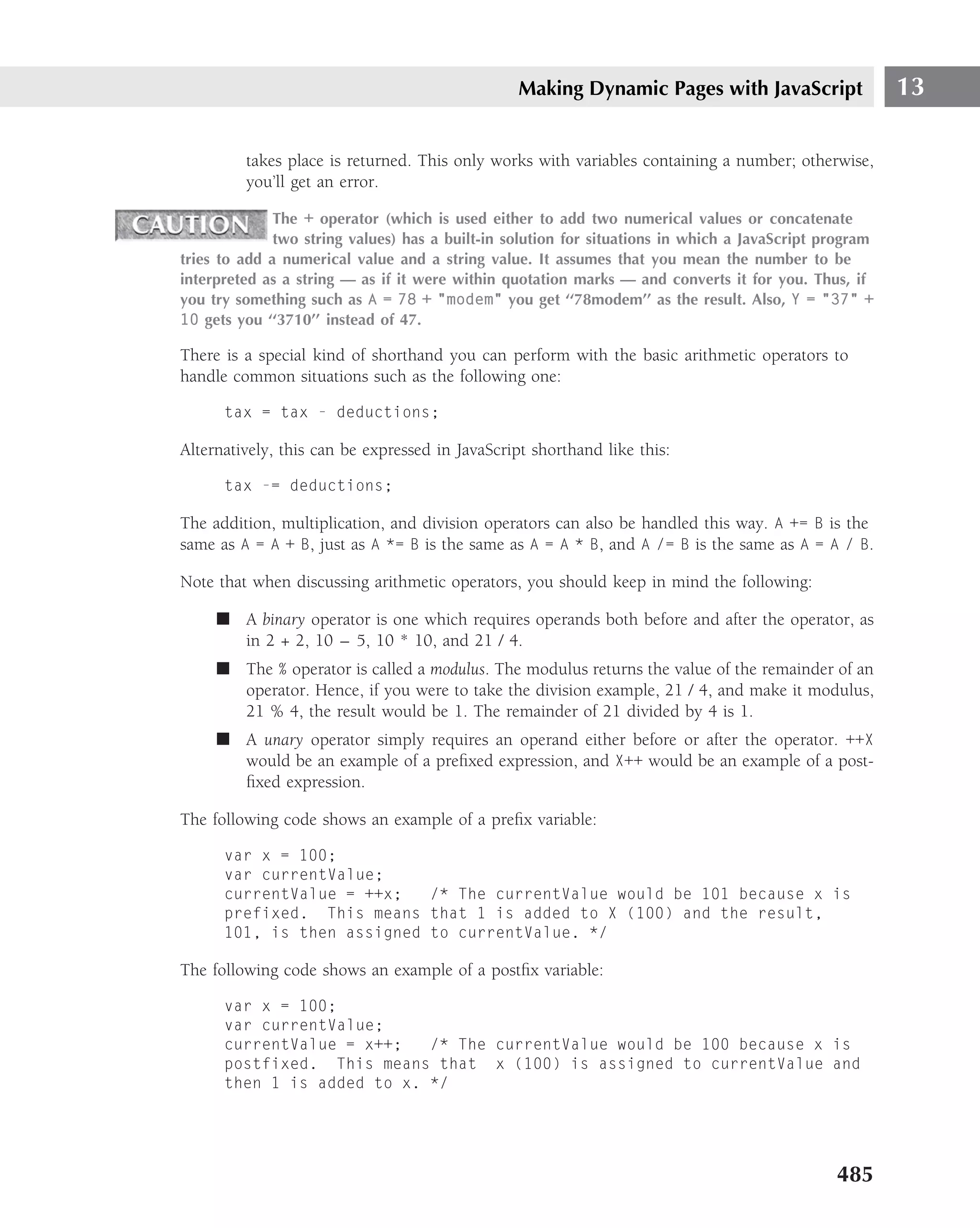 Making Dynamic Pages with JavaScript                   13

         takes place is returned. This only works with variables containing a number; otherwise,
         you’ll get an error.

              The + operator (which is used either to add two numerical values or concatenate
              two string values) has a built-in solution for situations in which a JavaScript program
tries to add a numerical value and a string value. It assumes that you mean the number to be
interpreted as a string — as if it were within quotation marks — and converts it for you. Thus, if
you try something such as A = 78 + "modem" you get ‘‘78modem’’ as the result. Also, Y = "37" +
10 gets you ‘‘3710’’ instead of 47.

There is a special kind of shorthand you can perform with the basic arithmetic operators to
handle common situations such as the following one:

      tax = tax - deductions;

Alternatively, this can be expressed in JavaScript shorthand like this:

      tax -= deductions;

The addition, multiplication, and division operators can also be handled this way. A += B is the
same as A = A + B, just as A *= B is the same as A = A * B, and A /= B is the same as A = A / B.

Note that when discussing arithmetic operators, you should keep in mind the following:

     ■ A binary operator is one which requires operands both before and after the operator, as
       in 2 + 2, 10 – 5, 10 * 10, and 21 / 4.
     ■ The % operator is called a modulus. The modulus returns the value of the remainder of an
       operator. Hence, if you were to take the division example, 21 / 4, and make it modulus,
       21 % 4, the result would be 1. The remainder of 21 divided by 4 is 1.
     ■ A unary operator simply requires an operand either before or after the operator. ++X
       would be an example of a preﬁxed expression, and X++ would be an example of a post-
       ﬁxed expression.

The following code shows an example of a preﬁx variable:

      var x = 100;
      var currentValue;
      currentValue = ++x;   /* The currentValue would be 101 because x is
      prefixed. This means that 1 is added to X (100) and the result,
      101, is then assigned to currentValue. */

The following code shows an example of a postﬁx variable:

      var x = 100;
      var currentValue;
      currentValue = x++;   /* The currentValue would be 100 because x is
      postfixed. This means that x (100) is assigned to currentValue and
      then 1 is added to x. */




                                                                                               485
 