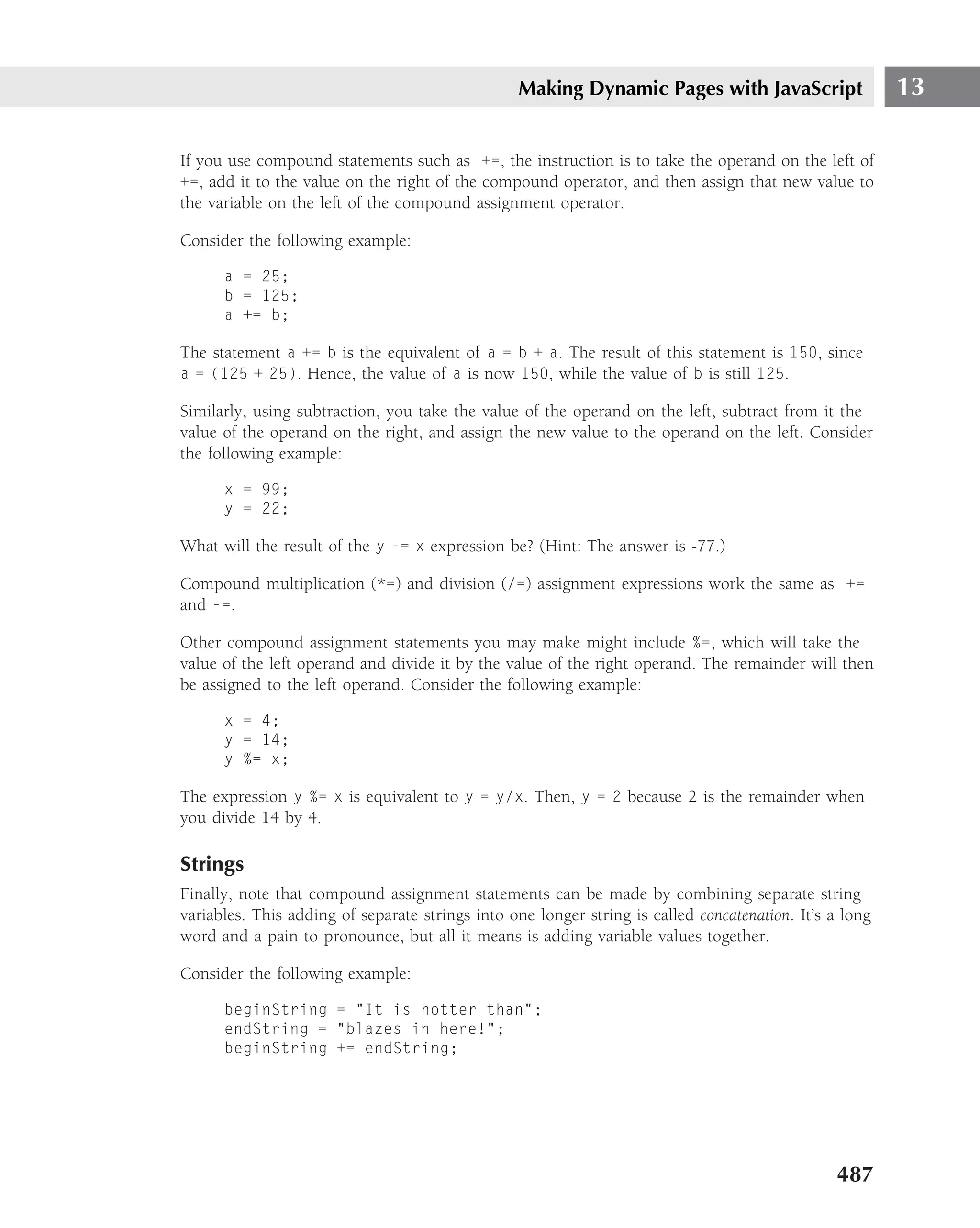 Making Dynamic Pages with JavaScript                    13

If you use compound statements such as +=, the instruction is to take the operand on the left of
+=, add it to the value on the right of the compound operator, and then assign that new value to
the variable on the left of the compound assignment operator.

Consider the following example:

      a = 25;
      b = 125;
      a += b;

The statement a += b is the equivalent of a = b + a. The result of this statement is 150, since
a = (125 + 25). Hence, the value of a is now 150, while the value of b is still 125.

Similarly, using subtraction, you take the value of the operand on the left, subtract from it the
value of the operand on the right, and assign the new value to the operand on the left. Consider
the following example:

      x = 99;
      y = 22;

What will the result of the y -= x expression be? (Hint: The answer is -77.)

Compound multiplication (*=) and division (/=) assignment expressions work the same as +=
and -=.

Other compound assignment statements you may make might include %=, which will take the
value of the left operand and divide it by the value of the right operand. The remainder will then
be assigned to the left operand. Consider the following example:

      x = 4;
      y = 14;
      y %= x;

The expression y %= x is equivalent to y = y/x. Then, y = 2 because 2 is the remainder when
you divide 14 by 4.

Strings
Finally, note that compound assignment statements can be made by combining separate string
variables. This adding of separate strings into one longer string is called concatenation. It’s a long
word and a pain to pronounce, but all it means is adding variable values together.

Consider the following example:

      beginString = "It is hotter than";
      endString = "blazes in here!";
      beginString += endString;




                                                                                                 487
 
