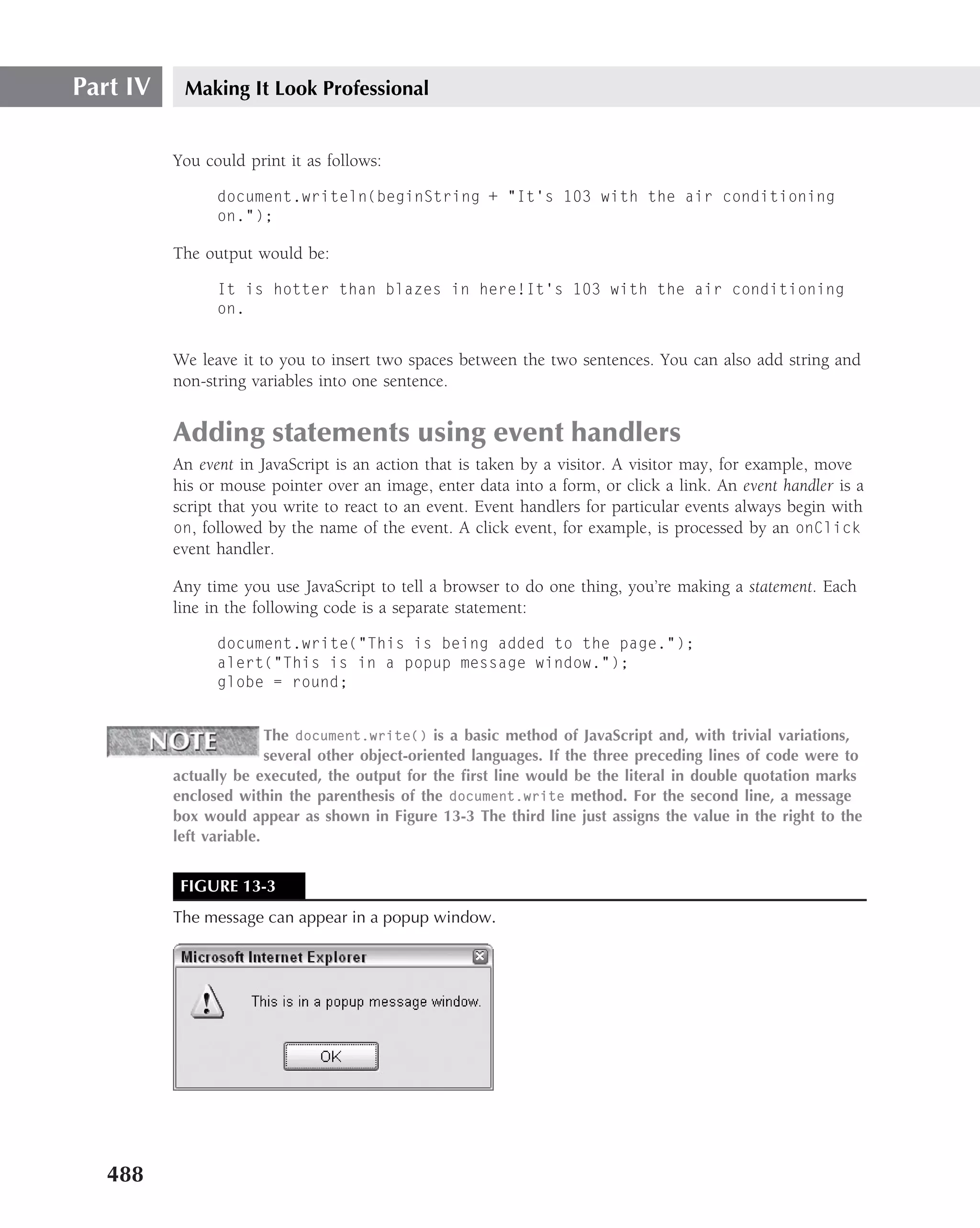 Part IV    Making It Look Professional


          You could print it as follows:

                document.writeln(beginString + "It’s 103 with the air conditioning
                on.");

          The output would be:

                It is hotter than blazes in here!It’s 103 with the air conditioning
                on.


          We leave it to you to insert two spaces between the two sentences. You can also add string and
          non-string variables into one sentence.


          Adding statements using event handlers
          An event in JavaScript is an action that is taken by a visitor. A visitor may, for example, move
          his or mouse pointer over an image, enter data into a form, or click a link. An event handler is a
          script that you write to react to an event. Event handlers for particular events always begin with
          on, followed by the name of the event. A click event, for example, is processed by an onClick
          event handler.

          Any time you use JavaScript to tell a browser to do one thing, you’re making a statement. Each
          line in the following code is a separate statement:

                document.write("This is being added to the page.");
                alert("This is in a popup message window.");
                globe = round;


                         The document.write() is a basic method of JavaScript and, with trivial variations,
                         several other object-oriented languages. If the three preceding lines of code were to
          actually be executed, the output for the ﬁrst line would be the literal in double quotation marks
          enclosed within the parenthesis of the document.write method. For the second line, a message
          box would appear as shown in Figure 13-3 The third line just assigns the value in the right to the
          left variable.


           FIGURE 13-3
          The message can appear in a popup window.




   488
 