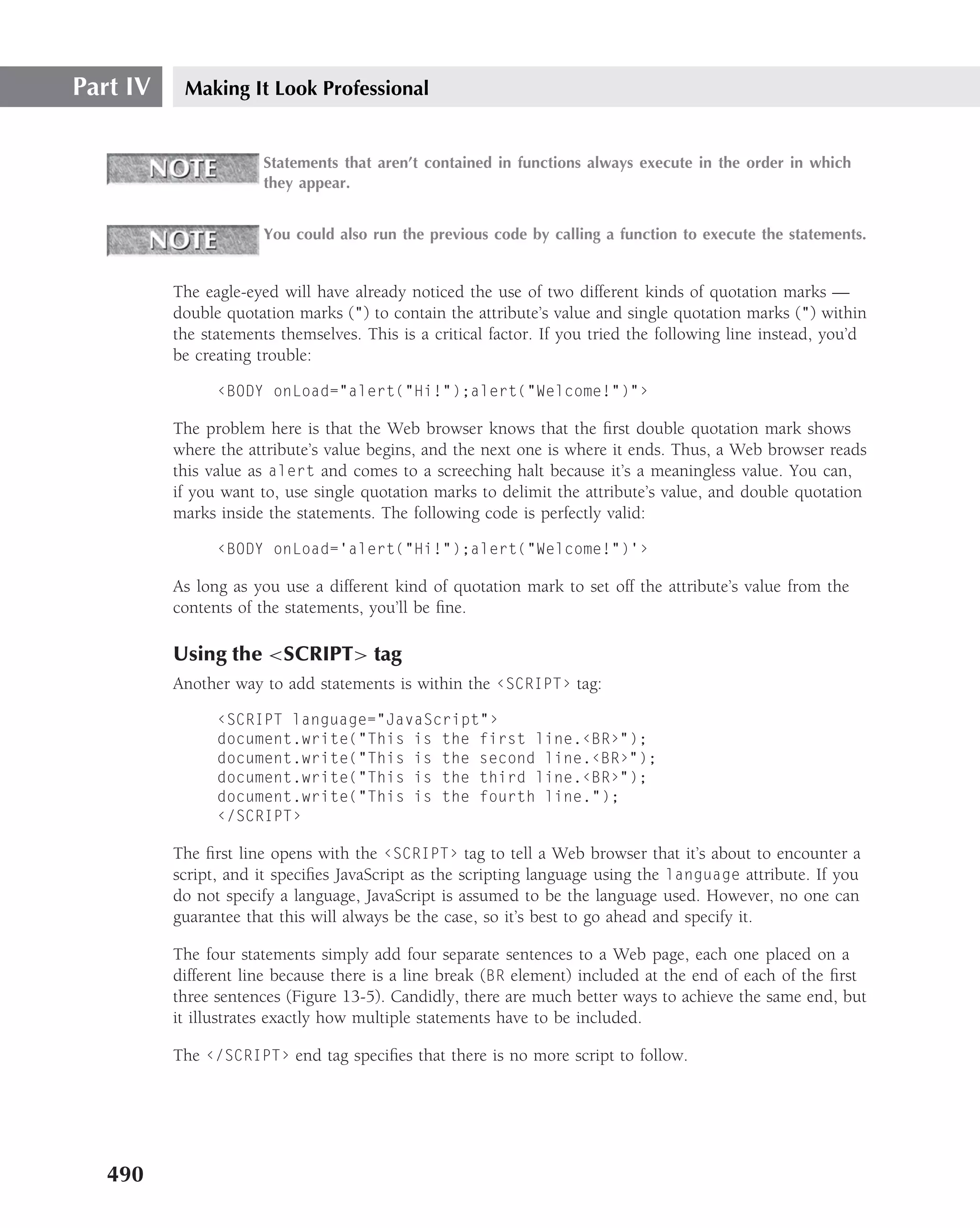 Part IV    Making It Look Professional


                       Statements that aren’t contained in functions always execute in the order in which
                       they appear.


                       You could also run the previous code by calling a function to execute the statements.


          The eagle-eyed will have already noticed the use of two different kinds of quotation marks —
          double quotation marks (") to contain the attribute’s value and single quotation marks (") within
          the statements themselves. This is a critical factor. If you tried the following line instead, you’d
          be creating trouble:

                ‹BODY onLoad="alert("Hi!");alert("Welcome!")"›

          The problem here is that the Web browser knows that the ﬁrst double quotation mark shows
          where the attribute’s value begins, and the next one is where it ends. Thus, a Web browser reads
          this value as alert and comes to a screeching halt because it’s a meaningless value. You can,
          if you want to, use single quotation marks to delimit the attribute’s value, and double quotation
          marks inside the statements. The following code is perfectly valid:

                ‹BODY onLoad=’alert("Hi!");alert("Welcome!")’›

          As long as you use a different kind of quotation mark to set off the attribute’s value from the
          contents of the statements, you’ll be ﬁne.

          Using the <SCRIPT> tag
          Another way to add statements is within the ‹SCRIPT› tag:

                ‹SCRIPT language="JavaScript"›
                document.write("This is the first line.‹BR›");
                document.write("This is the second line.‹BR›");
                document.write("This is the third line.‹BR›");
                document.write("This is the fourth line.");
                ‹/SCRIPT›

          The ﬁrst line opens with the ‹SCRIPT› tag to tell a Web browser that it’s about to encounter a
          script, and it speciﬁes JavaScript as the scripting language using the language attribute. If you
          do not specify a language, JavaScript is assumed to be the language used. However, no one can
          guarantee that this will always be the case, so it’s best to go ahead and specify it.

          The four statements simply add four separate sentences to a Web page, each one placed on a
          different line because there is a line break (BR element) included at the end of each of the ﬁrst
          three sentences (Figure 13-5). Candidly, there are much better ways to achieve the same end, but
          it illustrates exactly how multiple statements have to be included.

          The ‹/SCRIPT› end tag speciﬁes that there is no more script to follow.




   490
 