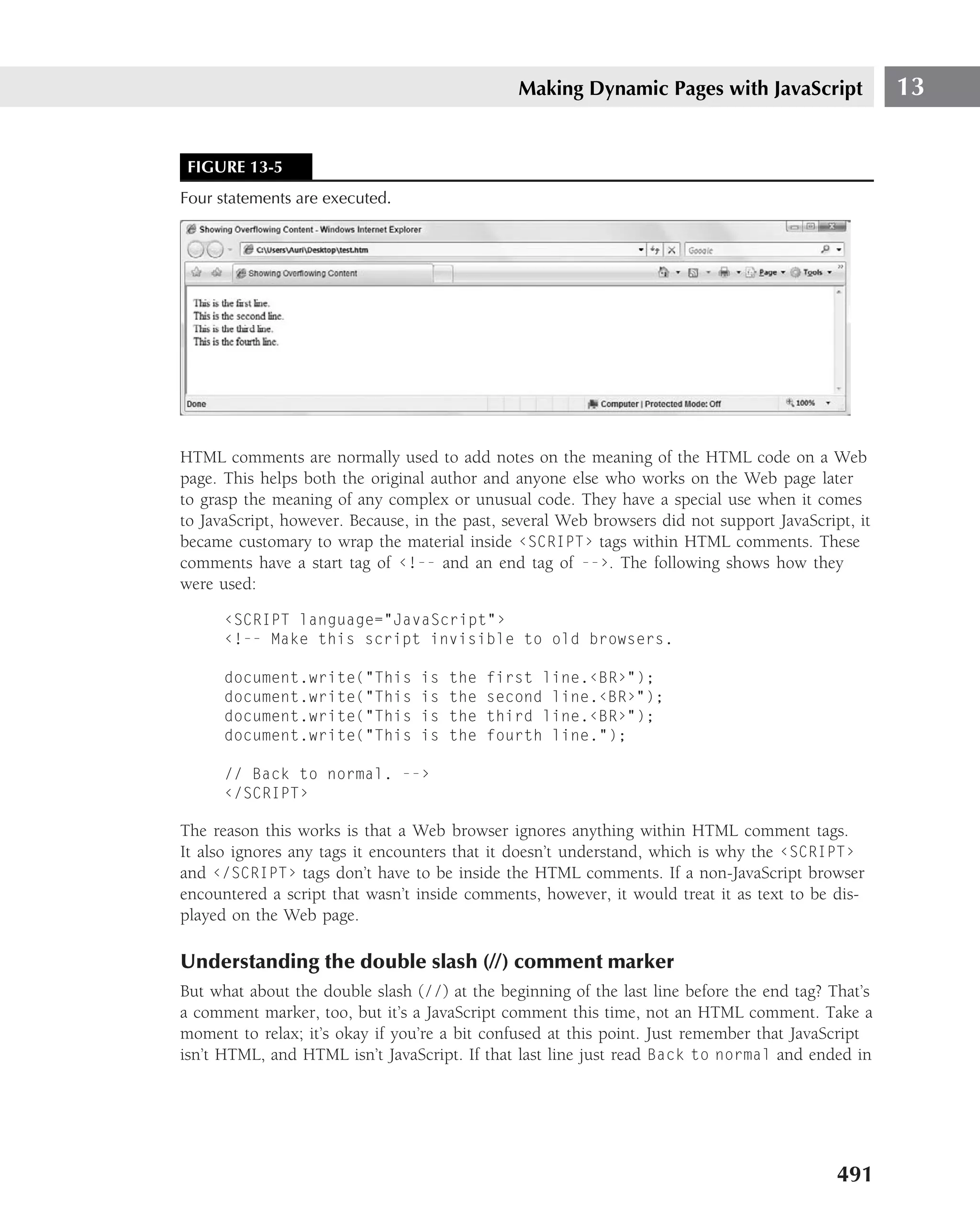 Making Dynamic Pages with JavaScript                 13


 FIGURE 13-5
Four statements are executed.




HTML comments are normally used to add notes on the meaning of the HTML code on a Web
page. This helps both the original author and anyone else who works on the Web page later
to grasp the meaning of any complex or unusual code. They have a special use when it comes
to JavaScript, however. Because, in the past, several Web browsers did not support JavaScript, it
became customary to wrap the material inside ‹SCRIPT› tags within HTML comments. These
comments have a start tag of ‹!-- and an end tag of --›. The following shows how they
were used:

      ‹SCRIPT language="JavaScript"›
      ‹!-- Make this script invisible to old browsers.

      document.write("This       is   the   first line.‹BR›");
      document.write("This       is   the   second line.‹BR›");
      document.write("This       is   the   third line.‹BR›");
      document.write("This       is   the   fourth line.");

      // Back to normal. --›
      ‹/SCRIPT›

The reason this works is that a Web browser ignores anything within HTML comment tags.
It also ignores any tags it encounters that it doesn’t understand, which is why the ‹SCRIPT›
and ‹/SCRIPT› tags don’t have to be inside the HTML comments. If a non-JavaScript browser
encountered a script that wasn’t inside comments, however, it would treat it as text to be dis-
played on the Web page.

Understanding the double slash (//) comment marker
But what about the double slash (//) at the beginning of the last line before the end tag? That’s
a comment marker, too, but it’s a JavaScript comment this time, not an HTML comment. Take a
moment to relax; it’s okay if you’re a bit confused at this point. Just remember that JavaScript
isn’t HTML, and HTML isn’t JavaScript. If that last line just read Back to normal and ended in




                                                                                            491
 