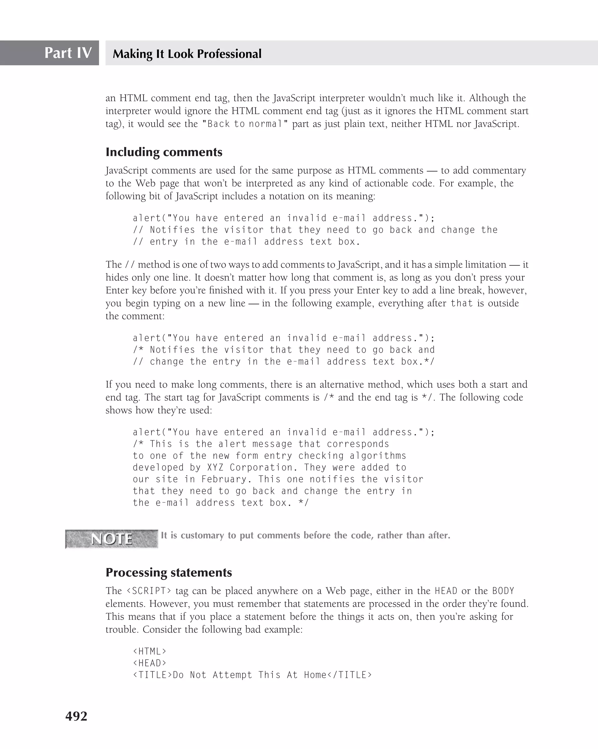 Part IV    Making It Look Professional


          an HTML comment end tag, then the JavaScript interpreter wouldn’t much like it. Although the
          interpreter would ignore the HTML comment end tag (just as it ignores the HTML comment start
          tag), it would see the "Back to normal" part as just plain text, neither HTML nor JavaScript.

          Including comments
          JavaScript comments are used for the same purpose as HTML comments — to add commentary
          to the Web page that won’t be interpreted as any kind of actionable code. For example, the
          following bit of JavaScript includes a notation on its meaning:

                alert("You have entered an invalid e-mail address.");
                // Notifies the visitor that they need to go back and change the
                // entry in the e-mail address text box.

          The // method is one of two ways to add comments to JavaScript, and it has a simple limitation — it
          hides only one line. It doesn’t matter how long that comment is, as long as you don’t press your
          Enter key before you’re ﬁnished with it. If you press your Enter key to add a line break, however,
          you begin typing on a new line — in the following example, everything after that is outside
          the comment:

                alert("You have entered an invalid e-mail address.");
                /* Notifies the visitor that they need to go back and
                // change the entry in the e-mail address text box.*/

          If you need to make long comments, there is an alternative method, which uses both a start and
          end tag. The start tag for JavaScript comments is /* and the end tag is */. The following code
          shows how they’re used:

                alert("You have entered an invalid e-mail address.");
                /* This is the alert message that corresponds
                to one of the new form entry checking algorithms
                developed by XYZ Corporation. They were added to
                our site in February. This one notifies the visitor
                that they need to go back and change the entry in
                the e-mail address text box. */


                      It is customary to put comments before the code, rather than after.



          Processing statements
          The ‹SCRIPT› tag can be placed anywhere on a Web page, either in the HEAD or the BODY
          elements. However, you must remember that statements are processed in the order they’re found.
          This means that if you place a statement before the things it acts on, then you’re asking for
          trouble. Consider the following bad example:

                ‹HTML›
                ‹HEAD›
                ‹TITLE›Do Not Attempt This At Home‹/TITLE›



   492
 