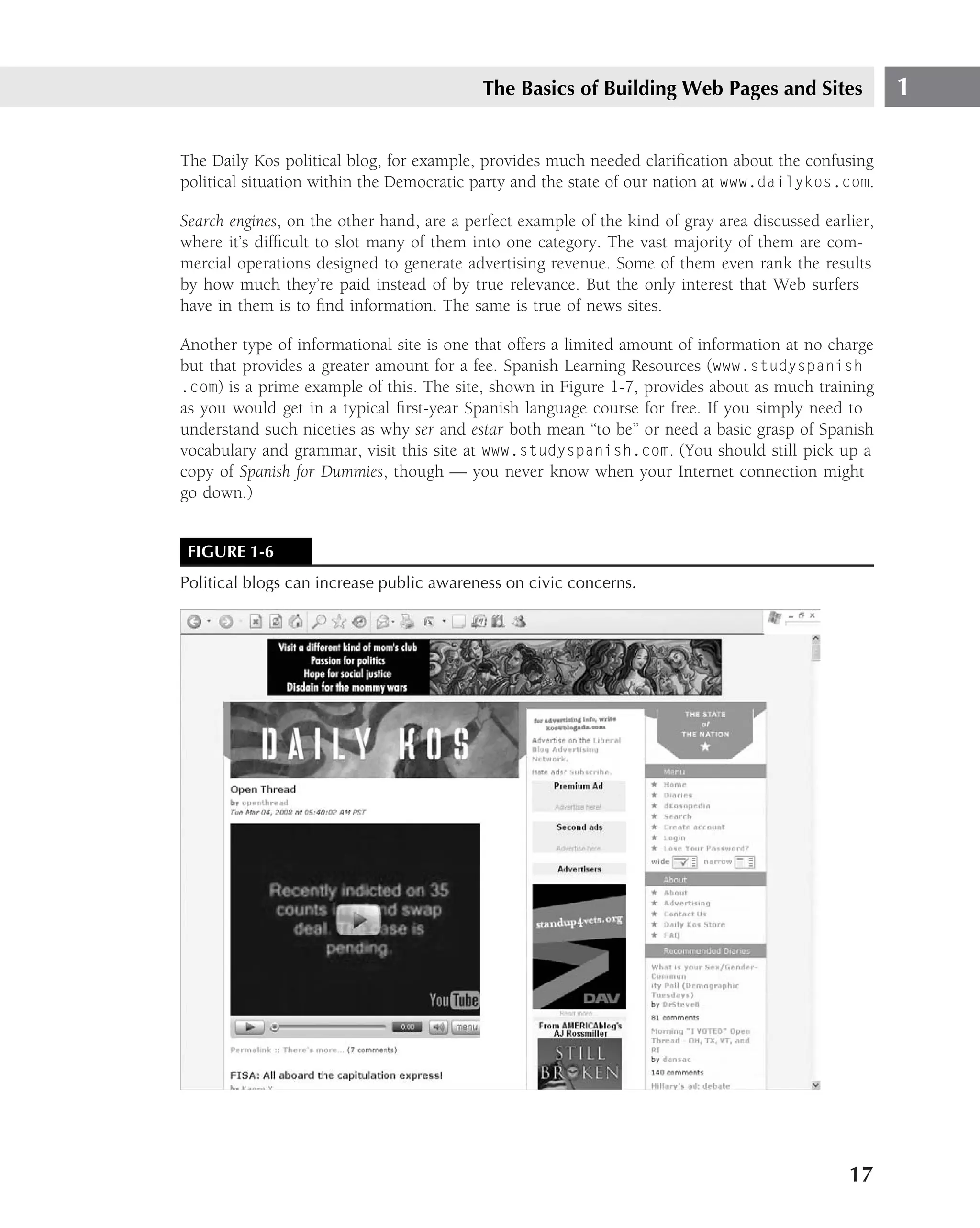 The Basics of Building Web Pages and Sites                  1

The Daily Kos political blog, for example, provides much needed clariﬁcation about the confusing
political situation within the Democratic party and the state of our nation at www.dailykos.com.

Search engines, on the other hand, are a perfect example of the kind of gray area discussed earlier,
where it’s difﬁcult to slot many of them into one category. The vast majority of them are com-
mercial operations designed to generate advertising revenue. Some of them even rank the results
by how much they’re paid instead of by true relevance. But the only interest that Web surfers
have in them is to ﬁnd information. The same is true of news sites.

Another type of informational site is one that offers a limited amount of information at no charge
but that provides a greater amount for a fee. Spanish Learning Resources (www.studyspanish
.com) is a prime example of this. The site, shown in Figure 1-7, provides about as much training
as you would get in a typical ﬁrst-year Spanish language course for free. If you simply need to
understand such niceties as why ser and estar both mean ‘‘to be’’ or need a basic grasp of Spanish
vocabulary and grammar, visit this site at www.studyspanish.com. (You should still pick up a
copy of Spanish for Dummies, though — you never know when your Internet connection might
go down.)


 FIGURE 1-6
Political blogs can increase public awareness on civic concerns.




                                                                                                17
 
