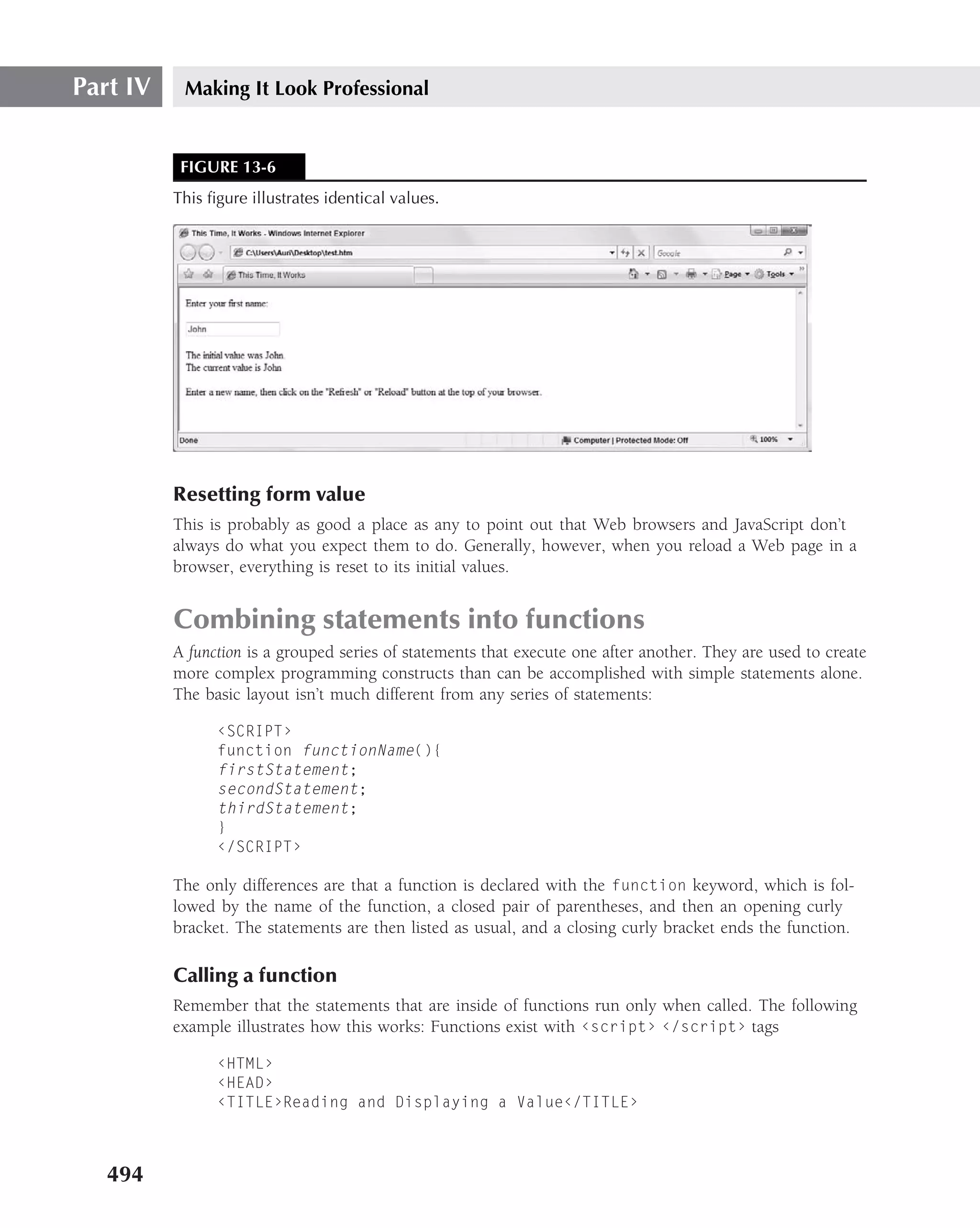 Part IV    Making It Look Professional


           FIGURE 13-6
          This ﬁgure illustrates identical values.




          Resetting form value
          This is probably as good a place as any to point out that Web browsers and JavaScript don’t
          always do what you expect them to do. Generally, however, when you reload a Web page in a
          browser, everything is reset to its initial values.


          Combining statements into functions
          A function is a grouped series of statements that execute one after another. They are used to create
          more complex programming constructs than can be accomplished with simple statements alone.
          The basic layout isn’t much different from any series of statements:

                ‹SCRIPT›
                function functionName(){
                firstStatement;
                secondStatement;
                thirdStatement;
                }
                ‹/SCRIPT›

          The only differences are that a function is declared with the function keyword, which is fol-
          lowed by the name of the function, a closed pair of parentheses, and then an opening curly
          bracket. The statements are then listed as usual, and a closing curly bracket ends the function.

          Calling a function
          Remember that the statements that are inside of functions run only when called. The following
          example illustrates how this works: Functions exist with ‹script› ‹/script› tags

                ‹HTML›
                ‹HEAD›
                ‹TITLE›Reading and Displaying a Value‹/TITLE›



   494
 