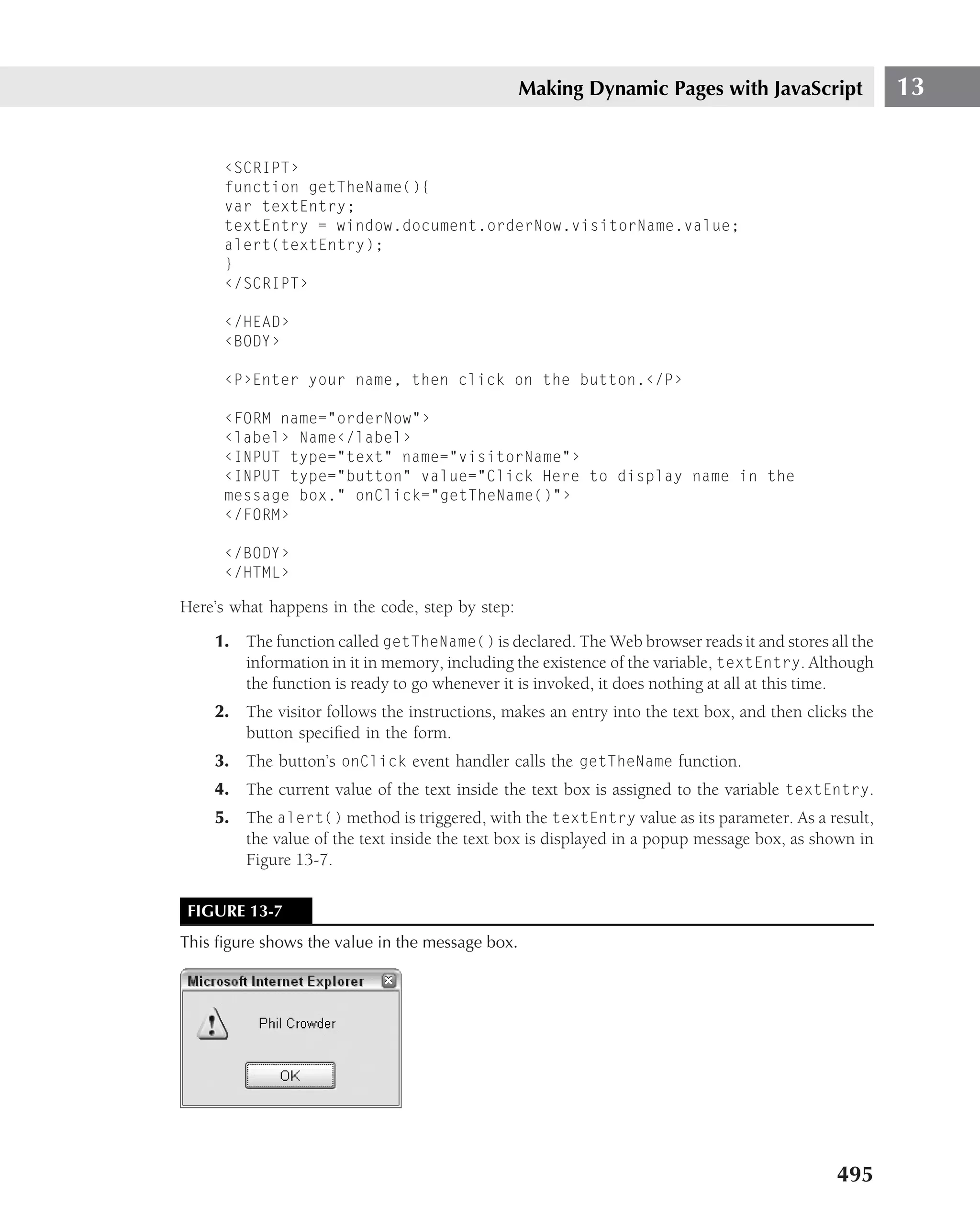 Making Dynamic Pages with JavaScript                13


      ‹SCRIPT›
      function getTheName(){
      var textEntry;
      textEntry = window.document.orderNow.visitorName.value;
      alert(textEntry);
      }
      ‹/SCRIPT›

      ‹/HEAD›
      ‹BODY›

      ‹P›Enter your name, then click on the button.‹/P›

      ‹FORM name="orderNow"›
      ‹label› Name‹/label›
      ‹INPUT type="text" name="visitorName"›
      ‹INPUT type="button" value="Click Here to display name in the
      message box." onClick="getTheName()"›
      ‹/FORM›

      ‹/BODY›
      ‹/HTML›

Here’s what happens in the code, step by step:
    1. The function called getTheName() is declared. The Web browser reads it and stores all the
       information in it in memory, including the existence of the variable, textEntry. Although
       the function is ready to go whenever it is invoked, it does nothing at all at this time.
    2. The visitor follows the instructions, makes an entry into the text box, and then clicks the
       button speciﬁed in the form.
    3. The button’s onClick event handler calls the getTheName function.
    4. The current value of the text inside the text box is assigned to the variable textEntry.
    5. The alert() method is triggered, with the textEntry value as its parameter. As a result,
       the value of the text inside the text box is displayed in a popup message box, as shown in
       Figure 13-7.

 FIGURE 13-7
This ﬁgure shows the value in the message box.




                                                                                            495
 