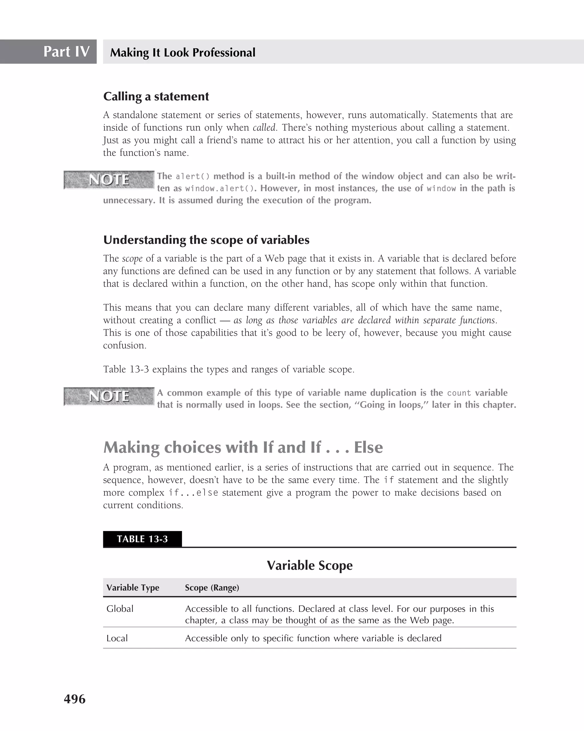 Part IV    Making It Look Professional


          Calling a statement
          A standalone statement or series of statements, however, runs automatically. Statements that are
          inside of functions run only when called. There’s nothing mysterious about calling a statement.
          Just as you might call a friend’s name to attract his or her attention, you call a function by using
          the function’s name.

                      The alert() method is a built-in method of the window object and can also be writ-
                      ten as window.alert(). However, in most instances, the use of window in the path is
          unnecessary. It is assumed during the execution of the program.



          Understanding the scope of variables
          The scope of a variable is the part of a Web page that it exists in. A variable that is declared before
          any functions are deﬁned can be used in any function or by any statement that follows. A variable
          that is declared within a function, on the other hand, has scope only within that function.

          This means that you can declare many different variables, all of which have the same name,
          without creating a conﬂict — as long as those variables are declared within separate functions.
          This is one of those capabilities that it’s good to be leery of, however, because you might cause
          confusion.

          Table 13-3 explains the types and ranges of variable scope.

                       A common example of this type of variable name duplication is the count variable
                       that is normally used in loops. See the section, ‘‘Going in loops,’’ later in this chapter.



          Making choices with If and If . . . Else
          A program, as mentioned earlier, is a series of instructions that are carried out in sequence. The
          sequence, however, doesn’t have to be the same every time. The if statement and the slightly
          more complex if...else statement give a program the power to make decisions based on
          current conditions.


             TABLE 13-3

                                                  Variable Scope
          Variable Type       Scope (Range)

          Global              Accessible to all functions. Declared at class level. For our purposes in this
                              chapter, a class may be thought of as the same as the Web page.
          Local               Accessible only to speciﬁc function where variable is declared




   496
 