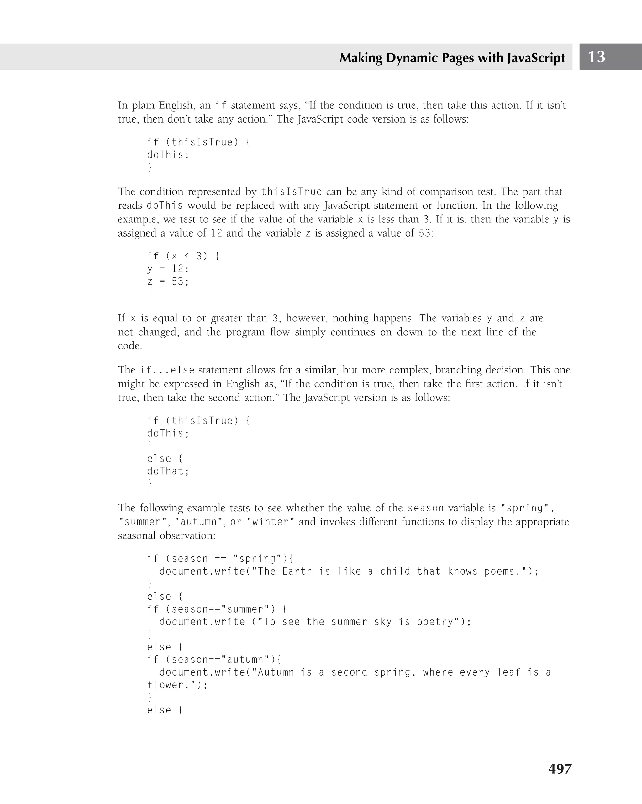 Making Dynamic Pages with JavaScript                    13

In plain English, an if statement says, ‘‘If the condition is true, then take this action. If it isn’t
true, then don’t take any action.’’ The JavaScript code version is as follows:

      if (thisIsTrue) {
      doThis;
      }

The condition represented by thisIsTrue can be any kind of comparison test. The part that
reads doThis would be replaced with any JavaScript statement or function. In the following
example, we test to see if the value of the variable x is less than 3. If it is, then the variable y is
assigned a value of 12 and the variable z is assigned a value of 53:

      if (x ‹ 3) {
      y = 12;
      z = 53;
      }

If x is equal to or greater than 3, however, nothing happens. The variables y and z are
not changed, and the program ﬂow simply continues on down to the next line of the
code.

The if...else statement allows for a similar, but more complex, branching decision. This one
might be expressed in English as, ‘‘If the condition is true, then take the ﬁrst action. If it isn’t
true, then take the second action.’’ The JavaScript version is as follows:

      if (thisIsTrue) {
      doThis;
      }
      else {
      doThat;
      }

The following example tests to see whether the value of the season variable is "spring",
"summer", "autumn", or "winter" and invokes different functions to display the appropriate
seasonal observation:

      if (season == "spring"){
        document.write("The Earth is like a child that knows poems.");
      }
      else {
      if (season=="summer") {
        document.write ("To see the summer sky is poetry");
      }
      else {
      if (season=="autumn"){
        document.write("Autumn is a second spring, where every leaf is a
      flower.");
      }
      else {




                                                                                                  497
 