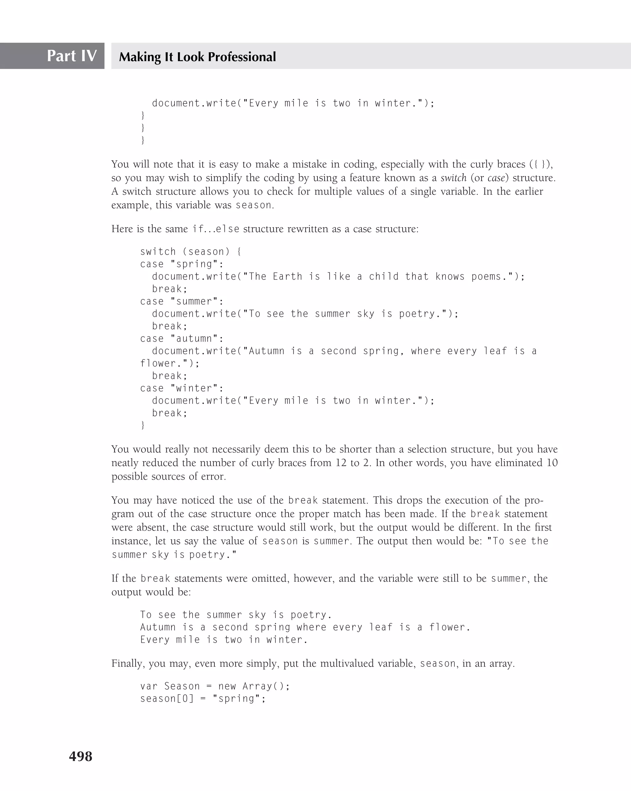 Part IV    Making It Look Professional


                    document.write("Every mile is two in winter.");
                }
                }
                }

          You will note that it is easy to make a mistake in coding, especially with the curly braces ({ }),
          so you may wish to simplify the coding by using a feature known as a switch (or case) structure.
          A switch structure allows you to check for multiple values of a single variable. In the earlier
          example, this variable was season.

          Here is the same if. . .else structure rewritten as a case structure:

                switch (season) {
                case "spring":
                  document.write("The Earth is like a child that knows poems.");
                  break;
                case "summer":
                  document.write("To see the summer sky is poetry.");
                  break;
                case "autumn":
                  document.write("Autumn is a second spring, where every leaf is a
                flower.");
                  break;
                case "winter":
                  document.write("Every mile is two in winter.");
                  break;
                }

          You would really not necessarily deem this to be shorter than a selection structure, but you have
          neatly reduced the number of curly braces from 12 to 2. In other words, you have eliminated 10
          possible sources of error.

          You may have noticed the use of the break statement. This drops the execution of the pro-
          gram out of the case structure once the proper match has been made. If the break statement
          were absent, the case structure would still work, but the output would be different. In the ﬁrst
          instance, let us say the value of season is summer. The output then would be: "To see the
          summer sky is poetry."

          If the break statements were omitted, however, and the variable were still to be summer, the
          output would be:

                To see the summer sky is poetry.
                Autumn is a second spring where every leaf is a flower.
                Every mile is two in winter.

          Finally, you may, even more simply, put the multivalued variable, season, in an array.

                var Season = new Array();
                season[0] = "spring";




   498
 