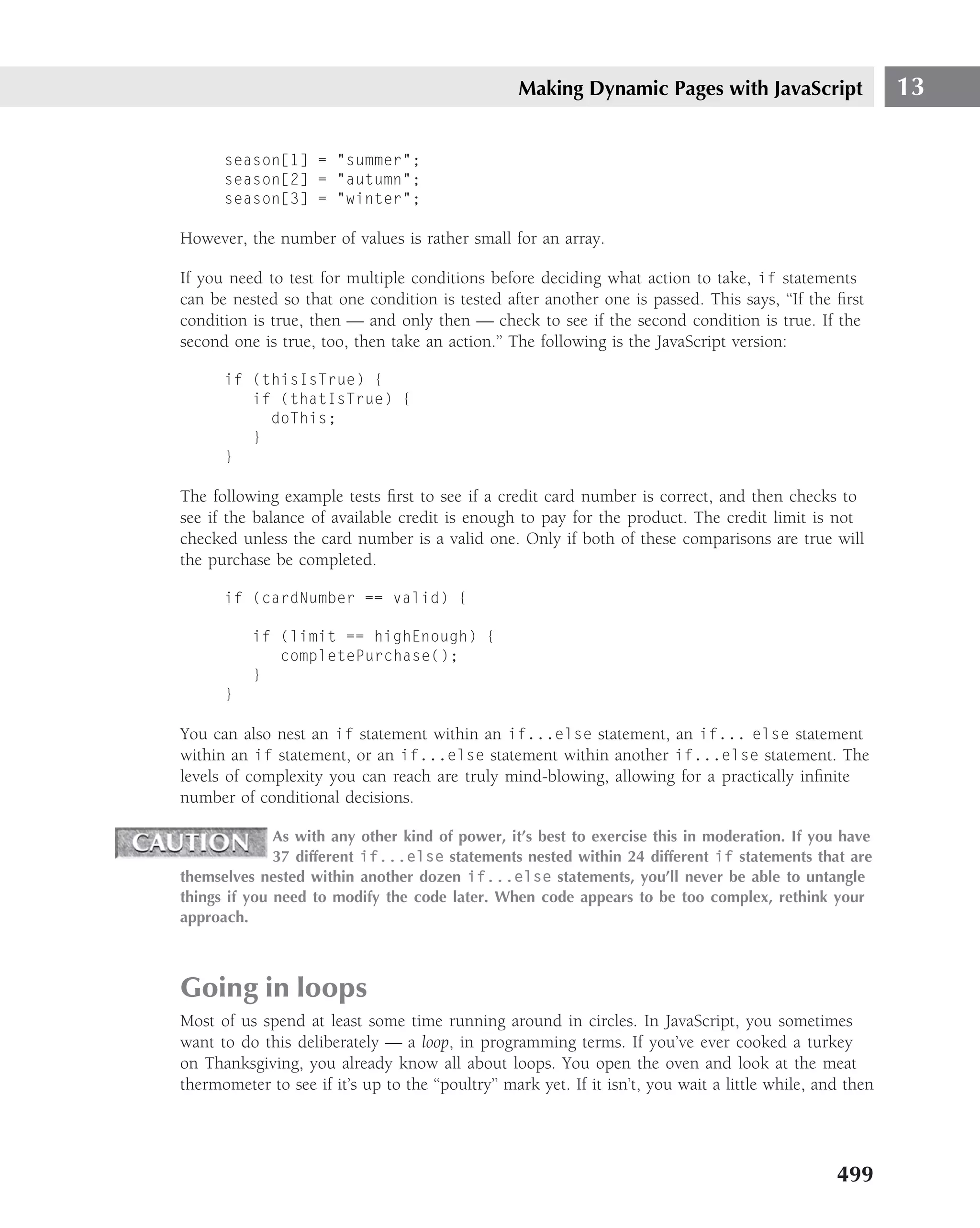 Making Dynamic Pages with JavaScript                     13

      season[1] = "summer";
      season[2] = "autumn";
      season[3] = "winter";

However, the number of values is rather small for an array.

If you need to test for multiple conditions before deciding what action to take, if statements
can be nested so that one condition is tested after another one is passed. This says, ‘‘If the ﬁrst
condition is true, then — and only then — check to see if the second condition is true. If the
second one is true, too, then take an action.’’ The following is the JavaScript version:

      if (thisIsTrue) {
         if (thatIsTrue) {
           doThis;
         }
      }

The following example tests ﬁrst to see if a credit card number is correct, and then checks to
see if the balance of available credit is enough to pay for the product. The credit limit is not
checked unless the card number is a valid one. Only if both of these comparisons are true will
the purchase be completed.

      if (cardNumber == valid) {

          if (limit == highEnough) {
             completePurchase();
          }
      }

You can also nest an if statement within an if...else statement, an if... else statement
within an if statement, or an if...else statement within another if...else statement. The
levels of complexity you can reach are truly mind-blowing, allowing for a practically inﬁnite
number of conditional decisions.

              As with any other kind of power, it’s best to exercise this in moderation. If you have
              37 different if...else statements nested within 24 different if statements that are
themselves nested within another dozen if...else statements, you’ll never be able to untangle
things if you need to modify the code later. When code appears to be too complex, rethink your
approach.



Going in loops
Most of us spend at least some time running around in circles. In JavaScript, you sometimes
want to do this deliberately — a loop, in programming terms. If you’ve ever cooked a turkey
on Thanksgiving, you already know all about loops. You open the oven and look at the meat
thermometer to see if it’s up to the ‘‘poultry’’ mark yet. If it isn’t, you wait a little while, and then




                                                                                                   499
 