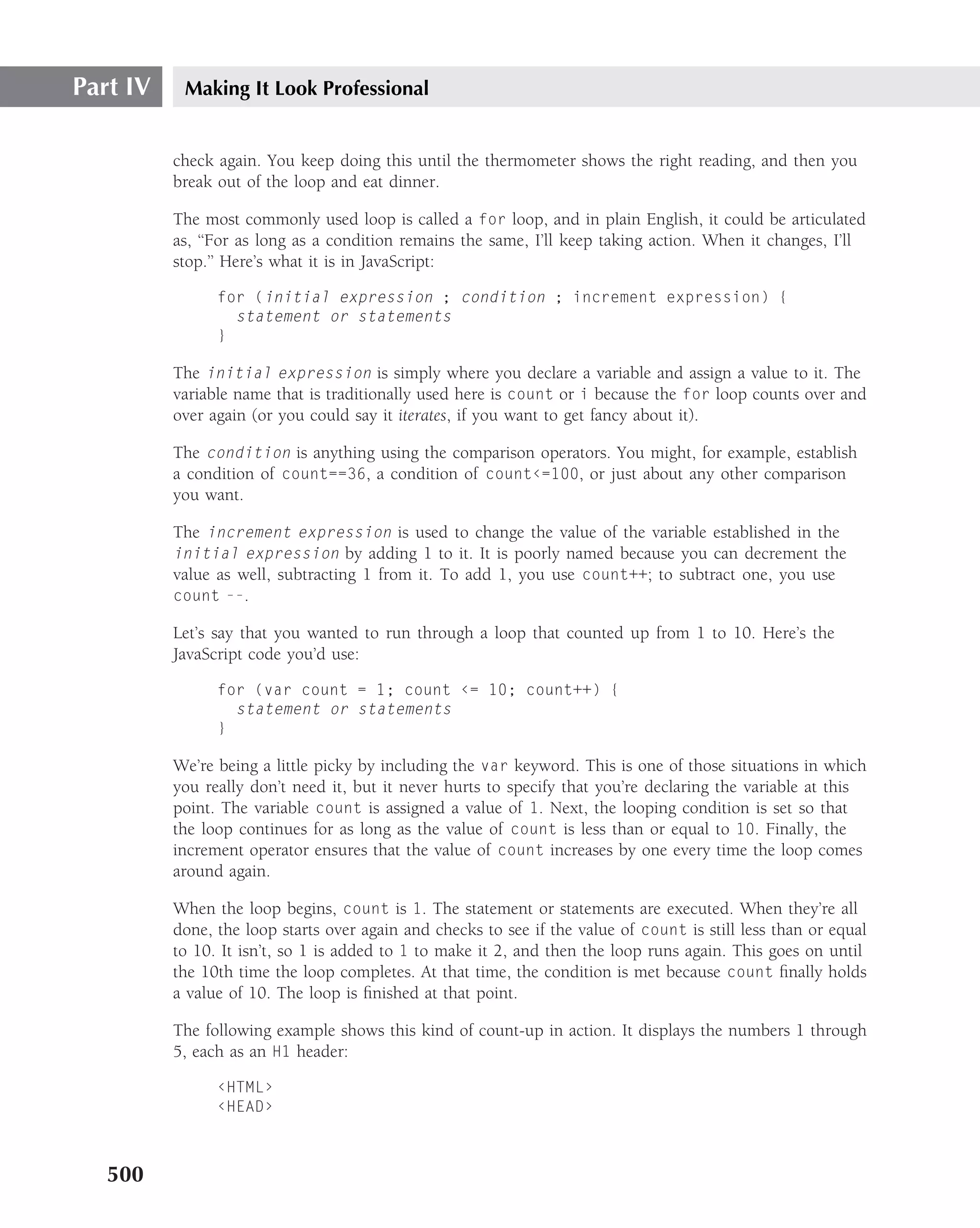 Part IV    Making It Look Professional


          check again. You keep doing this until the thermometer shows the right reading, and then you
          break out of the loop and eat dinner.

          The most commonly used loop is called a for loop, and in plain English, it could be articulated
          as, ‘‘For as long as a condition remains the same, I’ll keep taking action. When it changes, I’ll
          stop.’’ Here’s what it is in JavaScript:

                for (initial expression ; condition ; increment expression) {
                  statement or statements
                }

          The initial expression is simply where you declare a variable and assign a value to it. The
          variable name that is traditionally used here is count or i because the for loop counts over and
          over again (or you could say it iterates, if you want to get fancy about it).

          The condition is anything using the comparison operators. You might, for example, establish
          a condition of count==36, a condition of count‹=100, or just about any other comparison
          you want.

          The increment expression is used to change the value of the variable established in the
          initial expression by adding 1 to it. It is poorly named because you can decrement the
          value as well, subtracting 1 from it. To add 1, you use count++; to subtract one, you use
          count --.

          Let’s say that you wanted to run through a loop that counted up from 1 to 10. Here’s the
          JavaScript code you’d use:

                for (var count = 1; count ‹= 10; count++) {
                  statement or statements
                }

          We’re being a little picky by including the var keyword. This is one of those situations in which
          you really don’t need it, but it never hurts to specify that you’re declaring the variable at this
          point. The variable count is assigned a value of 1. Next, the looping condition is set so that
          the loop continues for as long as the value of count is less than or equal to 10. Finally, the
          increment operator ensures that the value of count increases by one every time the loop comes
          around again.

          When the loop begins, count is 1. The statement or statements are executed. When they’re all
          done, the loop starts over again and checks to see if the value of count is still less than or equal
          to 10. It isn’t, so 1 is added to 1 to make it 2, and then the loop runs again. This goes on until
          the 10th time the loop completes. At that time, the condition is met because count ﬁnally holds
          a value of 10. The loop is ﬁnished at that point.

          The following example shows this kind of count-up in action. It displays the numbers 1 through
          5, each as an H1 header:

                ‹HTML›
                ‹HEAD›



   500
 